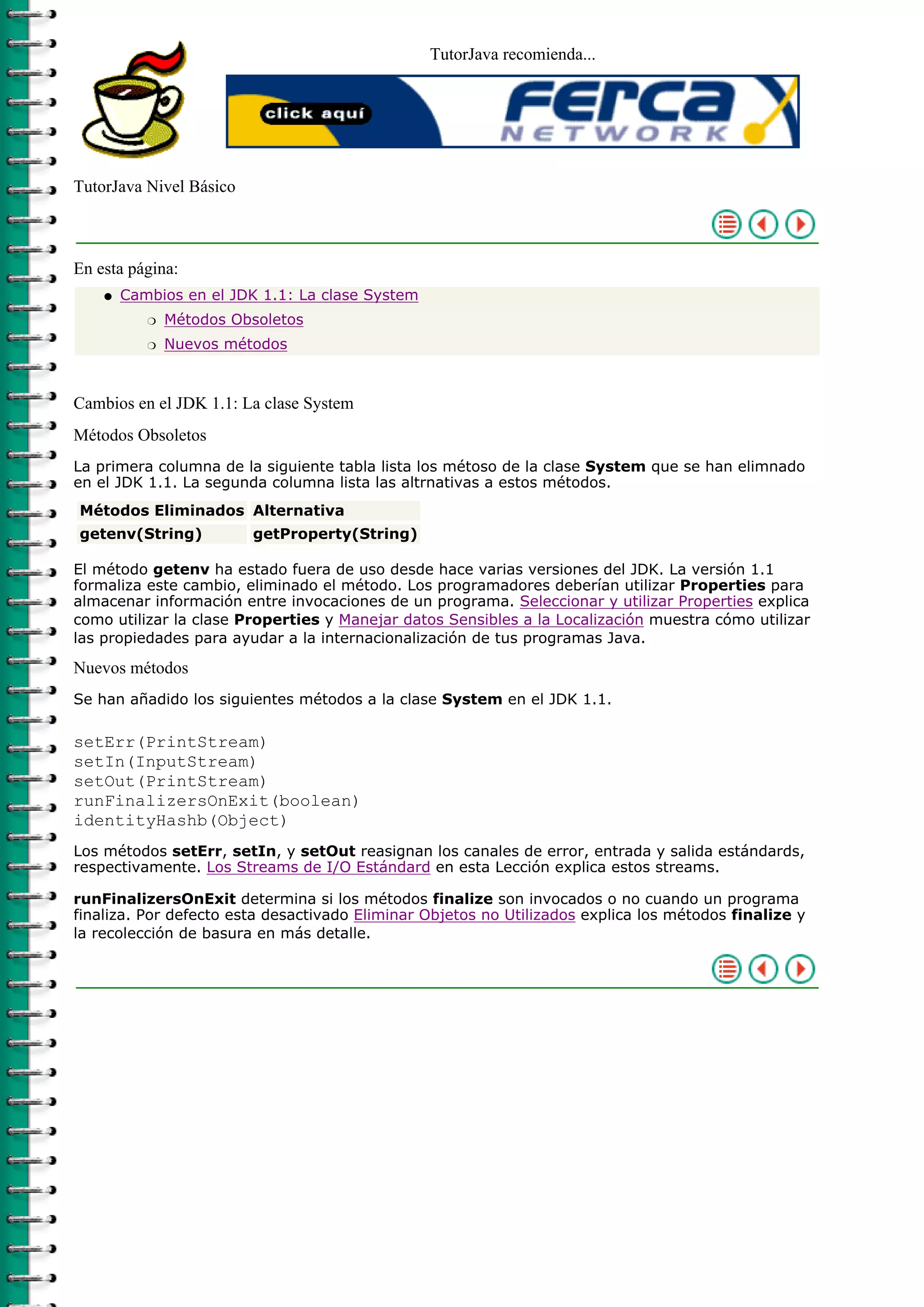 TutorJava recomienda...




TutorJava Nivel Básico



En esta página:
    q   Cambios en el JDK 1.1: La clase System
           r   Métodos Obsoletos
           r   Nuevos métodos



Cambios en el JDK 1.1: La clase System
Métodos Obsoletos
La primera columna de la siguiente tabla lista los métoso de la clase System que se han elimnado
en el JDK 1.1. La segunda columna lista las altrnativas a estos métodos.
Métodos Eliminados Alternativa
getenv(String)           getProperty(String)

El método getenv ha estado fuera de uso desde hace varias versiones del JDK. La versión 1.1
formaliza este cambio, eliminado el método. Los programadores deberían utilizar Properties para
almacenar información entre invocaciones de un programa. Seleccionar y utilizar Properties explica
como utilizar la clase Properties y Manejar datos Sensibles a la Localización muestra cómo utilizar
las propiedades para ayudar a la internacionalización de tus programas Java.

Nuevos métodos
Se han añadido los siguientes métodos a la clase System en el JDK 1.1.

setErr(PrintStream)
setIn(InputStream)
setOut(PrintStream)
runFinalizersOnExit(boolean)
identityHashb(Object)
Los métodos setErr, setIn, y setOut reasignan los canales de error, entrada y salida estándards,
respectivamente. Los Streams de I/O Estándard en esta Lección explica estos streams.

runFinalizersOnExit determina si los métodos finalize son invocados o no cuando un programa
finaliza. Por defecto esta desactivado Eliminar Objetos no Utilizados explica los métodos finalize y
la recolección de basura en más detalle.
 