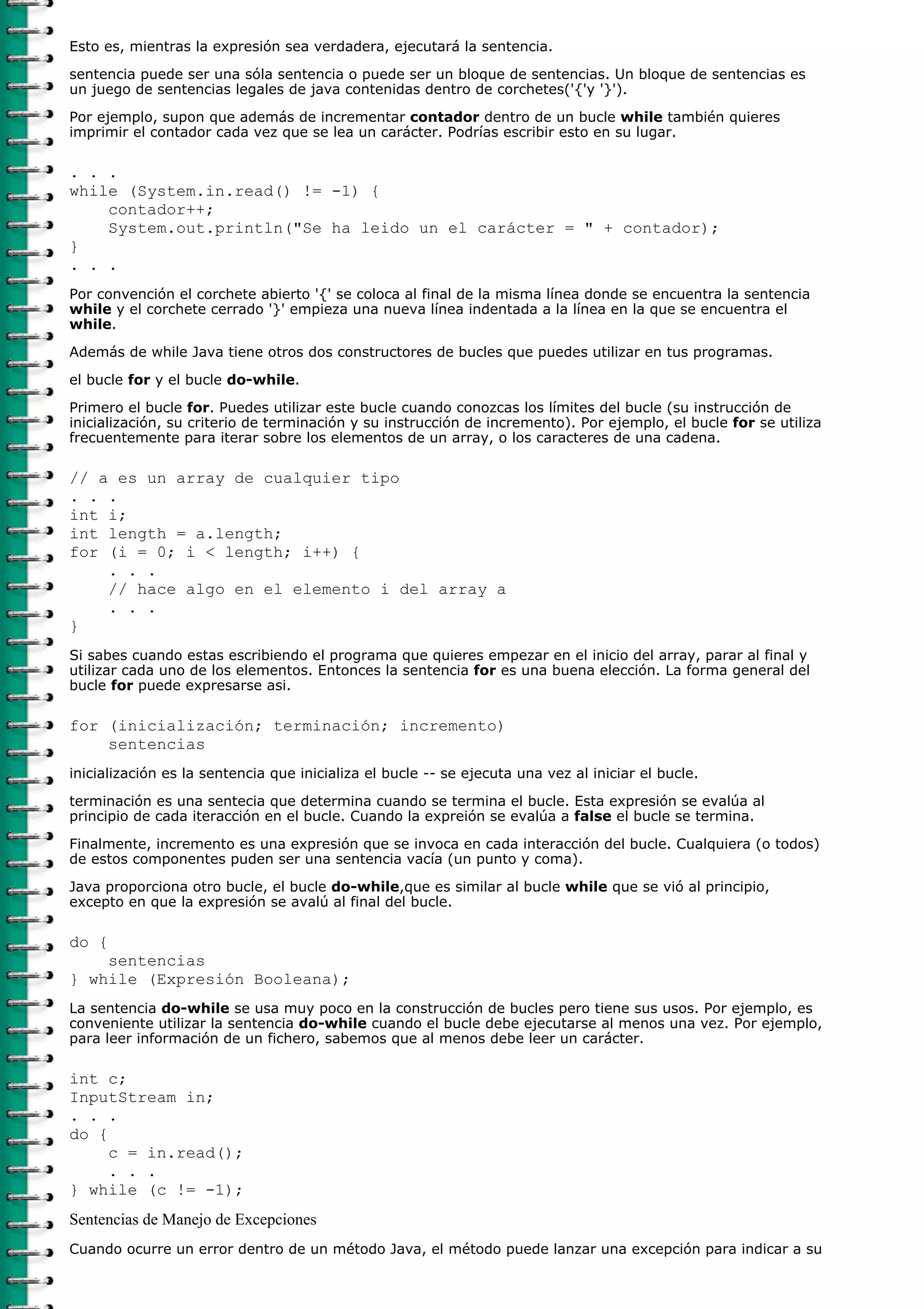 Esto es, mientras la expresión sea verdadera, ejecutará la sentencia.
sentencia puede ser una sóla sentencia o puede ser un bloque de sentencias. Un bloque de sentencias es
un juego de sentencias legales de java contenidas dentro de corchetes('{'y '}').

Por ejemplo, supon que además de incrementar contador dentro de un bucle while también quieres
imprimir el contador cada vez que se lea un carácter. Podrías escribir esto en su lugar.

. . .
while (System.in.read() != -1) {
    contador++;
    System.out.println("Se ha leido un el carácter = " + contador);
}
. . .
Por convención el corchete abierto '{' se coloca al final de la misma línea donde se encuentra la sentencia
while y el corchete cerrado '}' empieza una nueva línea indentada a la línea en la que se encuentra el
while.

Además de while Java tiene otros dos constructores de bucles que puedes utilizar en tus programas.
el bucle for y el bucle do-while.

Primero el bucle for. Puedes utilizar este bucle cuando conozcas los límites del bucle (su instrucción de
inicialización, su criterio de terminación y su instrucción de incremento). Por ejemplo, el bucle for se utiliza
frecuentemente para iterar sobre los elementos de un array, o los caracteres de una cadena.

// a es un array de cualquier tipo
. . .
int i;
int length = a.length;
for (i = 0; i < length; i++) {
    . . .
    // hace algo en el elemento i del array a
    . . .
}
Si sabes cuando estas escribiendo el programa que quieres empezar en el inicio del array, parar al final y
utilizar cada uno de los elementos. Entonces la sentencia for es una buena elección. La forma general del
bucle for puede expresarse asi.

for (inicialización; terminación; incremento)
    sentencias
inicialización es la sentencia que inicializa el bucle -- se ejecuta una vez al iniciar el bucle.
terminación es una sentecia que determina cuando se termina el bucle. Esta expresión se evalúa al
principio de cada iteracción en el bucle. Cuando la expreión se evalúa a false el bucle se termina.

Finalmente, incremento es una expresión que se invoca en cada interacción del bucle. Cualquiera (o todos)
de estos componentes puden ser una sentencia vacía (un punto y coma).

Java proporciona otro bucle, el bucle do-while,que es similar al bucle while que se vió al principio,
excepto en que la expresión se avalú al final del bucle.

do {
    sentencias
} while (Expresión Booleana);
La sentencia do-while se usa muy poco en la construcción de bucles pero tiene sus usos. Por ejemplo, es
conveniente utilizar la sentencia do-while cuando el bucle debe ejecutarse al menos una vez. Por ejemplo,
para leer información de un fichero, sabemos que al menos debe leer un carácter.

int c;
InputStream in;
. . .
do {
     c = in.read();
     . . .
} while (c != -1);
Sentencias de Manejo de Excepciones
Cuando ocurre un error dentro de un método Java, el método puede lanzar una excepción para indicar a su
 