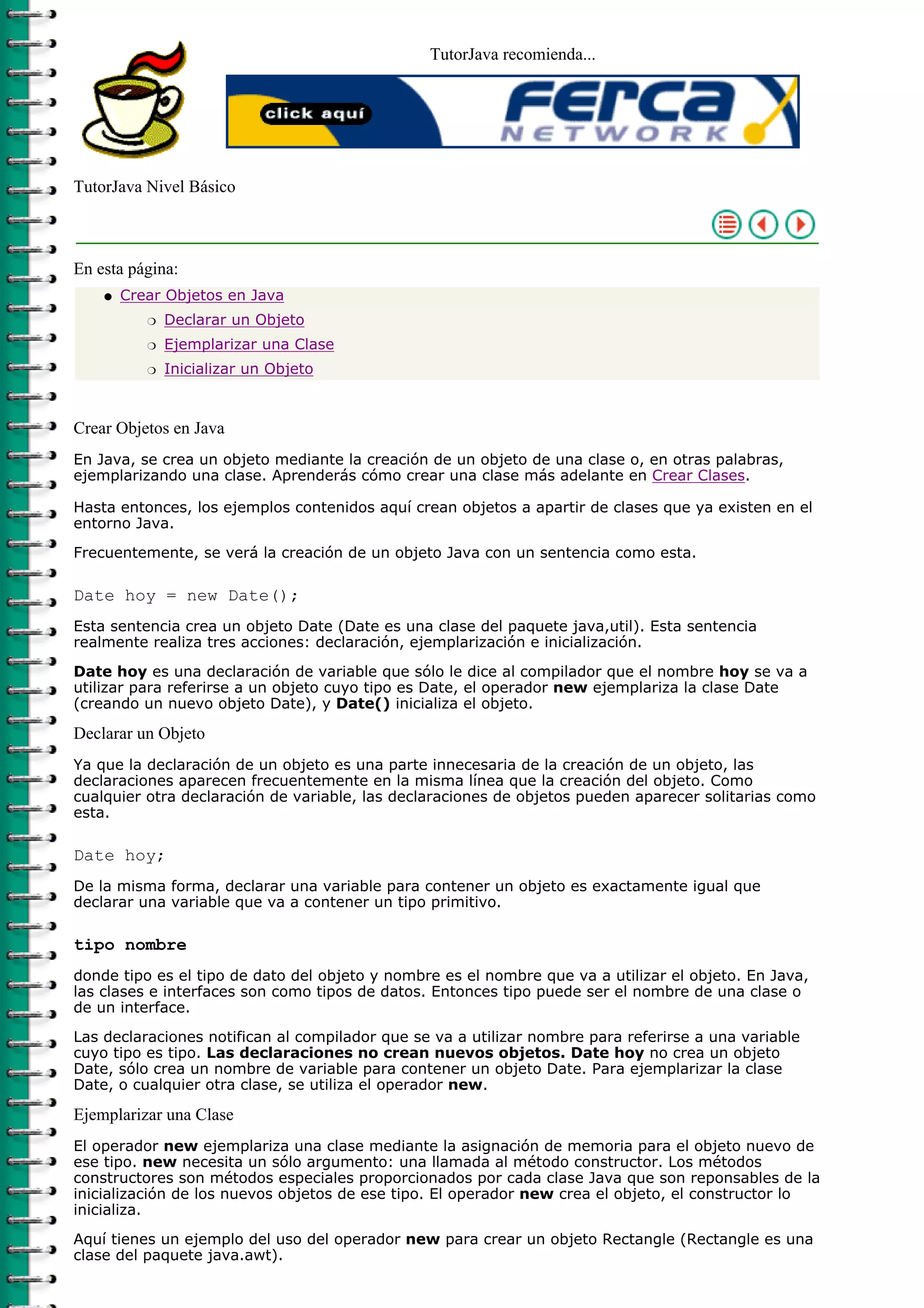 TutorJava recomienda...




TutorJava Nivel Básico



En esta página:
    q   Crear Objetos en Java
           r   Declarar un Objeto
           r   Ejemplarizar una Clase
           r   Inicializar un Objeto



Crear Objetos en Java
En Java, se crea un objeto mediante la creación de un objeto de una clase o, en otras palabras,
ejemplarizando una clase. Aprenderás cómo crear una clase más adelante en Crear Clases.

Hasta entonces, los ejemplos contenidos aquí crean objetos a apartir de clases que ya existen en el
entorno Java.

Frecuentemente, se verá la creación de un objeto Java con un sentencia como esta.

Date hoy = new Date();
Esta sentencia crea un objeto Date (Date es una clase del paquete java,util). Esta sentencia
realmente realiza tres acciones: declaración, ejemplarización e inicialización.

Date hoy es una declaración de variable que sólo le dice al compilador que el nombre hoy se va a
utilizar para referirse a un objeto cuyo tipo es Date, el operador new ejemplariza la clase Date
(creando un nuevo objeto Date), y Date() inicializa el objeto.

Declarar un Objeto
Ya que la declaración de un objeto es una parte innecesaria de la creación de un objeto, las
declaraciones aparecen frecuentemente en la misma línea que la creación del objeto. Como
cualquier otra declaración de variable, las declaraciones de objetos pueden aparecer solitarias como
esta.

Date hoy;
De la misma forma, declarar una variable para contener un objeto es exactamente igual que
declarar una variable que va a contener un tipo primitivo.

tipo nombre
donde tipo es el tipo de dato del objeto y nombre es el nombre que va a utilizar el objeto. En Java,
las clases e interfaces son como tipos de datos. Entonces tipo puede ser el nombre de una clase o
de un interface.

Las declaraciones notifican al compilador que se va a utilizar nombre para referirse a una variable
cuyo tipo es tipo. Las declaraciones no crean nuevos objetos. Date hoy no crea un objeto
Date, sólo crea un nombre de variable para contener un objeto Date. Para ejemplarizar la clase
Date, o cualquier otra clase, se utiliza el operador new.

Ejemplarizar una Clase
El operador new ejemplariza una clase mediante la asignación de memoria para el objeto nuevo de
ese tipo. new necesita un sólo argumento: una llamada al método constructor. Los métodos
constructores son métodos especiales proporcionados por cada clase Java que son reponsables de la
inicialización de los nuevos objetos de ese tipo. El operador new crea el objeto, el constructor lo
inicializa.
Aquí tienes un ejemplo del uso del operador new para crear un objeto Rectangle (Rectangle es una
clase del paquete java.awt).
 