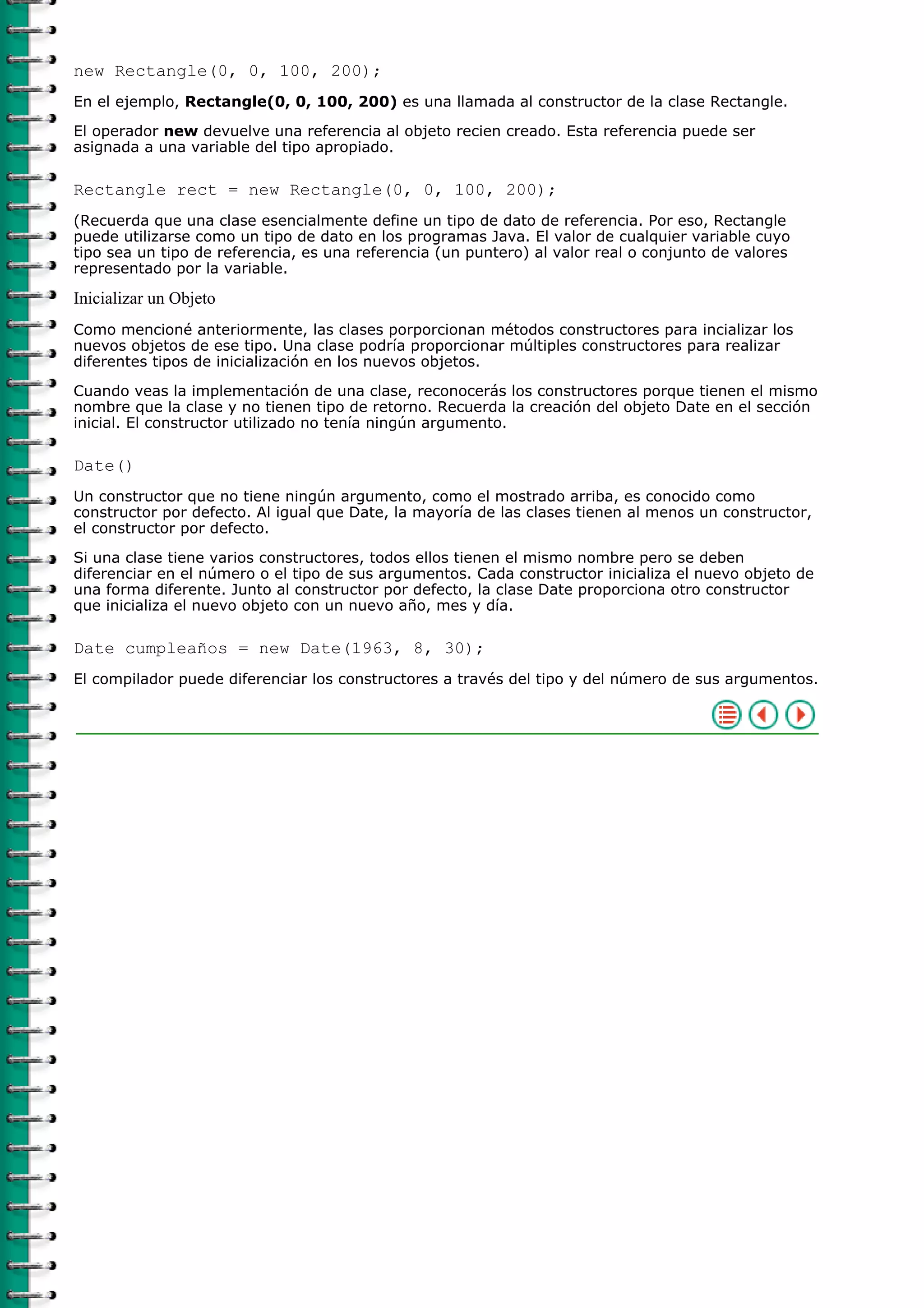 new Rectangle(0, 0, 100, 200);
En el ejemplo, Rectangle(0, 0, 100, 200) es una llamada al constructor de la clase Rectangle.

El operador new devuelve una referencia al objeto recien creado. Esta referencia puede ser
asignada a una variable del tipo apropiado.

Rectangle rect = new Rectangle(0, 0, 100, 200);
(Recuerda que una clase esencialmente define un tipo de dato de referencia. Por eso, Rectangle
puede utilizarse como un tipo de dato en los programas Java. El valor de cualquier variable cuyo
tipo sea un tipo de referencia, es una referencia (un puntero) al valor real o conjunto de valores
representado por la variable.

Inicializar un Objeto
Como mencioné anteriormente, las clases porporcionan métodos constructores para incializar los
nuevos objetos de ese tipo. Una clase podría proporcionar múltiples constructores para realizar
diferentes tipos de inicialización en los nuevos objetos.

Cuando veas la implementación de una clase, reconocerás los constructores porque tienen el mismo
nombre que la clase y no tienen tipo de retorno. Recuerda la creación del objeto Date en el sección
inicial. El constructor utilizado no tenía ningún argumento.

Date()
Un constructor que no tiene ningún argumento, como el mostrado arriba, es conocido como
constructor por defecto. Al igual que Date, la mayoría de las clases tienen al menos un constructor,
el constructor por defecto.

Si una clase tiene varios constructores, todos ellos tienen el mismo nombre pero se deben
diferenciar en el número o el tipo de sus argumentos. Cada constructor inicializa el nuevo objeto de
una forma diferente. Junto al constructor por defecto, la clase Date proporciona otro constructor
que inicializa el nuevo objeto con un nuevo año, mes y día.

Date cumpleaños = new Date(1963, 8, 30);
El compilador puede diferenciar los constructores a través del tipo y del número de sus argumentos.
 