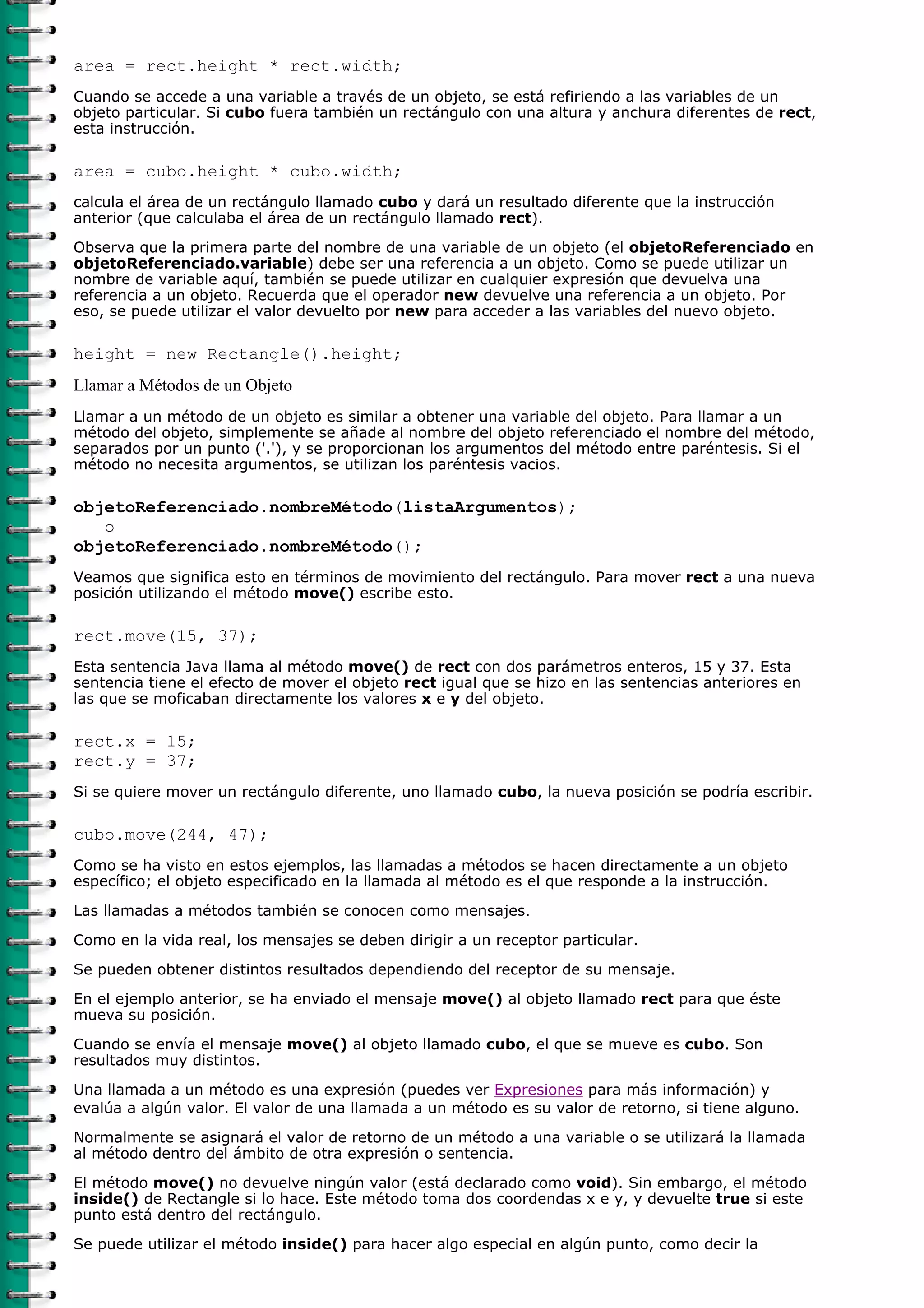 area = rect.height * rect.width;
Cuando se accede a una variable a través de un objeto, se está refiriendo a las variables de un
objeto particular. Si cubo fuera también un rectángulo con una altura y anchura diferentes de rect,
esta instrucción.

area = cubo.height * cubo.width;
calcula el área de un rectángulo llamado cubo y dará un resultado diferente que la instrucción
anterior (que calculaba el área de un rectángulo llamado rect).

Observa que la primera parte del nombre de una variable de un objeto (el objetoReferenciado en
objetoReferenciado.variable) debe ser una referencia a un objeto. Como se puede utilizar un
nombre de variable aquí, también se puede utilizar en cualquier expresión que devuelva una
referencia a un objeto. Recuerda que el operador new devuelve una referencia a un objeto. Por
eso, se puede utilizar el valor devuelto por new para acceder a las variables del nuevo objeto.

height = new Rectangle().height;
Llamar a Métodos de un Objeto
Llamar a un método de un objeto es similar a obtener una variable del objeto. Para llamar a un
método del objeto, simplemente se añade al nombre del objeto referenciado el nombre del método,
separados por un punto ('.'), y se proporcionan los argumentos del método entre paréntesis. Si el
método no necesita argumentos, se utilizan los paréntesis vacios.

objetoReferenciado.nombreMétodo(listaArgumentos);
   o
objetoReferenciado.nombreMétodo();
Veamos que significa esto en términos de movimiento del rectángulo. Para mover rect a una nueva
posición utilizando el método move() escribe esto.

rect.move(15, 37);
Esta sentencia Java llama al método move() de rect con dos parámetros enteros, 15 y 37. Esta
sentencia tiene el efecto de mover el objeto rect igual que se hizo en las sentencias anteriores en
las que se moficaban directamente los valores x e y del objeto.

rect.x = 15;
rect.y = 37;
Si se quiere mover un rectángulo diferente, uno llamado cubo, la nueva posición se podría escribir.

cubo.move(244, 47);
Como se ha visto en estos ejemplos, las llamadas a métodos se hacen directamente a un objeto
específico; el objeto especificado en la llamada al método es el que responde a la instrucción.

Las llamadas a métodos también se conocen como mensajes.
Como en la vida real, los mensajes se deben dirigir a un receptor particular.

Se pueden obtener distintos resultados dependiendo del receptor de su mensaje.
En el ejemplo anterior, se ha enviado el mensaje move() al objeto llamado rect para que éste
mueva su posición.
Cuando se envía el mensaje move() al objeto llamado cubo, el que se mueve es cubo. Son
resultados muy distintos.
Una llamada a un método es una expresión (puedes ver Expresiones para más información) y
evalúa a algún valor. El valor de una llamada a un método es su valor de retorno, si tiene alguno.
Normalmente se asignará el valor de retorno de un método a una variable o se utilizará la llamada
al método dentro del ámbito de otra expresión o sentencia.

El método move() no devuelve ningún valor (está declarado como void). Sin embargo, el método
inside() de Rectangle si lo hace. Este método toma dos coordendas x e y, y devuelte true si este
punto está dentro del rectángulo.
Se puede utilizar el método inside() para hacer algo especial en algún punto, como decir la
 