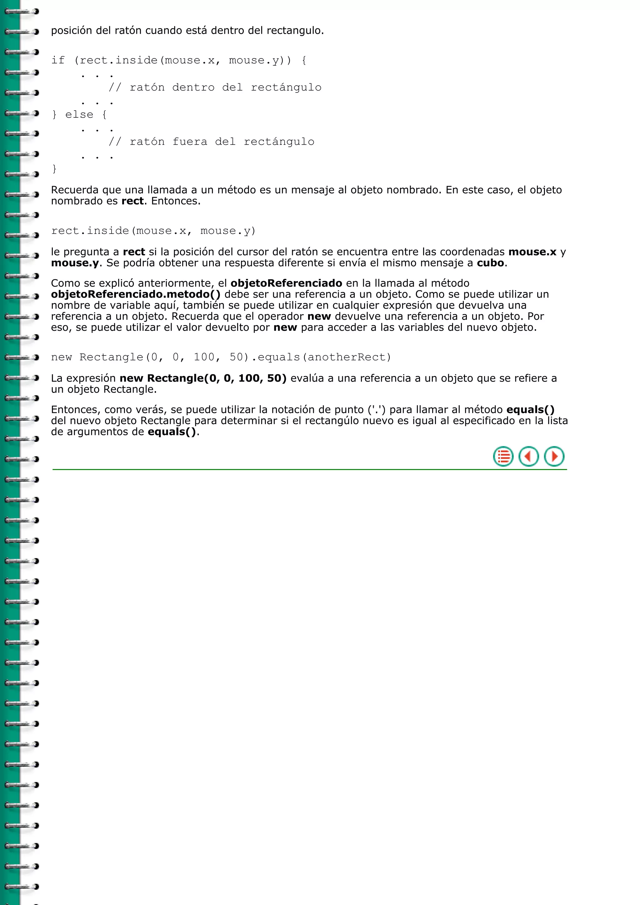 posición del ratón cuando está dentro del rectangulo.

if (rect.inside(mouse.x, mouse.y)) {
    . . .
         // ratón dentro del rectángulo
    . . .
} else {
    . . .
         // ratón fuera del rectángulo
    . . .
}
Recuerda que una llamada a un método es un mensaje al objeto nombrado. En este caso, el objeto
nombrado es rect. Entonces.

rect.inside(mouse.x, mouse.y)
le pregunta a rect si la posición del cursor del ratón se encuentra entre las coordenadas mouse.x y
mouse.y. Se podría obtener una respuesta diferente si envía el mismo mensaje a cubo.

Como se explicó anteriormente, el objetoReferenciado en la llamada al método
objetoReferenciado.metodo() debe ser una referencia a un objeto. Como se puede utilizar un
nombre de variable aquí, también se puede utilizar en cualquier expresión que devuelva una
referencia a un objeto. Recuerda que el operador new devuelve una referencia a un objeto. Por
eso, se puede utilizar el valor devuelto por new para acceder a las variables del nuevo objeto.

new Rectangle(0, 0, 100, 50).equals(anotherRect)
La expresión new Rectangle(0, 0, 100, 50) evalúa a una referencia a un objeto que se refiere a
un objeto Rectangle.
Entonces, como verás, se puede utilizar la notación de punto ('.') para llamar al método equals()
del nuevo objeto Rectangle para determinar si el rectangúlo nuevo es igual al especificado en la lista
de argumentos de equals().
 
