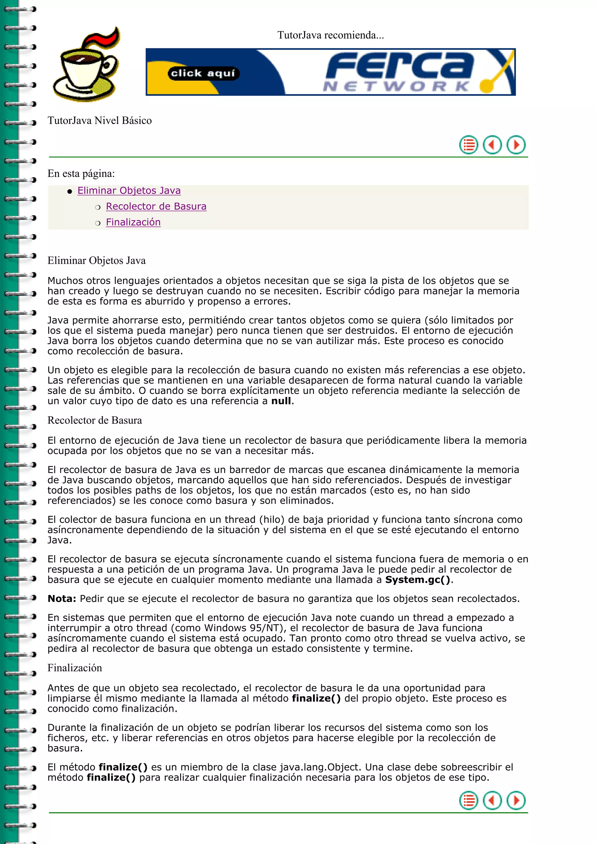 TutorJava recomienda...




TutorJava Nivel Básico



En esta página:
    q   Eliminar Objetos Java
           r   Recolector de Basura
           r   Finalización



Eliminar Objetos Java
Muchos otros lenguajes orientados a objetos necesitan que se siga la pista de los objetos que se
han creado y luego se destruyan cuando no se necesiten. Escribir código para manejar la memoria
de esta es forma es aburrido y propenso a errores.

Java permite ahorrarse esto, permitiéndo crear tantos objetos como se quiera (sólo limitados por
los que el sistema pueda manejar) pero nunca tienen que ser destruidos. El entorno de ejecución
Java borra los objetos cuando determina que no se van autilizar más. Este proceso es conocido
como recolección de basura.

Un objeto es elegible para la recolección de basura cuando no existen más referencias a ese objeto.
Las referencias que se mantienen en una variable desaparecen de forma natural cuando la variable
sale de su ámbito. O cuando se borra explícitamente un objeto referencia mediante la selección de
un valor cuyo tipo de dato es una referencia a null.

Recolector de Basura
El entorno de ejecución de Java tiene un recolector de basura que periódicamente libera la memoria
ocupada por los objetos que no se van a necesitar más.

El recolector de basura de Java es un barredor de marcas que escanea dinámicamente la memoria
de Java buscando objetos, marcando aquellos que han sido referenciados. Después de investigar
todos los posibles paths de los objetos, los que no están marcados (esto es, no han sido
referenciados) se les conoce como basura y son eliminados.

El colector de basura funciona en un thread (hilo) de baja prioridad y funciona tanto síncrona como
asíncronamente dependiendo de la situación y del sistema en el que se esté ejecutando el entorno
Java.

El recolector de basura se ejecuta síncronamente cuando el sistema funciona fuera de memoria o en
respuesta a una petición de un programa Java. Un programa Java le puede pedir al recolector de
basura que se ejecute en cualquier momento mediante una llamada a System.gc().

Nota: Pedir que se ejecute el recolector de basura no garantiza que los objetos sean recolectados.

En sistemas que permiten que el entorno de ejecución Java note cuando un thread a empezado a
interrumpir a otro thread (como Windows 95/NT), el recolector de basura de Java funciona
asíncromamente cuando el sistema está ocupado. Tan pronto como otro thread se vuelva activo, se
pedira al recolector de basura que obtenga un estado consistente y termine.

Finalización
Antes de que un objeto sea recolectado, el recolector de basura le da una oportunidad para
limpiarse él mismo mediante la llamada al método finalize() del propio objeto. Este proceso es
conocido como finalización.

Durante la finalización de un objeto se podrían liberar los recursos del sistema como son los
ficheros, etc. y liberar referencias en otros objetos para hacerse elegible por la recolección de
basura.

El método finalize() es un miembro de la clase java.lang.Object. Una clase debe sobreescribir el
método finalize() para realizar cualquier finalización necesaria para los objetos de ese tipo.
 