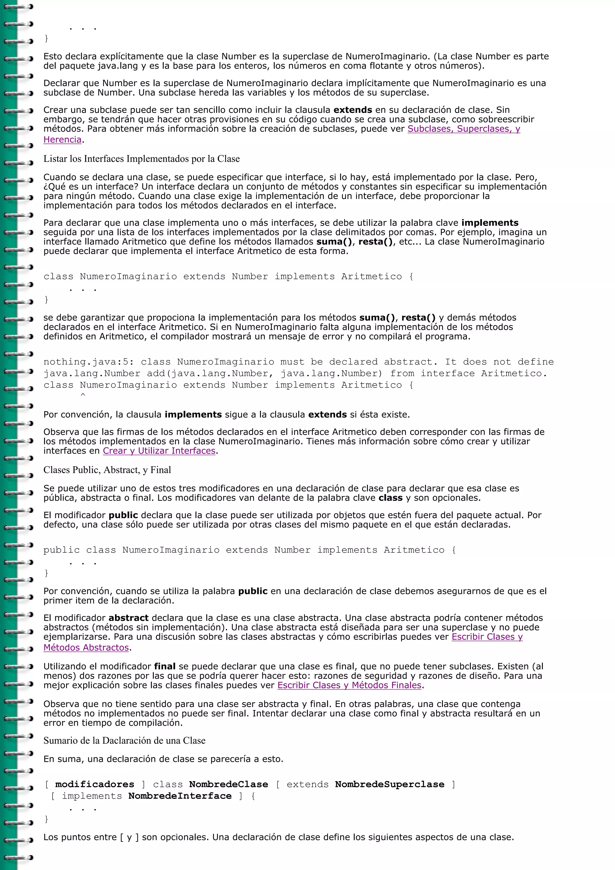 . . .
}
Esto declara explícitamente que la clase Number es la superclase de NumeroImaginario. (La clase Number es parte
del paquete java.lang y es la base para los enteros, los números en coma flotante y otros números).

Declarar que Number es la superclase de NumeroImaginario declara implícitamente que NumeroImaginario es una
subclase de Number. Una subclase hereda las variables y los métodos de su superclase.

Crear una subclase puede ser tan sencillo como incluir la clausula extends en su declaración de clase. Sin
embargo, se tendrán que hacer otras provisiones en su código cuando se crea una subclase, como sobreescribir
métodos. Para obtener más información sobre la creación de subclases, puede ver Subclases, Superclases, y
Herencia.

Listar los Interfaces Implementados por la Clase
Cuando se declara una clase, se puede especificar que interface, si lo hay, está implementado por la clase. Pero,
¿Qué es un interface? Un interface declara un conjunto de métodos y constantes sin especificar su implementación
para ningún método. Cuando una clase exige la implementación de un interface, debe proporcionar la
implementación para todos los métodos declarados en el interface.

Para declarar que una clase implementa uno o más interfaces, se debe utilizar la palabra clave implements
seguida por una lista de los interfaces implementados por la clase delimitados por comas. Por ejemplo, imagina un
interface llamado Aritmetico que define los métodos llamados suma(), resta(), etc... La clase NumeroImaginario
puede declarar que implementa el interface Aritmetico de esta forma.

class NumeroImaginario extends Number implements Aritmetico {
    . . .
}
se debe garantizar que propociona la implementación para los métodos suma(), resta() y demás métodos
declarados en el interface Aritmetico. Si en NumeroImaginario falta alguna implementación de los métodos
definidos en Aritmetico, el compilador mostrará un mensaje de error y no compilará el programa.

nothing.java:5: class NumeroImaginario must be declared abstract. It does not define
java.lang.Number add(java.lang.Number, java.lang.Number) from interface Aritmetico.
class NumeroImaginario extends Number implements Aritmetico {
      ^
Por convención, la clausula implements sigue a la clausula extends si ésta existe.

Observa que las firmas de los métodos declarados en el interface Aritmetico deben corresponder con las firmas de
los métodos implementados en la clase NumeroImaginario. Tienes más información sobre cómo crear y utilizar
interfaces en Crear y Utilizar Interfaces.

Clases Public, Abstract, y Final
Se puede utilizar uno de estos tres modificadores en una declaración de clase para declarar que esa clase es
pública, abstracta o final. Los modificadores van delante de la palabra clave class y son opcionales.

El modificador public declara que la clase puede ser utilizada por objetos que estén fuera del paquete actual. Por
defecto, una clase sólo puede ser utilizada por otras clases del mismo paquete en el que están declaradas.

public class NumeroImaginario extends Number implements Aritmetico {
    . . .
}
Por convención, cuando se utiliza la palabra public en una declaración de clase debemos asegurarnos de que es el
primer item de la declaración.
El modificador abstract declara que la clase es una clase abstracta. Una clase abstracta podría contener métodos
abstractos (métodos sin implementación). Una clase abstracta está diseñada para ser una superclase y no puede
ejemplarizarse. Para una discusión sobre las clases abstractas y cómo escribirlas puedes ver Escribir Clases y
Métodos Abstractos.

Utilizando el modificador final se puede declarar que una clase es final, que no puede tener subclases. Existen (al
menos) dos razones por las que se podría querer hacer esto: razones de seguridad y razones de diseño. Para una
mejor explicación sobre las clases finales puedes ver Escribir Clases y Métodos Finales.

Observa que no tiene sentido para una clase ser abstracta y final. En otras palabras, una clase que contenga
métodos no implementados no puede ser final. Intentar declarar una clase como final y abstracta resultará en un
error en tiempo de compilación.

Sumario de la Daclaración de una Clase
En suma, una declaración de clase se parecería a esto.

[ modificadores ] class NombredeClase [ extends NombredeSuperclase ]
  [ implements NombredeInterface ] {
     . . .
}
Los puntos entre [ y ] son opcionales. Una declaración de clase define los siguientes aspectos de una clase.
 