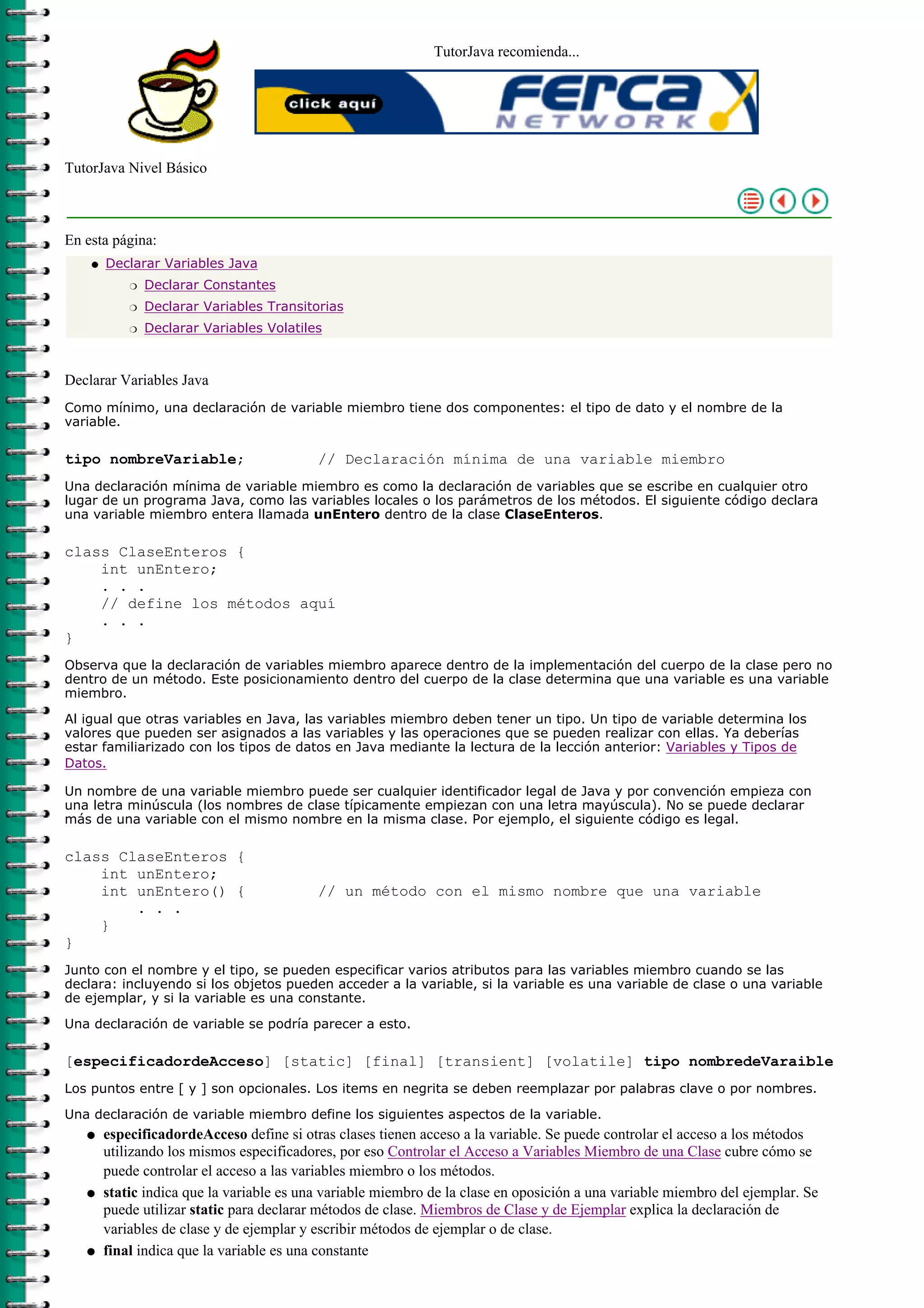 TutorJava recomienda...




TutorJava Nivel Básico



En esta página:
    q   Declarar Variables Java
            r   Declarar Constantes
            r   Declarar Variables Transitorias
            r   Declarar Variables Volatiles



Declarar Variables Java
Como mínimo, una declaración de variable miembro tiene dos componentes: el tipo de dato y el nombre de la
variable.

tipo nombreVariable;                       // Declaración mínima de una variable miembro
Una declaración mínima de variable miembro es como la declaración de variables que se escribe en cualquier otro
lugar de un programa Java, como las variables locales o los parámetros de los métodos. El siguiente código declara
una variable miembro entera llamada unEntero dentro de la clase ClaseEnteros.

class ClaseEnteros {
    int unEntero;
    . . .
    // define los métodos aquí
    . . .
}
Observa que la declaración de variables miembro aparece dentro de la implementación del cuerpo de la clase pero no
dentro de un método. Este posicionamiento dentro del cuerpo de la clase determina que una variable es una variable
miembro.

Al igual que otras variables en Java, las variables miembro deben tener un tipo. Un tipo de variable determina los
valores que pueden ser asignados a las variables y las operaciones que se pueden realizar con ellas. Ya deberías
estar familiarizado con los tipos de datos en Java mediante la lectura de la lección anterior: Variables y Tipos de
Datos.

Un nombre de una variable miembro puede ser cualquier identificador legal de Java y por convención empieza con
una letra minúscula (los nombres de clase típicamente empiezan con una letra mayúscula). No se puede declarar
más de una variable con el mismo nombre en la misma clase. Por ejemplo, el siguiente código es legal.

class ClaseEnteros {
    int unEntero;
    int unEntero() {                       // un método con el mismo nombre que una variable
        . . .
    }
}
Junto con el nombre y el tipo, se pueden especificar varios atributos para las variables miembro cuando se las
declara: incluyendo si los objetos pueden acceder a la variable, si la variable es una variable de clase o una variable
de ejemplar, y si la variable es una constante.

Una declaración de variable se podría parecer a esto.

[especificadordeAcceso] [static] [final] [transient] [volatile] tipo nombredeVaraible
Los puntos entre [ y ] son opcionales. Los items en negrita se deben reemplazar por palabras clave o por nombres.
Una declaración de variable miembro define los siguientes aspectos de la variable.
   q    especificadordeAcceso define si otras clases tienen acceso a la variable. Se puede controlar el acceso a los métodos
        utilizando los mismos especificadores, por eso Controlar el Acceso a Variables Miembro de una Clase cubre cómo se
        puede controlar el acceso a las variables miembro o los métodos.
   q    static indica que la variable es una variable miembro de la clase en oposición a una variable miembro del ejemplar. Se
        puede utilizar static para declarar métodos de clase. Miembros de Clase y de Ejemplar explica la declaración de
        variables de clase y de ejemplar y escribir métodos de ejemplar o de clase.
   q    final indica que la variable es una constante
 