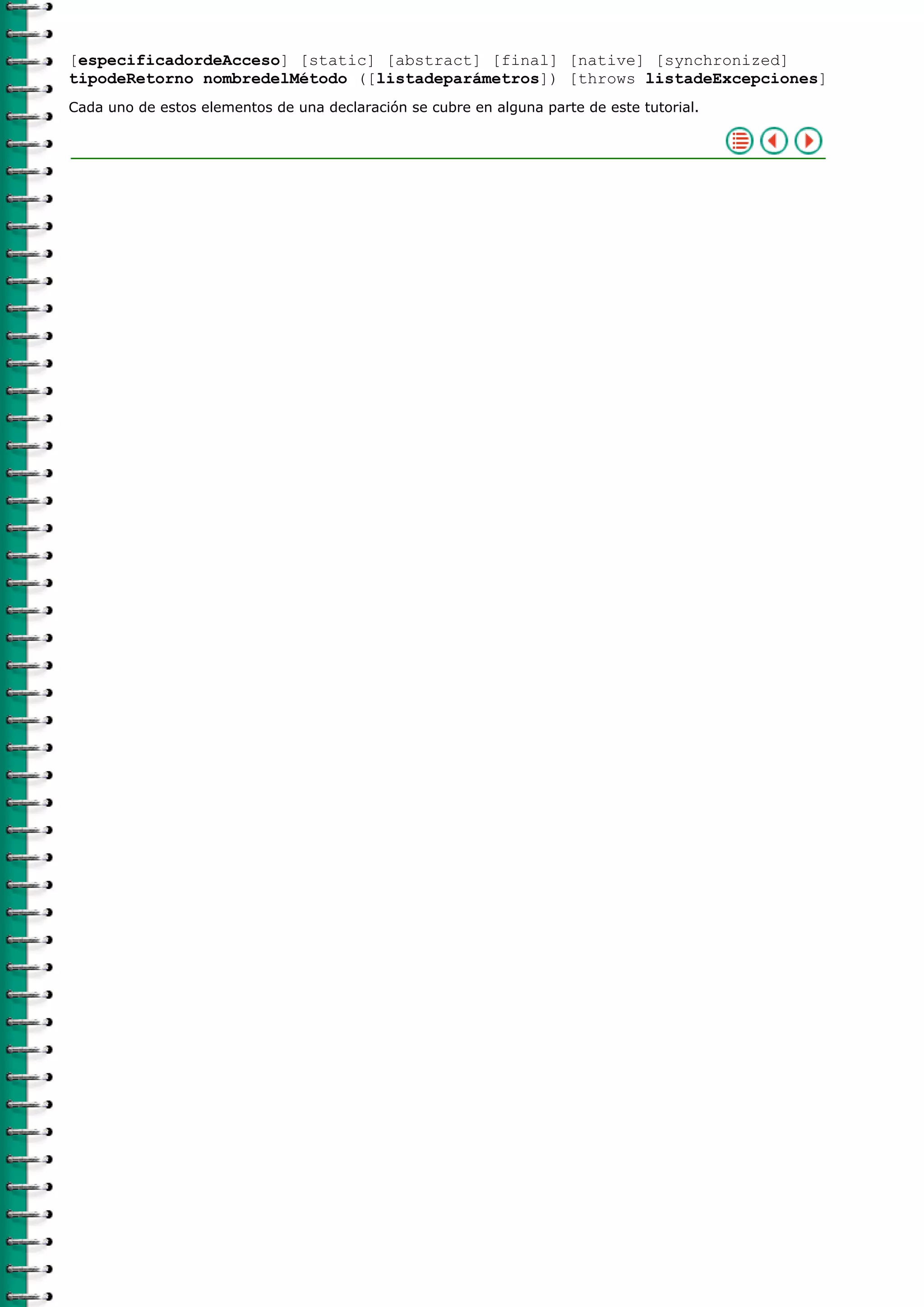 [especificadordeAcceso] [static] [abstract] [final] [native] [synchronized]
tipodeRetorno nombredelMétodo ([listadeparámetros]) [throws listadeExcepciones]
Cada uno de estos elementos de una declaración se cubre en alguna parte de este tutorial.
 