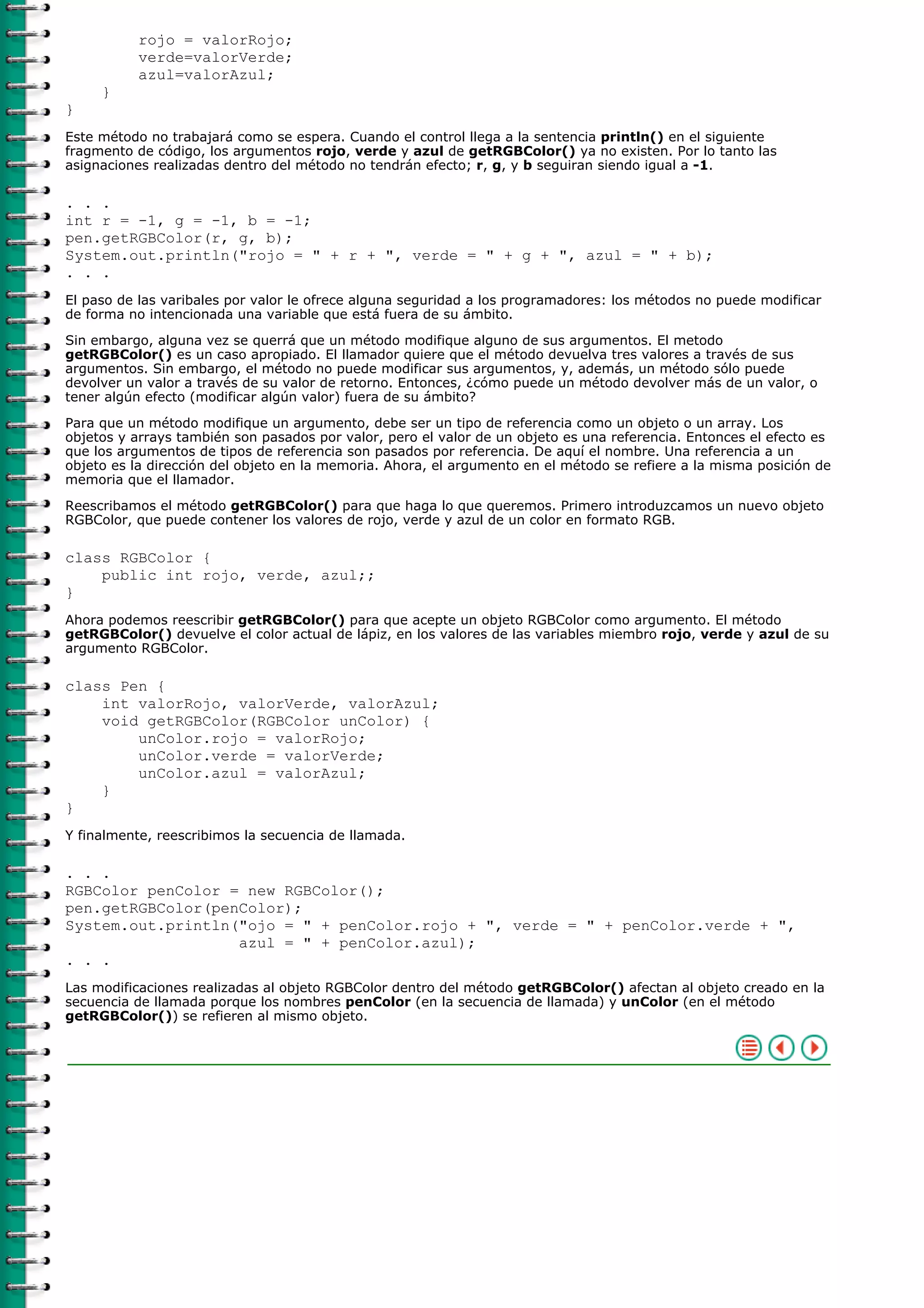 rojo = valorRojo;
          verde=valorVerde;
          azul=valorAzul;
     }
}
Este método no trabajará como se espera. Cuando el control llega a la sentencia println() en el siguiente
fragmento de código, los argumentos rojo, verde y azul de getRGBColor() ya no existen. Por lo tanto las
asignaciones realizadas dentro del método no tendrán efecto; r, g, y b seguiran siendo igual a -1.

. . .
int r = -1, g = -1, b = -1;
pen.getRGBColor(r, g, b);
System.out.println("rojo = " + r + ", verde = " + g + ", azul = " + b);
. . .
El paso de las varibales por valor le ofrece alguna seguridad a los programadores: los métodos no puede modificar
de forma no intencionada una variable que está fuera de su ámbito.

Sin embargo, alguna vez se querrá que un método modifique alguno de sus argumentos. El metodo
getRGBColor() es un caso apropiado. El llamador quiere que el método devuelva tres valores a través de sus
argumentos. Sin embargo, el método no puede modificar sus argumentos, y, además, un método sólo puede
devolver un valor a través de su valor de retorno. Entonces, ¿cómo puede un método devolver más de un valor, o
tener algún efecto (modificar algún valor) fuera de su ámbito?

Para que un método modifique un argumento, debe ser un tipo de referencia como un objeto o un array. Los
objetos y arrays también son pasados por valor, pero el valor de un objeto es una referencia. Entonces el efecto es
que los argumentos de tipos de referencia son pasados por referencia. De aquí el nombre. Una referencia a un
objeto es la dirección del objeto en la memoria. Ahora, el argumento en el método se refiere a la misma posición de
memoria que el llamador.

Reescribamos el método getRGBColor() para que haga lo que queremos. Primero introduzcamos un nuevo objeto
RGBColor, que puede contener los valores de rojo, verde y azul de un color en formato RGB.

class RGBColor {
    public int rojo, verde, azul;;
}
Ahora podemos reescribir getRGBColor() para que acepte un objeto RGBColor como argumento. El método
getRGBColor() devuelve el color actual de lápiz, en los valores de las variables miembro rojo, verde y azul de su
argumento RGBColor.

class Pen {
    int valorRojo, valorVerde, valorAzul;
    void getRGBColor(RGBColor unColor) {
        unColor.rojo = valorRojo;
        unColor.verde = valorVerde;
        unColor.azul = valorAzul;
    }
}
Y finalmente, reescribimos la secuencia de llamada.

. . .
RGBColor penColor = new RGBColor();
pen.getRGBColor(penColor);
System.out.println("ojo = " + penColor.rojo + ", verde = " + penColor.verde + ",
                   azul = " + penColor.azul);
. . .
Las modificaciones realizadas al objeto RGBColor dentro del método getRGBColor() afectan al objeto creado en la
secuencia de llamada porque los nombres penColor (en la secuencia de llamada) y unColor (en el método
getRGBColor()) se refieren al mismo objeto.
 
