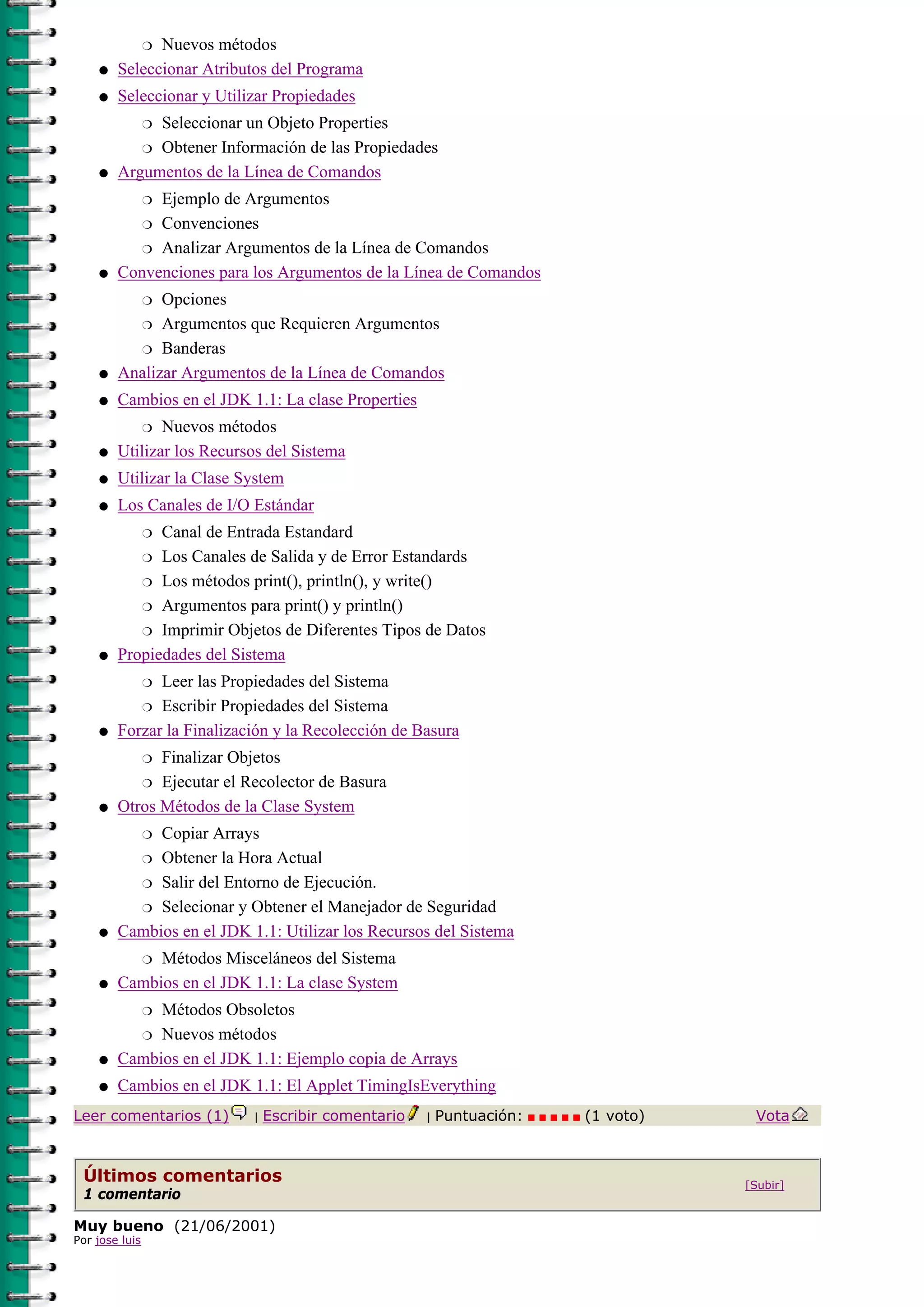 r Nuevos métodos

    q   Seleccionar Atributos del Programa
    q   Seleccionar y Utilizar Propiedades
             Seleccionar un Objeto Properties
                r

           r Obtener Información de las Propiedades

    q   Argumentos de la Línea de Comandos
             Ejemplo de Argumentos
                r

           r Convenciones

           r Analizar Argumentos de la Línea de Comandos

    q   Convenciones para los Argumentos de la Línea de Comandos
              Opciones
                r

              Argumentos que Requieren Argumentos
                r

          r Banderas

    q   Analizar Argumentos de la Línea de Comandos
    q   Cambios en el JDK 1.1: La clase Properties
               Nuevos métodos
                r

    q   Utilizar los Recursos del Sistema
    q   Utilizar la Clase System
    q   Los Canales de I/O Estándar
              Canal de Entrada Estandard
                r

           r Los Canales de Salida y de Error Estandards

           r Los métodos print(), println(), y write()

           r Argumentos para print() y println()

           r Imprimir Objetos de Diferentes Tipos de Datos

    q   Propiedades del Sistema
              Leer las Propiedades del Sistema
                r

           r Escribir Propiedades del Sistema

    q   Forzar la Finalización y la Recolección de Basura
              Finalizar Objetos
                r

           r Ejecutar el Recolector de Basura

    q   Otros Métodos de la Clase System
             Copiar Arrays
                r

          r Obtener la Hora Actual

          r Salir del Entorno de Ejecución.

          r Selecionar y Obtener el Manejador de Seguridad

    q   Cambios en el JDK 1.1: Utilizar los Recursos del Sistema
             Métodos Misceláneos del Sistema
                r

    q   Cambios en el JDK 1.1: La clase System
             Métodos Obsoletos
                r

          r Nuevos métodos

    q   Cambios en el JDK 1.1: Ejemplo copia de Arrays
    q   Cambios en el JDK 1.1: El Applet TimingIsEverything
Leer comentarios (1)       |   Escribir comentario   |   Puntuación:   (1 voto)    Vota



 Últimos comentarios                                                              [Subir]
 1 comentario

Muy bueno (21/06/2001)
Por jose luis
 