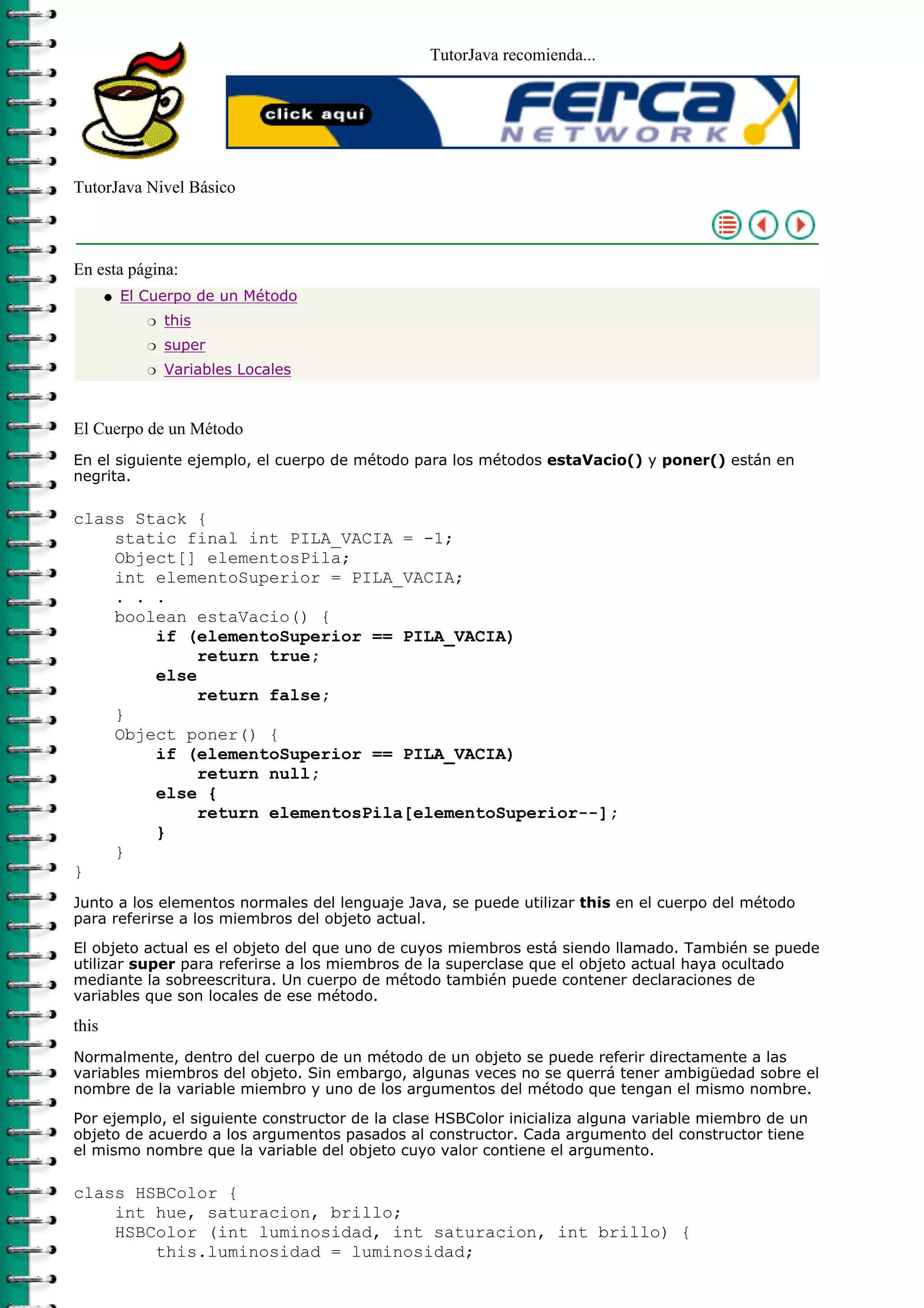 TutorJava recomienda...




TutorJava Nivel Básico



En esta página:
       q   El Cuerpo de un Método
              r   this
              r   super
              r   Variables Locales



El Cuerpo de un Método
En el siguiente ejemplo, el cuerpo de método para los métodos estaVacio() y poner() están en
negrita.

class Stack {
    static final int PILA_VACIA = -1;
    Object[] elementosPila;
    int elementoSuperior = PILA_VACIA;
    . . .
    boolean estaVacio() {
        if (elementoSuperior == PILA_VACIA)
             return true;
        else
             return false;
    }
    Object poner() {
        if (elementoSuperior == PILA_VACIA)
             return null;
        else {
             return elementosPila[elementoSuperior--];
        }
    }
}
Junto a los elementos normales del lenguaje Java, se puede utilizar this en el cuerpo del método
para referirse a los miembros del objeto actual.
El objeto actual es el objeto del que uno de cuyos miembros está siendo llamado. También se puede
utilizar super para referirse a los miembros de la superclase que el objeto actual haya ocultado
mediante la sobreescritura. Un cuerpo de método también puede contener declaraciones de
variables que son locales de ese método.

this
Normalmente, dentro del cuerpo de un método de un objeto se puede referir directamente a las
variables miembros del objeto. Sin embargo, algunas veces no se querrá tener ambigüedad sobre el
nombre de la variable miembro y uno de los argumentos del método que tengan el mismo nombre.

Por ejemplo, el siguiente constructor de la clase HSBColor inicializa alguna variable miembro de un
objeto de acuerdo a los argumentos pasados al constructor. Cada argumento del constructor tiene
el mismo nombre que la variable del objeto cuyo valor contiene el argumento.

class HSBColor {
    int hue, saturacion, brillo;
    HSBColor (int luminosidad, int saturacion, int brillo) {
        this.luminosidad = luminosidad;
 