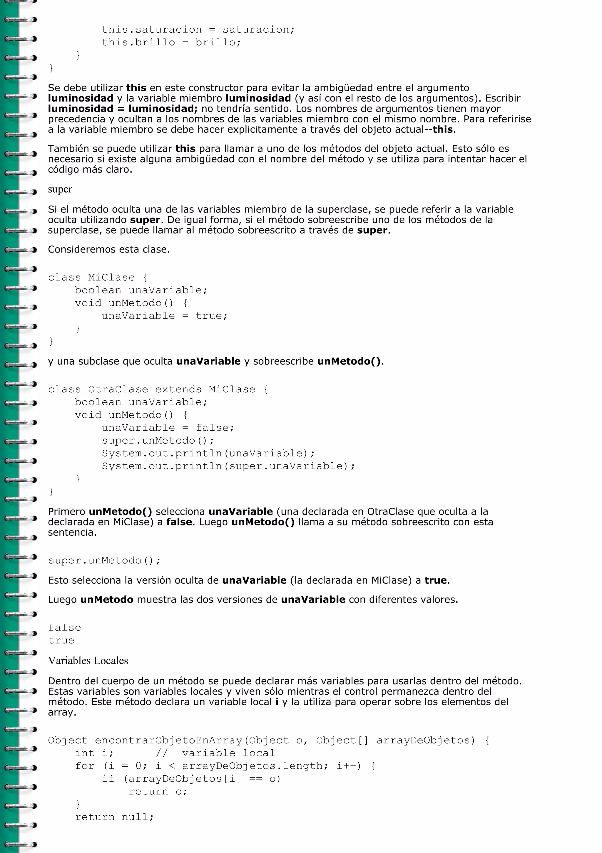 this.saturacion = saturacion;
            this.brillo = brillo;
        }
}
Se debe utilizar this en este constructor para evitar la ambigüedad entre el argumento
luminosidad y la variable miembro luminosidad (y así con el resto de los argumentos). Escribir
luminosidad = luminosidad; no tendría sentido. Los nombres de argumentos tienen mayor
precedencia y ocultan a los nombres de las variables miembro con el mismo nombre. Para referirise
a la variable miembro se debe hacer explicitamente a través del objeto actual--this.

También se puede utilizar this para llamar a uno de los métodos del objeto actual. Esto sólo es
necesario si existe alguna ambigüedad con el nombre del método y se utiliza para intentar hacer el
código más claro.

super
Si el método oculta una de las variables miembro de la superclase, se puede referir a la variable
oculta utilizando super. De igual forma, si el método sobreescribe uno de los métodos de la
superclase, se puede llamar al método sobreescrito a través de super.

Consideremos esta clase.

class MiClase {
    boolean unaVariable;
    void unMetodo() {
        unaVariable = true;
    }
}
y una subclase que oculta unaVariable y sobreescribe unMetodo().

class OtraClase extends MiClase {
    boolean unaVariable;
    void unMetodo() {
        unaVariable = false;
        super.unMetodo();
        System.out.println(unaVariable);
        System.out.println(super.unaVariable);
    }
}
Primero unMetodo() selecciona unaVariable (una declarada en OtraClase que oculta a la
declarada en MiClase) a false. Luego unMetodo() llama a su método sobreescrito con esta
sentencia.

super.unMetodo();
Esto selecciona la versión oculta de unaVariable (la declarada en MiClase) a true.

Luego unMetodo muestra las dos versiones de unaVariable con diferentes valores.

false
true
Variables Locales
Dentro del cuerpo de un método se puede declarar más variables para usarlas dentro del método.
Estas variables son variables locales y viven sólo mientras el control permanezca dentro del
método. Este método declara un variable local i y la utiliza para operar sobre los elementos del
array.

Object encontrarObjetoEnArray(Object o, Object[] arrayDeObjetos) {
    int i;       // variable local
    for (i = 0; i < arrayDeObjetos.length; i++) {
        if (arrayDeObjetos[i] == o)
            return o;
    }
    return null;
 