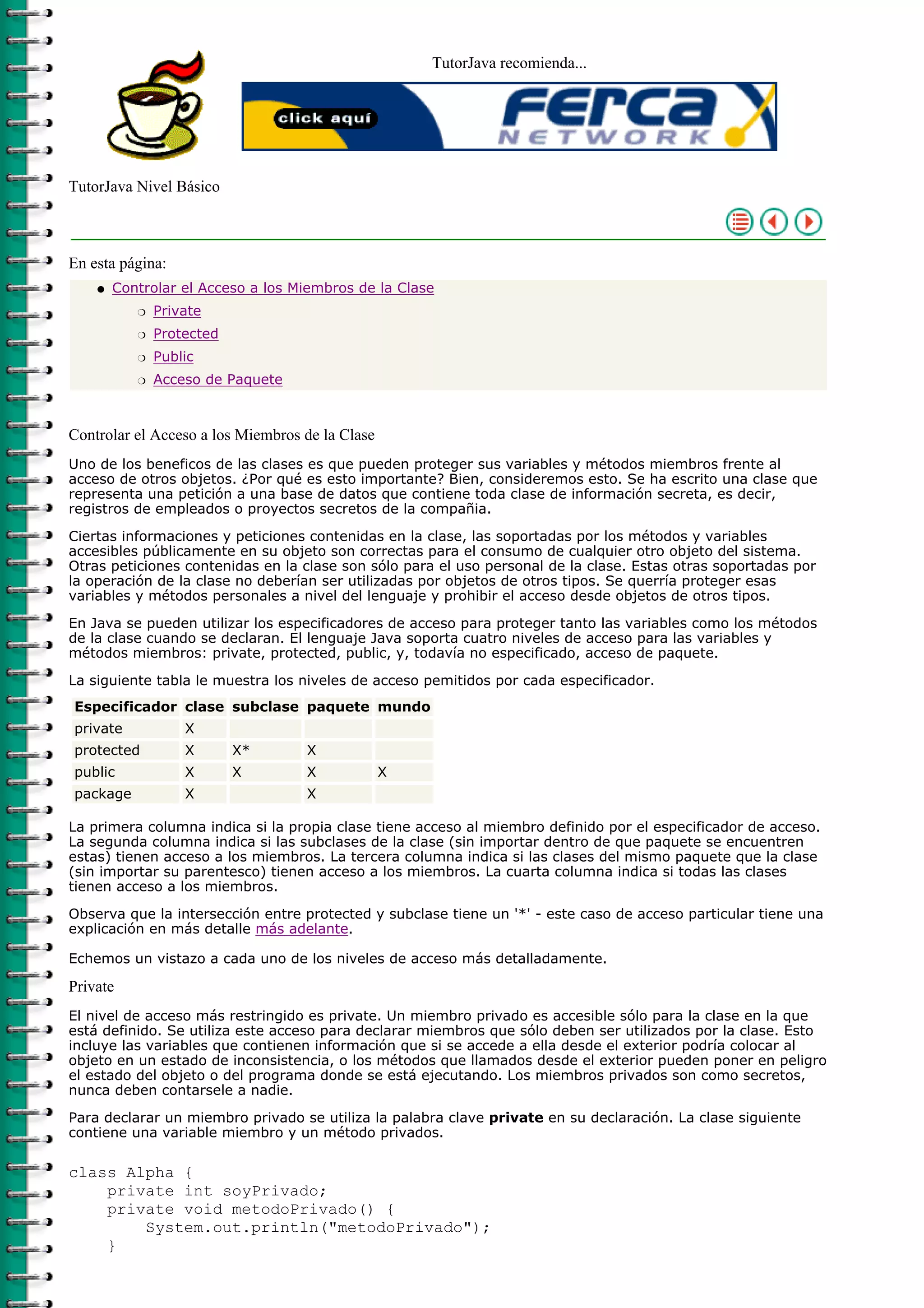 TutorJava recomienda...




TutorJava Nivel Básico



En esta página:
    q   Controlar el Acceso a los Miembros de la Clase
           r   Private
           r   Protected
           r   Public
           r   Acceso de Paquete



Controlar el Acceso a los Miembros de la Clase
Uno de los beneficos de las clases es que pueden proteger sus variables y métodos miembros frente al
acceso de otros objetos. ¿Por qué es esto importante? Bien, consideremos esto. Se ha escrito una clase que
representa una petición a una base de datos que contiene toda clase de información secreta, es decir,
registros de empleados o proyectos secretos de la compañia.

Ciertas informaciones y peticiones contenidas en la clase, las soportadas por los métodos y variables
accesibles públicamente en su objeto son correctas para el consumo de cualquier otro objeto del sistema.
Otras peticiones contenidas en la clase son sólo para el uso personal de la clase. Estas otras soportadas por
la operación de la clase no deberían ser utilizadas por objetos de otros tipos. Se querría proteger esas
variables y métodos personales a nivel del lenguaje y prohibir el acceso desde objetos de otros tipos.

En Java se pueden utilizar los especificadores de acceso para proteger tanto las variables como los métodos
de la clase cuando se declaran. El lenguaje Java soporta cuatro niveles de acceso para las variables y
métodos miembros: private, protected, public, y, todavía no especificado, acceso de paquete.

La siguiente tabla le muestra los niveles de acceso pemitidos por cada especificador.
Especificador clase subclase paquete mundo
private            X
protected          X       X*      X
public             X       X       X             X
package            X               X

La primera columna indica si la propia clase tiene acceso al miembro definido por el especificador de acceso.
La segunda columna indica si las subclases de la clase (sin importar dentro de que paquete se encuentren
estas) tienen acceso a los miembros. La tercera columna indica si las clases del mismo paquete que la clase
(sin importar su parentesco) tienen acceso a los miembros. La cuarta columna indica si todas las clases
tienen acceso a los miembros.

Observa que la intersección entre protected y subclase tiene un '*' - este caso de acceso particular tiene una
explicación en más detalle más adelante.

Echemos un vistazo a cada uno de los niveles de acceso más detalladamente.

Private
El nivel de acceso más restringido es private. Un miembro privado es accesible sólo para la clase en la que
está definido. Se utiliza este acceso para declarar miembros que sólo deben ser utilizados por la clase. Esto
incluye las variables que contienen información que si se accede a ella desde el exterior podría colocar al
objeto en un estado de inconsistencia, o los métodos que llamados desde el exterior pueden poner en peligro
el estado del objeto o del programa donde se está ejecutando. Los miembros privados son como secretos,
nunca deben contarsele a nadie.

Para declarar un miembro privado se utiliza la palabra clave private en su declaración. La clase siguiente
contiene una variable miembro y un método privados.

class Alpha {
    private int soyPrivado;
    private void metodoPrivado() {
        System.out.println("metodoPrivado");
    }
 