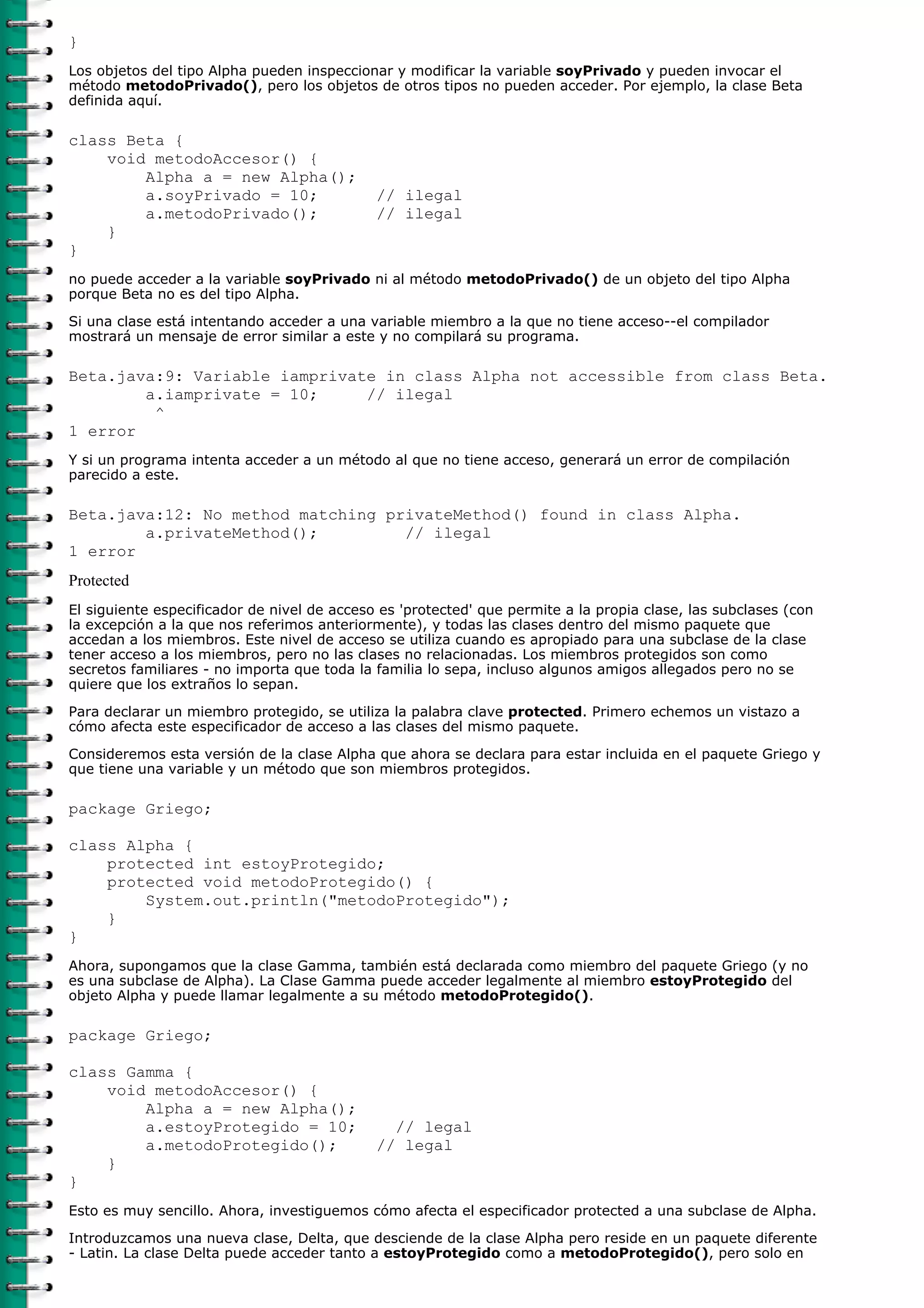 }
Los objetos del tipo Alpha pueden inspeccionar y modificar la variable soyPrivado y pueden invocar el
método metodoPrivado(), pero los objetos de otros tipos no pueden acceder. Por ejemplo, la clase Beta
definida aquí.

class Beta {
    void metodoAccesor() {
        Alpha a = new Alpha();
        a.soyPrivado = 10;                   // ilegal
        a.metodoPrivado();                   // ilegal
    }
}
no puede acceder a la variable soyPrivado ni al método metodoPrivado() de un objeto del tipo Alpha
porque Beta no es del tipo Alpha.
Si una clase está intentando acceder a una variable miembro a la que no tiene acceso--el compilador
mostrará un mensaje de error similar a este y no compilará su programa.

Beta.java:9: Variable iamprivate in class Alpha not accessible from class Beta.
        a.iamprivate = 10;     // ilegal
         ^
1 error
Y si un programa intenta acceder a un método al que no tiene acceso, generará un error de compilación
parecido a este.

Beta.java:12: No method matching privateMethod() found in class Alpha.
        a.privateMethod();         // ilegal
1 error
Protected
El siguiente especificador de nivel de acceso es 'protected' que permite a la propia clase, las subclases (con
la excepción a la que nos referimos anteriormente), y todas las clases dentro del mismo paquete que
accedan a los miembros. Este nivel de acceso se utiliza cuando es apropiado para una subclase de la clase
tener acceso a los miembros, pero no las clases no relacionadas. Los miembros protegidos son como
secretos familiares - no importa que toda la familia lo sepa, incluso algunos amigos allegados pero no se
quiere que los extraños lo sepan.

Para declarar un miembro protegido, se utiliza la palabra clave protected. Primero echemos un vistazo a
cómo afecta este especificador de acceso a las clases del mismo paquete.
Consideremos esta versión de la clase Alpha que ahora se declara para estar incluida en el paquete Griego y
que tiene una variable y un método que son miembros protegidos.

package Griego;

class Alpha {
    protected int estoyProtegido;
    protected void metodoProtegido() {
        System.out.println("metodoProtegido");
    }
}
Ahora, supongamos que la clase Gamma, también está declarada como miembro del paquete Griego (y no
es una subclase de Alpha). La Clase Gamma puede acceder legalmente al miembro estoyProtegido del
objeto Alpha y puede llamar legalmente a su método metodoProtegido().

package Griego;

class Gamma {
    void metodoAccesor() {
        Alpha a = new Alpha();
        a.estoyProtegido = 10;                 // legal
        a.metodoProtegido();                 // legal
    }
}
Esto es muy sencillo. Ahora, investiguemos cómo afecta el especificador protected a una subclase de Alpha.
Introduzcamos una nueva clase, Delta, que desciende de la clase Alpha pero reside en un paquete diferente
- Latin. La clase Delta puede acceder tanto a estoyProtegido como a metodoProtegido(), pero solo en
 