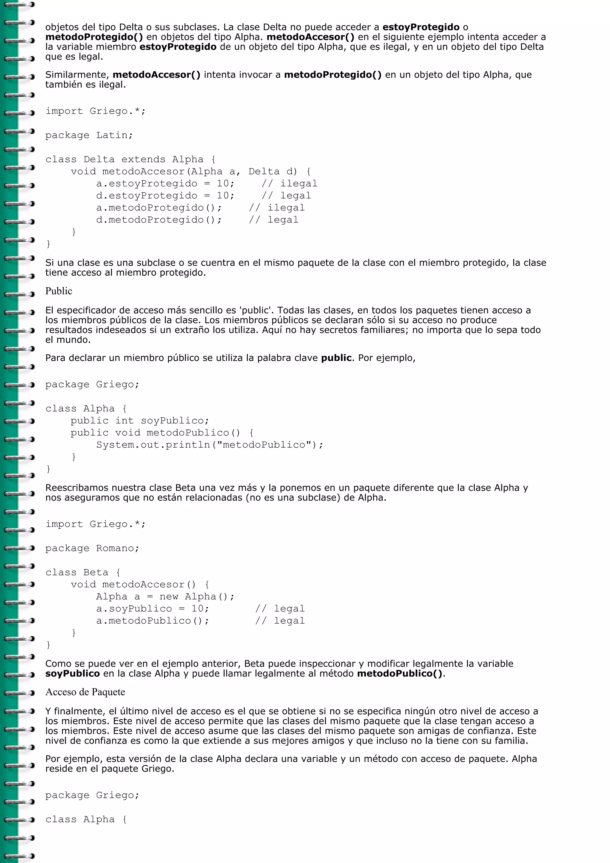 objetos del tipo Delta o sus subclases. La clase Delta no puede acceder a estoyProtegido o
metodoProtegido() en objetos del tipo Alpha. metodoAccesor() en el siguiente ejemplo intenta acceder a
la variable miembro estoyProtegido de un objeto del tipo Alpha, que es ilegal, y en un objeto del tipo Delta
que es legal.
Similarmente, metodoAccesor() intenta invocar a metodoProtegido() en un objeto del tipo Alpha, que
también es ilegal.

import Griego.*;

package Latin;

class Delta extends Alpha {
    void metodoAccesor(Alpha a, Delta d) {
        a.estoyProtegido = 10;    // ilegal
        d.estoyProtegido = 10;    // legal
        a.metodoProtegido();    // ilegal
        d.metodoProtegido();    // legal
    }
}
Si una clase es una subclase o se cuentra en el mismo paquete de la clase con el miembro protegido, la clase
tiene acceso al miembro protegido.

Public
El especificador de acceso más sencillo es 'public'. Todas las clases, en todos los paquetes tienen acceso a
los miembros públicos de la clase. Los miembros públicos se declaran sólo si su acceso no produce
resultados indeseados si un extraño los utiliza. Aquí no hay secretos familiares; no importa que lo sepa todo
el mundo.

Para declarar un miembro público se utiliza la palabra clave public. Por ejemplo,

package Griego;

class Alpha {
    public int soyPublico;
    public void metodoPublico() {
        System.out.println("metodoPublico");
    }
}
Reescribamos nuestra clase Beta una vez más y la ponemos en un paquete diferente que la clase Alpha y
nos aseguramos que no están relacionadas (no es una subclase) de Alpha.

import Griego.*;

package Romano;

class Beta {
    void metodoAccesor() {
        Alpha a = new Alpha();
        a.soyPublico = 10;                    // legal
        a.metodoPublico();                    // legal
    }
}
Como se puede ver en el ejemplo anterior, Beta puede inspeccionar y modificar legalmente la variable
soyPublico en la clase Alpha y puede llamar legalmente al método metodoPublico().

Acceso de Paquete
Y finalmente, el último nivel de acceso es el que se obtiene si no se especifica ningún otro nivel de acceso a
los miembros. Este nivel de acceso permite que las clases del mismo paquete que la clase tengan acceso a
los miembros. Este nivel de acceso asume que las clases del mismo paquete son amigas de confianza. Este
nivel de confianza es como la que extiende a sus mejores amigos y que incluso no la tiene con su familia.

Por ejemplo, esta versión de la clase Alpha declara una variable y un método con acceso de paquete. Alpha
reside en el paquete Griego.

package Griego;

class Alpha {
 