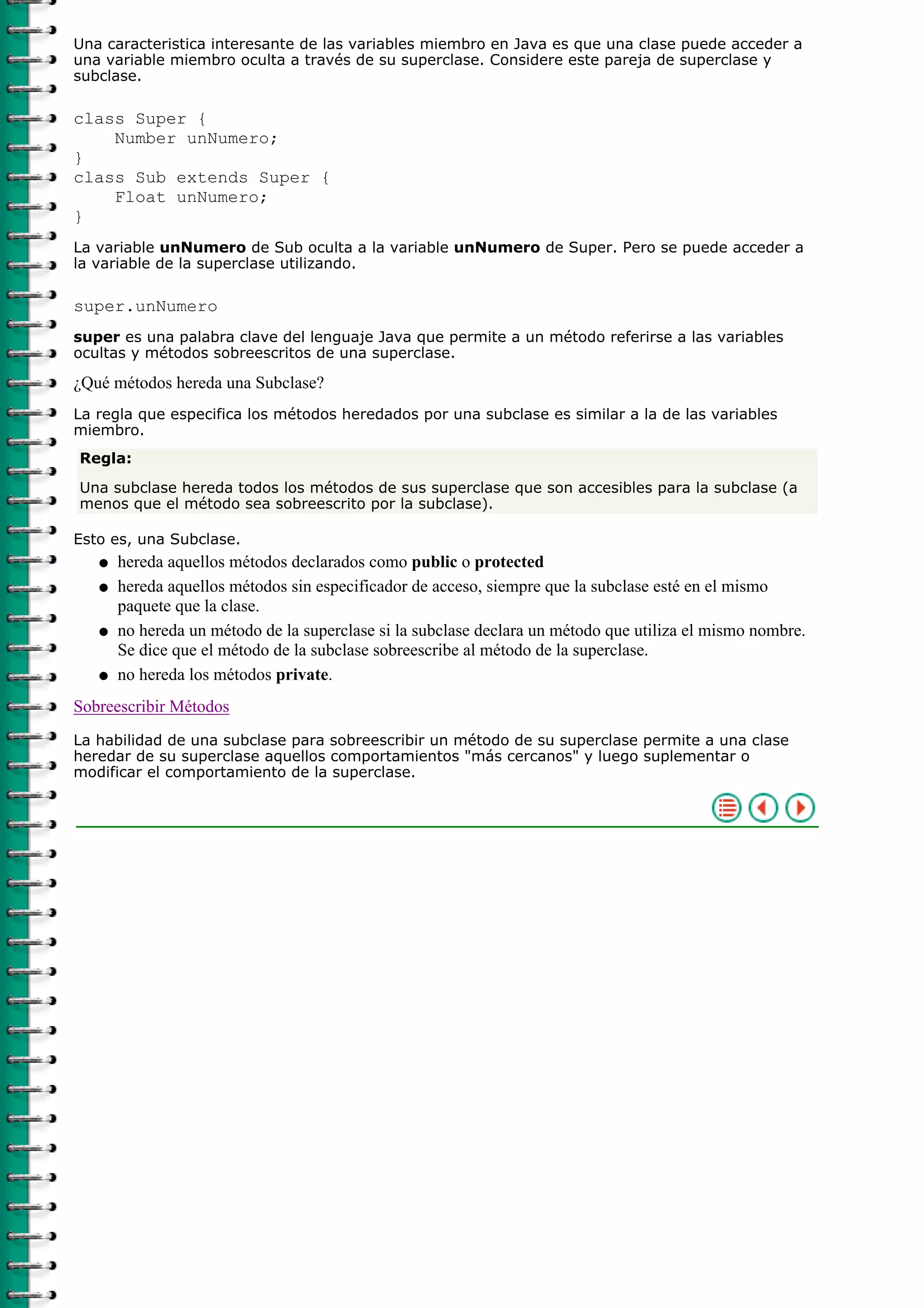 Una caracteristica interesante de las variables miembro en Java es que una clase puede acceder a
una variable miembro oculta a través de su superclase. Considere este pareja de superclase y
subclase.

class Super {
    Number unNumero;
}
class Sub extends Super {
    Float unNumero;
}
La variable unNumero de Sub oculta a la variable unNumero de Super. Pero se puede acceder a
la variable de la superclase utilizando.

super.unNumero
super es una palabra clave del lenguaje Java que permite a un método referirse a las variables
ocultas y métodos sobreescritos de una superclase.

¿Qué métodos hereda una Subclase?
La regla que especifica los métodos heredados por una subclase es similar a la de las variables
miembro.
Regla:

Una subclase hereda todos los métodos de sus superclase que son accesibles para la subclase (a
menos que el método sea sobreescrito por la subclase).

Esto es, una Subclase.
   q   hereda aquellos métodos declarados como public o protected
   q   hereda aquellos métodos sin especificador de acceso, siempre que la subclase esté en el mismo
       paquete que la clase.
   q   no hereda un método de la superclase si la subclase declara un método que utiliza el mismo nombre.
       Se dice que el método de la subclase sobreescribe al método de la superclase.
   q   no hereda los métodos private.
Sobreescribir Métodos
La habilidad de una subclase para sobreescribir un método de su superclase permite a una clase
heredar de su superclase aquellos comportamientos "más cercanos" y luego suplementar o
modificar el comportamiento de la superclase.
 