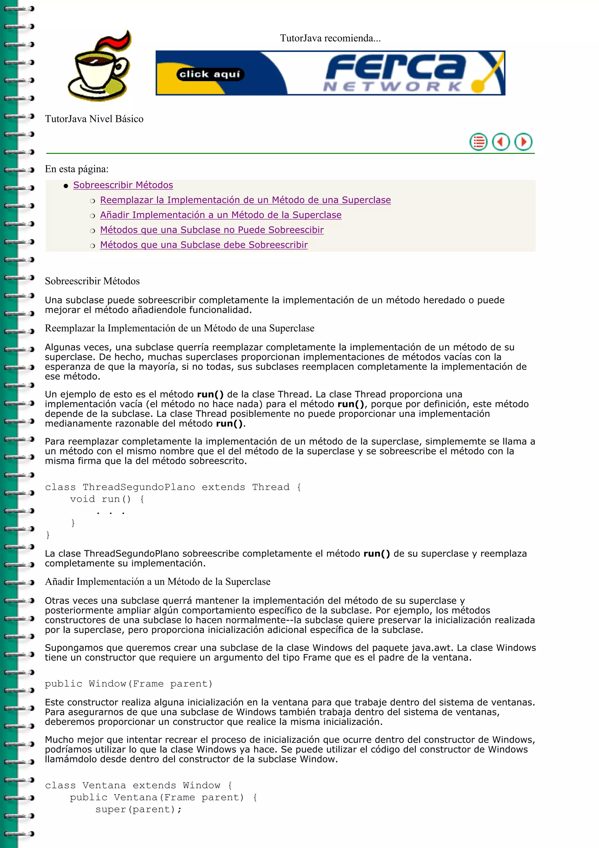 TutorJava recomienda...




TutorJava Nivel Básico



En esta página:
    q   Sobreescribir Métodos
           r   Reemplazar la Implementación de un Método de una Superclase
           r   Añadir Implementación a un Método de la Superclase
           r   Métodos que una Subclase no Puede Sobreescibir
           r   Métodos que una Subclase debe Sobreescribir



Sobreescribir Métodos
Una subclase puede sobreescribir completamente la implementación de un método heredado o puede
mejorar el método añadiendole funcionalidad.

Reemplazar la Implementación de un Método de una Superclase
Algunas veces, una subclase querría reemplazar completamente la implementación de un método de su
superclase. De hecho, muchas superclases proporcionan implementaciones de métodos vacías con la
esperanza de que la mayoría, si no todas, sus subclases reemplacen completamente la implementación de
ese método.

Un ejemplo de esto es el método run() de la clase Thread. La clase Thread proporciona una
implementación vacía (el método no hace nada) para el método run(), porque por definición, este método
depende de la subclase. La clase Thread posiblemente no puede proporcionar una implementación
medianamente razonable del método run().

Para reemplazar completamente la implementación de un método de la superclase, simplememte se llama a
un método con el mismo nombre que el del método de la superclase y se sobreescribe el método con la
misma firma que la del método sobreescrito.

class ThreadSegundoPlano extends Thread {
    void run() {
        . . .
    }
}
La clase ThreadSegundoPlano sobreescribe completamente el método run() de su superclase y reemplaza
completamente su implementación.

Añadir Implementación a un Método de la Superclase
Otras veces una subclase querrá mantener la implementación del método de su superclase y
posteriormente ampliar algún comportamiento específico de la subclase. Por ejemplo, los métodos
constructores de una subclase lo hacen normalmente--la subclase quiere preservar la inicialización realizada
por la superclase, pero proporciona inicialización adicional específica de la subclase.

Supongamos que queremos crear una subclase de la clase Windows del paquete java.awt. La clase Windows
tiene un constructor que requiere un argumento del tipo Frame que es el padre de la ventana.

public Window(Frame parent)
Este constructor realiza alguna inicialización en la ventana para que trabaje dentro del sistema de ventanas.
Para asegurarnos de que una subclase de Windows también trabaja dentro del sistema de ventanas,
deberemos proporcionar un constructor que realice la misma inicialización.

Mucho mejor que intentar recrear el proceso de inicialización que ocurre dentro del constructor de Windows,
podríamos utilizar lo que la clase Windows ya hace. Se puede utilizar el código del constructor de Windows
llamámdolo desde dentro del constructor de la subclase Window.

class Ventana extends Window {
    public Ventana(Frame parent) {
        super(parent);
 