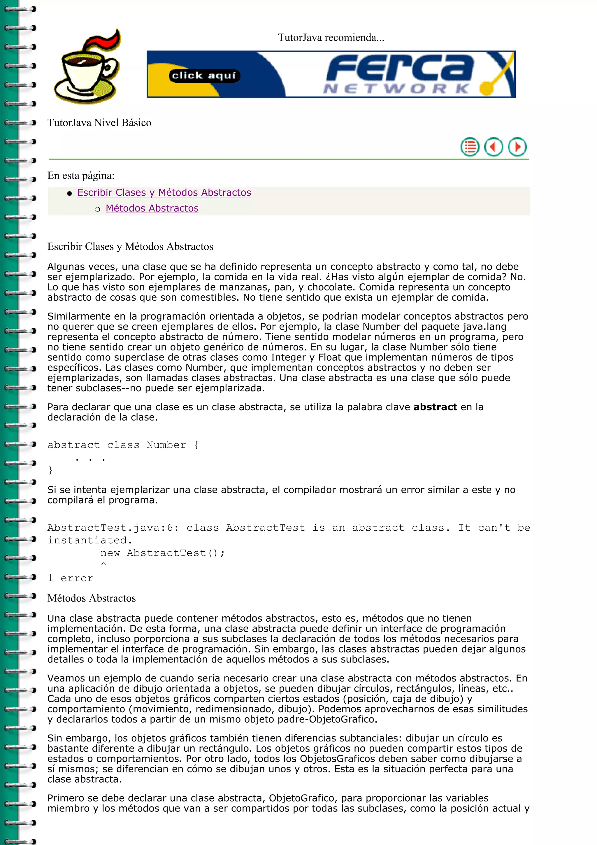 TutorJava recomienda...




TutorJava Nivel Básico



En esta página:
    q   Escribir Clases y Métodos Abstractos
           r   Métodos Abstractos



Escribir Clases y Métodos Abstractos
Algunas veces, una clase que se ha definido representa un concepto abstracto y como tal, no debe
ser ejemplarizado. Por ejemplo, la comida en la vida real. ¿Has visto algún ejemplar de comida? No.
Lo que has visto son ejemplares de manzanas, pan, y chocolate. Comida representa un concepto
abstracto de cosas que son comestibles. No tiene sentido que exista un ejemplar de comida.

Similarmente en la programación orientada a objetos, se podrían modelar conceptos abstractos pero
no querer que se creen ejemplares de ellos. Por ejemplo, la clase Number del paquete java.lang
representa el concepto abstracto de número. Tiene sentido modelar números en un programa, pero
no tiene sentido crear un objeto genérico de números. En su lugar, la clase Number sólo tiene
sentido como superclase de otras clases como Integer y Float que implementan números de tipos
específicos. Las clases como Number, que implementan conceptos abstractos y no deben ser
ejemplarizadas, son llamadas clases abstractas. Una clase abstracta es una clase que sólo puede
tener subclases--no puede ser ejemplarizada.

Para declarar que una clase es un clase abstracta, se utiliza la palabra clave abstract en la
declaración de la clase.

abstract class Number {
    . . .
}
Si se intenta ejemplarizar una clase abstracta, el compilador mostrará un error similar a este y no
compilará el programa.

AbstractTest.java:6: class AbstractTest is an abstract class. It can't be
instantiated.
        new AbstractTest();
        ^
1 error
Métodos Abstractos
Una clase abstracta puede contener métodos abstractos, esto es, métodos que no tienen
implementación. De esta forma, una clase abstracta puede definir un interface de programación
completo, incluso porporciona a sus subclases la declaración de todos los métodos necesarios para
implementar el interface de programación. Sin embargo, las clases abstractas pueden dejar algunos
detalles o toda la implementación de aquellos métodos a sus subclases.

Veamos un ejemplo de cuando sería necesario crear una clase abstracta con métodos abstractos. En
una aplicación de dibujo orientada a objetos, se pueden dibujar círculos, rectángulos, líneas, etc..
Cada uno de esos objetos gráficos comparten ciertos estados (posición, caja de dibujo) y
comportamiento (movimiento, redimensionado, dibujo). Podemos aprovecharnos de esas similitudes
y declararlos todos a partir de un mismo objeto padre-ObjetoGrafico.

Sin embargo, los objetos gráficos también tienen diferencias subtanciales: dibujar un círculo es
bastante diferente a dibujar un rectángulo. Los objetos gráficos no pueden compartir estos tipos de
estados o comportamientos. Por otro lado, todos los ObjetosGraficos deben saber como dibujarse a
sí mismos; se diferencian en cómo se dibujan unos y otros. Esta es la situación perfecta para una
clase abstracta.

Primero se debe declarar una clase abstracta, ObjetoGrafico, para proporcionar las variables
miembro y los métodos que van a ser compartidos por todas las subclases, como la posición actual y
 