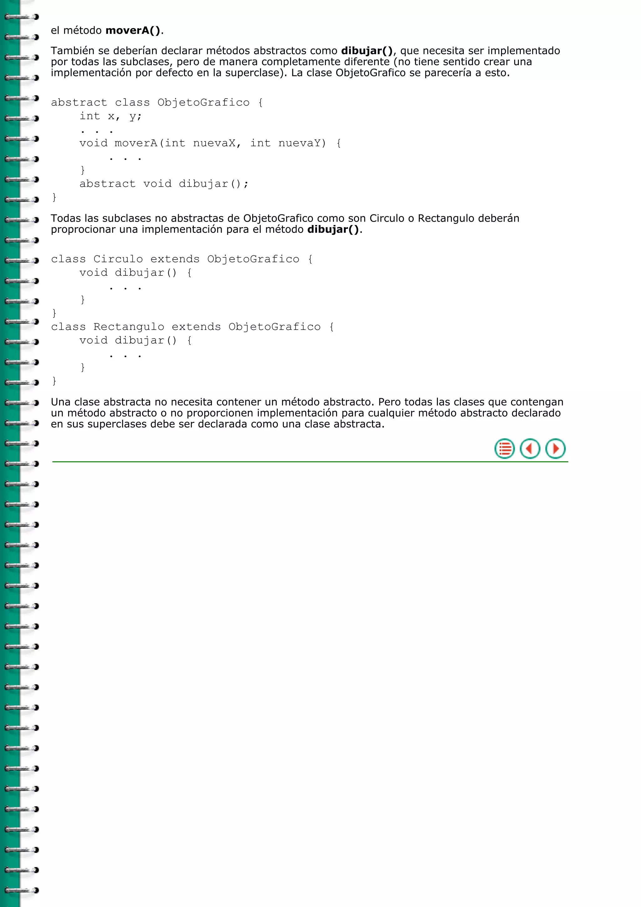 el método moverA().

También se deberían declarar métodos abstractos como dibujar(), que necesita ser implementado
por todas las subclases, pero de manera completamente diferente (no tiene sentido crear una
implementación por defecto en la superclase). La clase ObjetoGrafico se parecería a esto.

abstract class ObjetoGrafico {
    int x, y;
    . . .
    void moverA(int nuevaX, int nuevaY) {
        . . .
    }
    abstract void dibujar();
}
Todas las subclases no abstractas de ObjetoGrafico como son Circulo o Rectangulo deberán
proprocionar una implementación para el método dibujar().

class Circulo extends ObjetoGrafico {
    void dibujar() {
        . . .
    }
}
class Rectangulo extends ObjetoGrafico {
    void dibujar() {
        . . .
    }
}
Una clase abstracta no necesita contener un método abstracto. Pero todas las clases que contengan
un método abstracto o no proporcionen implementación para cualquier método abstracto declarado
en sus superclases debe ser declarada como una clase abstracta.
 