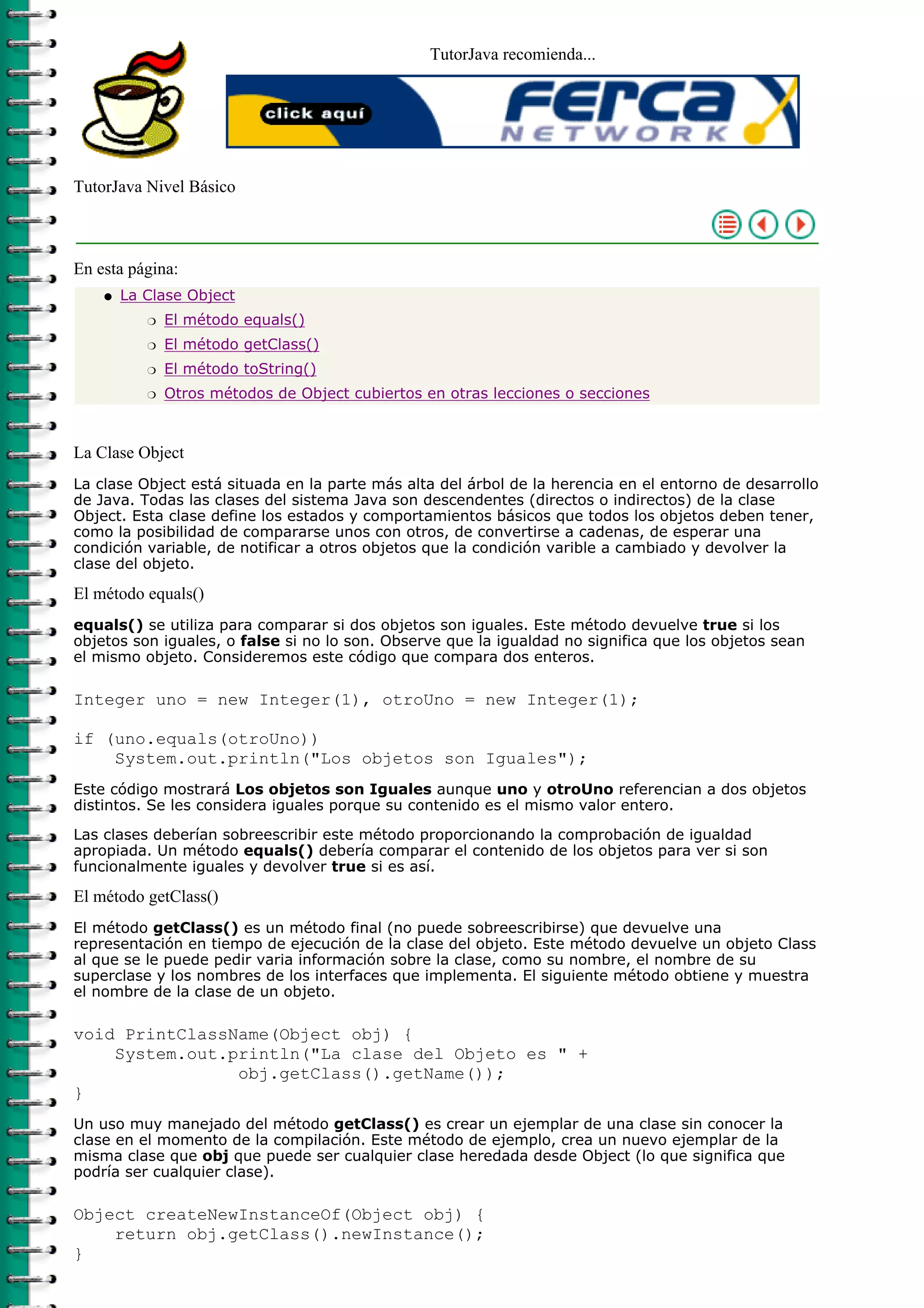 TutorJava recomienda...




TutorJava Nivel Básico



En esta página:
    q   La Clase Object
           r   El método equals()
           r   El método getClass()
           r   El método toString()
           r   Otros métodos de Object cubiertos en otras lecciones o secciones



La Clase Object
La clase Object está situada en la parte más alta del árbol de la herencia en el entorno de desarrollo
de Java. Todas las clases del sistema Java son descendentes (directos o indirectos) de la clase
Object. Esta clase define los estados y comportamientos básicos que todos los objetos deben tener,
como la posibilidad de compararse unos con otros, de convertirse a cadenas, de esperar una
condición variable, de notificar a otros objetos que la condición varible a cambiado y devolver la
clase del objeto.

El método equals()
equals() se utiliza para comparar si dos objetos son iguales. Este método devuelve true si los
objetos son iguales, o false si no lo son. Observe que la igualdad no significa que los objetos sean
el mismo objeto. Consideremos este código que compara dos enteros.

Integer uno = new Integer(1), otroUno = new Integer(1);

if (uno.equals(otroUno))
    System.out.println("Los objetos son Iguales");
Este código mostrará Los objetos son Iguales aunque uno y otroUno referencian a dos objetos
distintos. Se les considera iguales porque su contenido es el mismo valor entero.
Las clases deberían sobreescribir este método proporcionando la comprobación de igualdad
apropiada. Un método equals() debería comparar el contenido de los objetos para ver si son
funcionalmente iguales y devolver true si es así.

El método getClass()
El método getClass() es un método final (no puede sobreescribirse) que devuelve una
representación en tiempo de ejecución de la clase del objeto. Este método devuelve un objeto Class
al que se le puede pedir varia información sobre la clase, como su nombre, el nombre de su
superclase y los nombres de los interfaces que implementa. El siguiente método obtiene y muestra
el nombre de la clase de un objeto.

void PrintClassName(Object obj) {
    System.out.println("La clase del Objeto es " +
                obj.getClass().getName());
}
Un uso muy manejado del método getClass() es crear un ejemplar de una clase sin conocer la
clase en el momento de la compilación. Este método de ejemplo, crea un nuevo ejemplar de la
misma clase que obj que puede ser cualquier clase heredada desde Object (lo que significa que
podría ser cualquier clase).

Object createNewInstanceOf(Object obj) {
    return obj.getClass().newInstance();
}
 