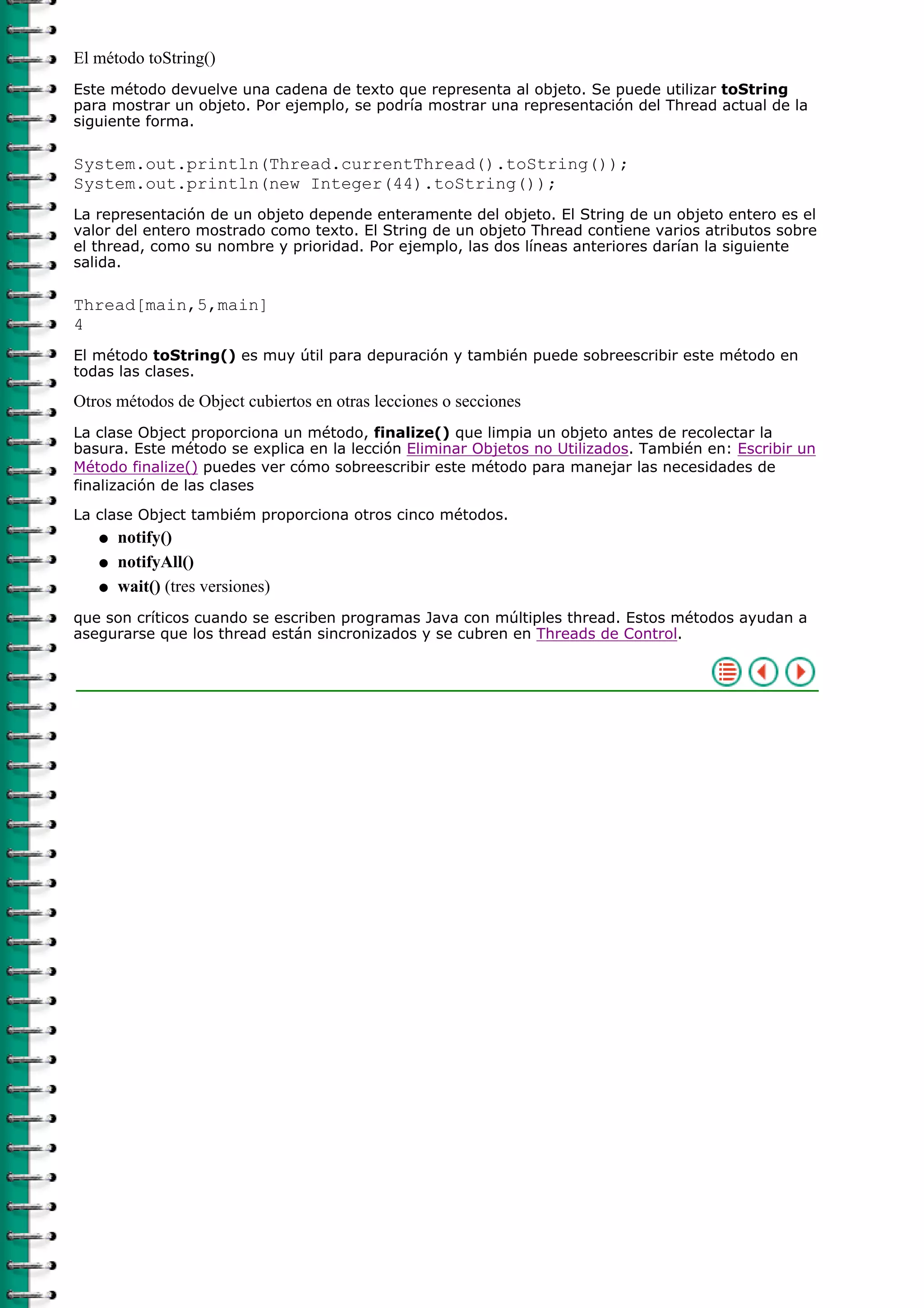 El método toString()
Este método devuelve una cadena de texto que representa al objeto. Se puede utilizar toString
para mostrar un objeto. Por ejemplo, se podría mostrar una representación del Thread actual de la
siguiente forma.

System.out.println(Thread.currentThread().toString());
System.out.println(new Integer(44).toString());
La representación de un objeto depende enteramente del objeto. El String de un objeto entero es el
valor del entero mostrado como texto. El String de un objeto Thread contiene varios atributos sobre
el thread, como su nombre y prioridad. Por ejemplo, las dos líneas anteriores darían la siguiente
salida.

Thread[main,5,main]
4
El método toString() es muy útil para depuración y también puede sobreescribir este método en
todas las clases.

Otros métodos de Object cubiertos en otras lecciones o secciones
La clase Object proporciona un método, finalize() que limpia un objeto antes de recolectar la
basura. Este método se explica en la lección Eliminar Objetos no Utilizados. También en: Escribir un
Método finalize() puedes ver cómo sobreescribir este método para manejar las necesidades de
finalización de las clases
La clase Object tambiém proporciona otros cinco métodos.
   q   notify()
   q   notifyAll()
   q   wait() (tres versiones)
que son críticos cuando se escriben programas Java con múltiples thread. Estos métodos ayudan a
asegurarse que los thread están sincronizados y se cubren en Threads de Control.
 