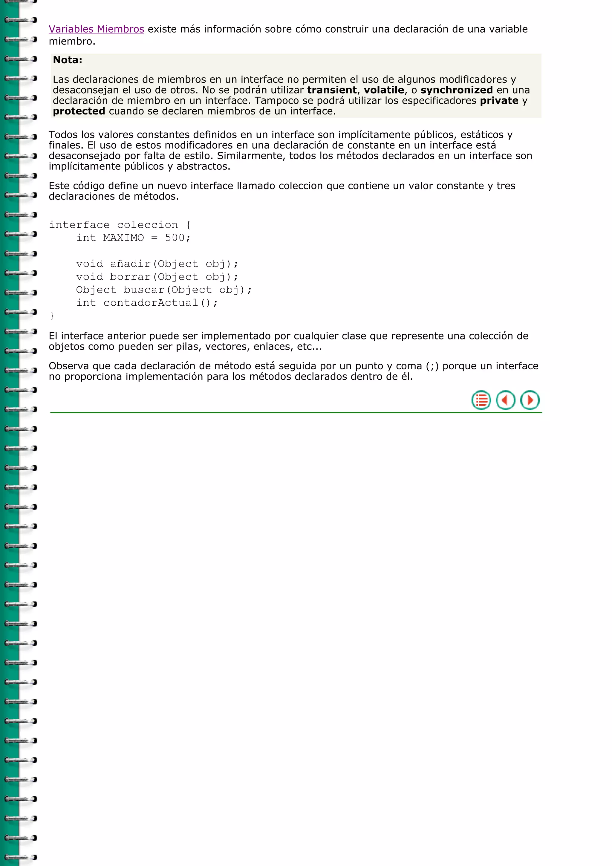 Variables Miembros existe más información sobre cómo construir una declaración de una variable
miembro.
Nota:

Las declaraciones de miembros en un interface no permiten el uso de algunos modificadores y
desaconsejan el uso de otros. No se podrán utilizar transient, volatile, o synchronized en una
declaración de miembro en un interface. Tampoco se podrá utilizar los especificadores private y
protected cuando se declaren miembros de un interface.

Todos los valores constantes definidos en un interface son implícitamente públicos, estáticos y
finales. El uso de estos modificadores en una declaración de constante en un interface está
desaconsejado por falta de estilo. Similarmente, todos los métodos declarados en un interface son
implícitamente públicos y abstractos.

Este código define un nuevo interface llamado coleccion que contiene un valor constante y tres
declaraciones de métodos.

interface coleccion {
    int MAXIMO = 500;

     void añadir(Object obj);
     void borrar(Object obj);
     Object buscar(Object obj);
     int contadorActual();
}
El interface anterior puede ser implementado por cualquier clase que represente una colección de
objetos como pueden ser pilas, vectores, enlaces, etc...

Observa que cada declaración de método está seguida por un punto y coma (;) porque un interface
no proporciona implementación para los métodos declarados dentro de él.
 