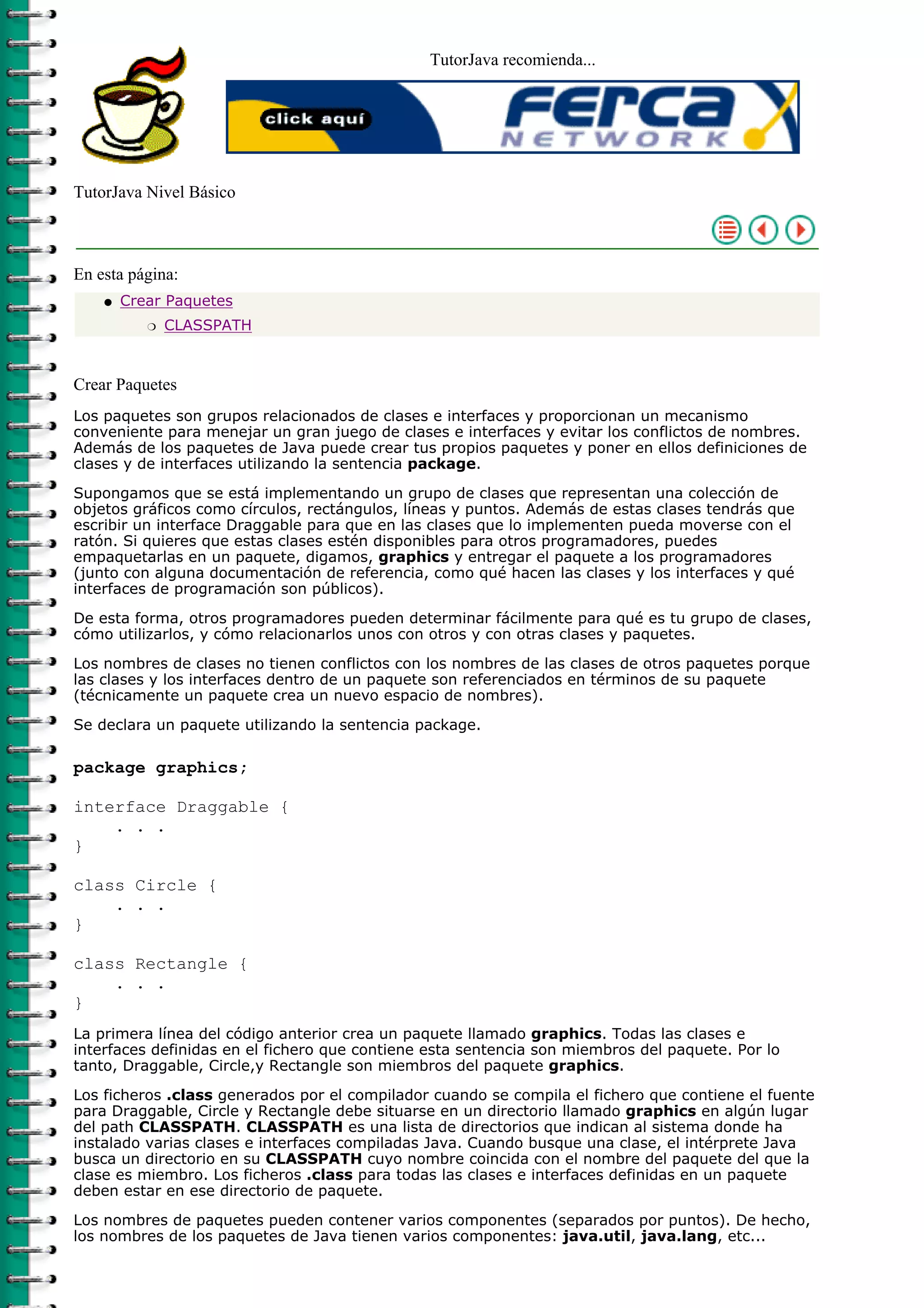 TutorJava recomienda...




TutorJava Nivel Básico



En esta página:
    q   Crear Paquetes
           r   CLASSPATH



Crear Paquetes
Los paquetes son grupos relacionados de clases e interfaces y proporcionan un mecanismo
conveniente para menejar un gran juego de clases e interfaces y evitar los conflictos de nombres.
Además de los paquetes de Java puede crear tus propios paquetes y poner en ellos definiciones de
clases y de interfaces utilizando la sentencia package.

Supongamos que se está implementando un grupo de clases que representan una colección de
objetos gráficos como círculos, rectángulos, líneas y puntos. Además de estas clases tendrás que
escribir un interface Draggable para que en las clases que lo implementen pueda moverse con el
ratón. Si quieres que estas clases estén disponibles para otros programadores, puedes
empaquetarlas en un paquete, digamos, graphics y entregar el paquete a los programadores
(junto con alguna documentación de referencia, como qué hacen las clases y los interfaces y qué
interfaces de programación son públicos).

De esta forma, otros programadores pueden determinar fácilmente para qué es tu grupo de clases,
cómo utilizarlos, y cómo relacionarlos unos con otros y con otras clases y paquetes.

Los nombres de clases no tienen conflictos con los nombres de las clases de otros paquetes porque
las clases y los interfaces dentro de un paquete son referenciados en términos de su paquete
(técnicamente un paquete crea un nuevo espacio de nombres).

Se declara un paquete utilizando la sentencia package.

package graphics;

interface Draggable {
    . . .
}

class Circle {
    . . .
}

class Rectangle {
    . . .
}
La primera línea del código anterior crea un paquete llamado graphics. Todas las clases e
interfaces definidas en el fichero que contiene esta sentencia son miembros del paquete. Por lo
tanto, Draggable, Circle,y Rectangle son miembros del paquete graphics.

Los ficheros .class generados por el compilador cuando se compila el fichero que contiene el fuente
para Draggable, Circle y Rectangle debe situarse en un directorio llamado graphics en algún lugar
del path CLASSPATH. CLASSPATH es una lista de directorios que indican al sistema donde ha
instalado varias clases e interfaces compiladas Java. Cuando busque una clase, el intérprete Java
busca un directorio en su CLASSPATH cuyo nombre coincida con el nombre del paquete del que la
clase es miembro. Los ficheros .class para todas las clases e interfaces definidas en un paquete
deben estar en ese directorio de paquete.
Los nombres de paquetes pueden contener varios componentes (separados por puntos). De hecho,
los nombres de los paquetes de Java tienen varios componentes: java.util, java.lang, etc...
 