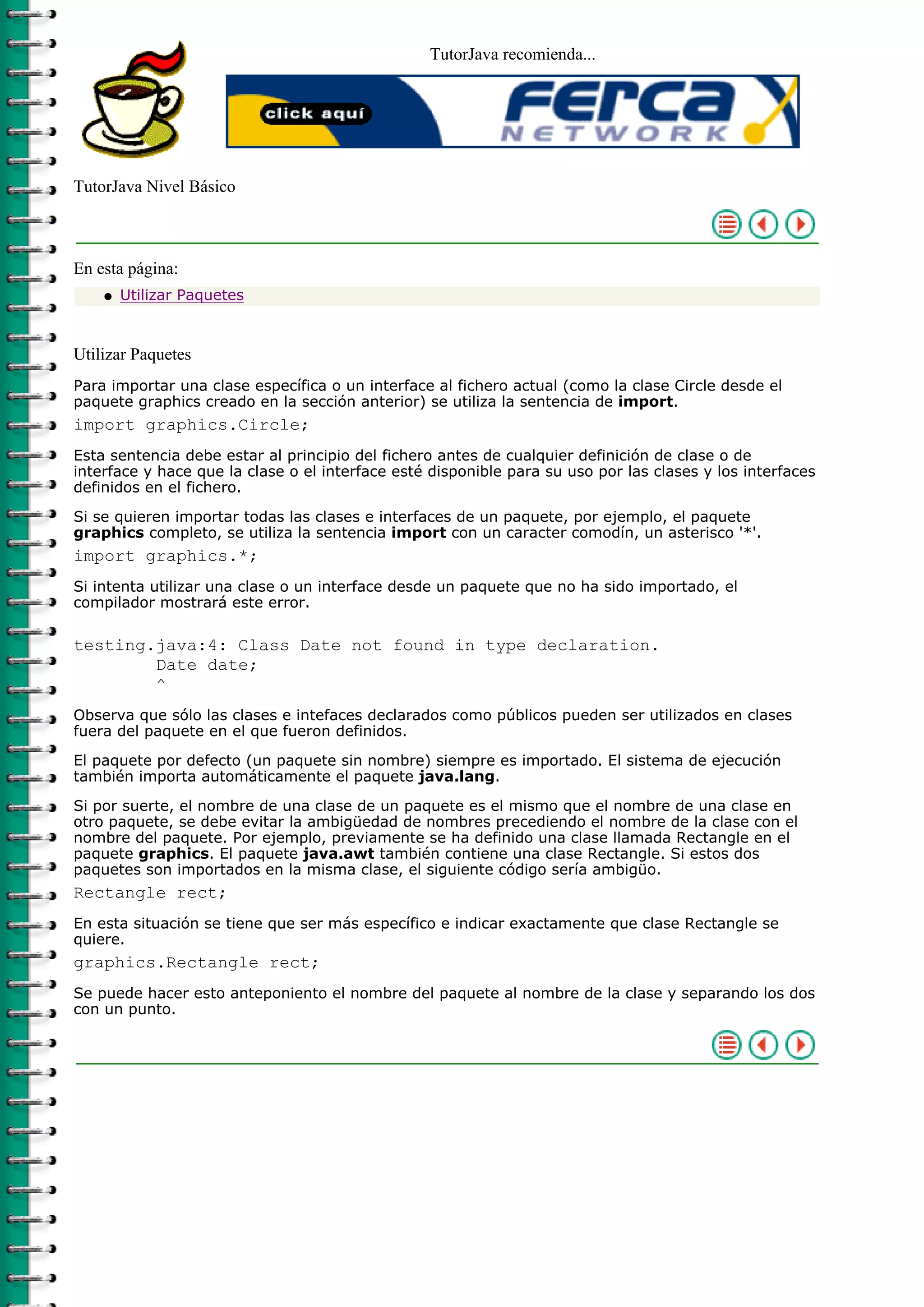 TutorJava recomienda...




TutorJava Nivel Básico



En esta página:
    q   Utilizar Paquetes



Utilizar Paquetes
Para importar una clase específica o un interface al fichero actual (como la clase Circle desde el
paquete graphics creado en la sección anterior) se utiliza la sentencia de import.
import graphics.Circle;
Esta sentencia debe estar al principio del fichero antes de cualquier definición de clase o de
interface y hace que la clase o el interface esté disponible para su uso por las clases y los interfaces
definidos en el fichero.

Si se quieren importar todas las clases e interfaces de un paquete, por ejemplo, el paquete
graphics completo, se utiliza la sentencia import con un caracter comodín, un asterisco '*'.
import graphics.*;
Si intenta utilizar una clase o un interface desde un paquete que no ha sido importado, el
compilador mostrará este error.

testing.java:4: Class Date not found in type declaration.
        Date date;
        ^
Observa que sólo las clases e intefaces declarados como públicos pueden ser utilizados en clases
fuera del paquete en el que fueron definidos.

El paquete por defecto (un paquete sin nombre) siempre es importado. El sistema de ejecución
también importa automáticamente el paquete java.lang.

Si por suerte, el nombre de una clase de un paquete es el mismo que el nombre de una clase en
otro paquete, se debe evitar la ambigüedad de nombres precediendo el nombre de la clase con el
nombre del paquete. Por ejemplo, previamente se ha definido una clase llamada Rectangle en el
paquete graphics. El paquete java.awt también contiene una clase Rectangle. Si estos dos
paquetes son importados en la misma clase, el siguiente código sería ambigüo.
Rectangle rect;
En esta situación se tiene que ser más específico e indicar exactamente que clase Rectangle se
quiere.
graphics.Rectangle rect;
Se puede hacer esto anteponiento el nombre del paquete al nombre de la clase y separando los dos
con un punto.
 