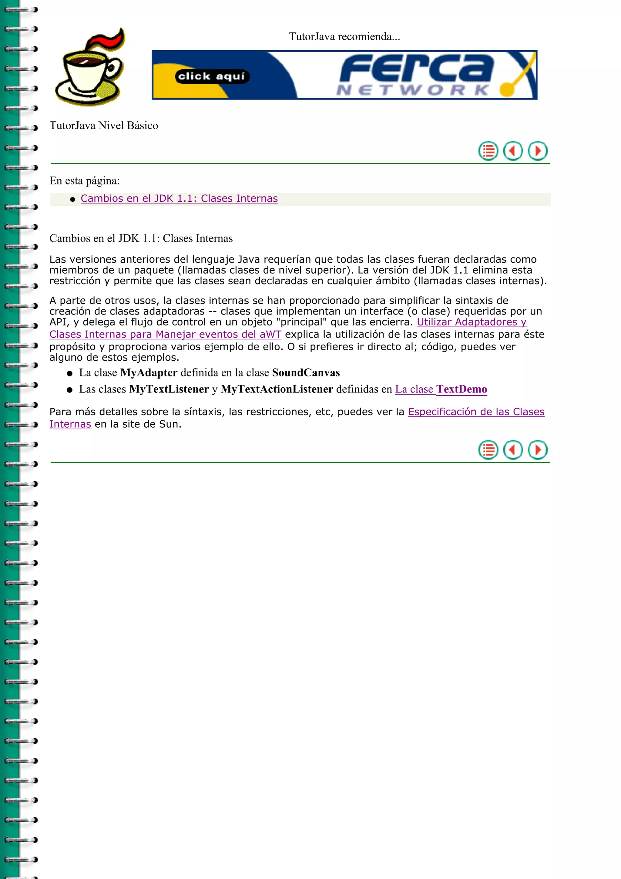TutorJava recomienda...




TutorJava Nivel Básico



En esta página:
    q   Cambios en el JDK 1.1: Clases Internas



Cambios en el JDK 1.1: Clases Internas
Las versiones anteriores del lenguaje Java requerían que todas las clases fueran declaradas como
miembros de un paquete (llamadas clases de nivel superior). La versión del JDK 1.1 elimina esta
restricción y permite que las clases sean declaradas en cualquier ámbito (llamadas clases internas).

A parte de otros usos, la clases internas se han proporcionado para simplificar la sintaxis de
creación de clases adaptadoras -- clases que implementan un interface (o clase) requeridas por un
API, y delega el flujo de control en un objeto "principal" que las encierra. Utilizar Adaptadores y
Clases Internas para Manejar eventos del aWT explica la utilización de las clases internas para éste
propósito y proprociona varios ejemplo de ello. O si prefieres ir directo al; código, puedes ver
alguno de estos ejemplos.
   q    La clase MyAdapter definida en la clase SoundCanvas
   q    Las clases MyTextListener y MyTextActionListener definidas en La clase TextDemo
Para más detalles sobre la síntaxis, las restricciones, etc, puedes ver la Especificación de las Clases
Internas en la site de Sun.
 