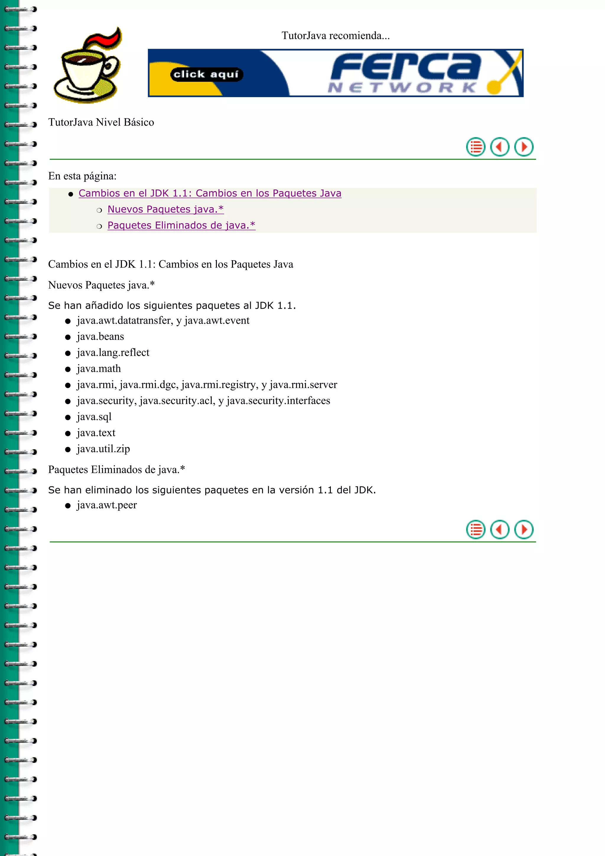 TutorJava recomienda...




TutorJava Nivel Básico



En esta página:
    q   Cambios en el JDK 1.1: Cambios en los Paquetes Java
            r   Nuevos Paquetes java.*
            r   Paquetes Eliminados de java.*



Cambios en el JDK 1.1: Cambios en los Paquetes Java
Nuevos Paquetes java.*
Se han añadido los siguientes paquetes al JDK 1.1.
   q    java.awt.datatransfer, y java.awt.event
   q    java.beans
   q    java.lang.reflect
   q    java.math
   q    java.rmi, java.rmi.dgc, java.rmi.registry, y java.rmi.server
   q    java.security, java.security.acl, y java.security.interfaces
   q    java.sql
   q    java.text
   q    java.util.zip
Paquetes Eliminados de java.*
Se han eliminado los siguientes paquetes en la versión 1.1 del JDK.
   q    java.awt.peer
 