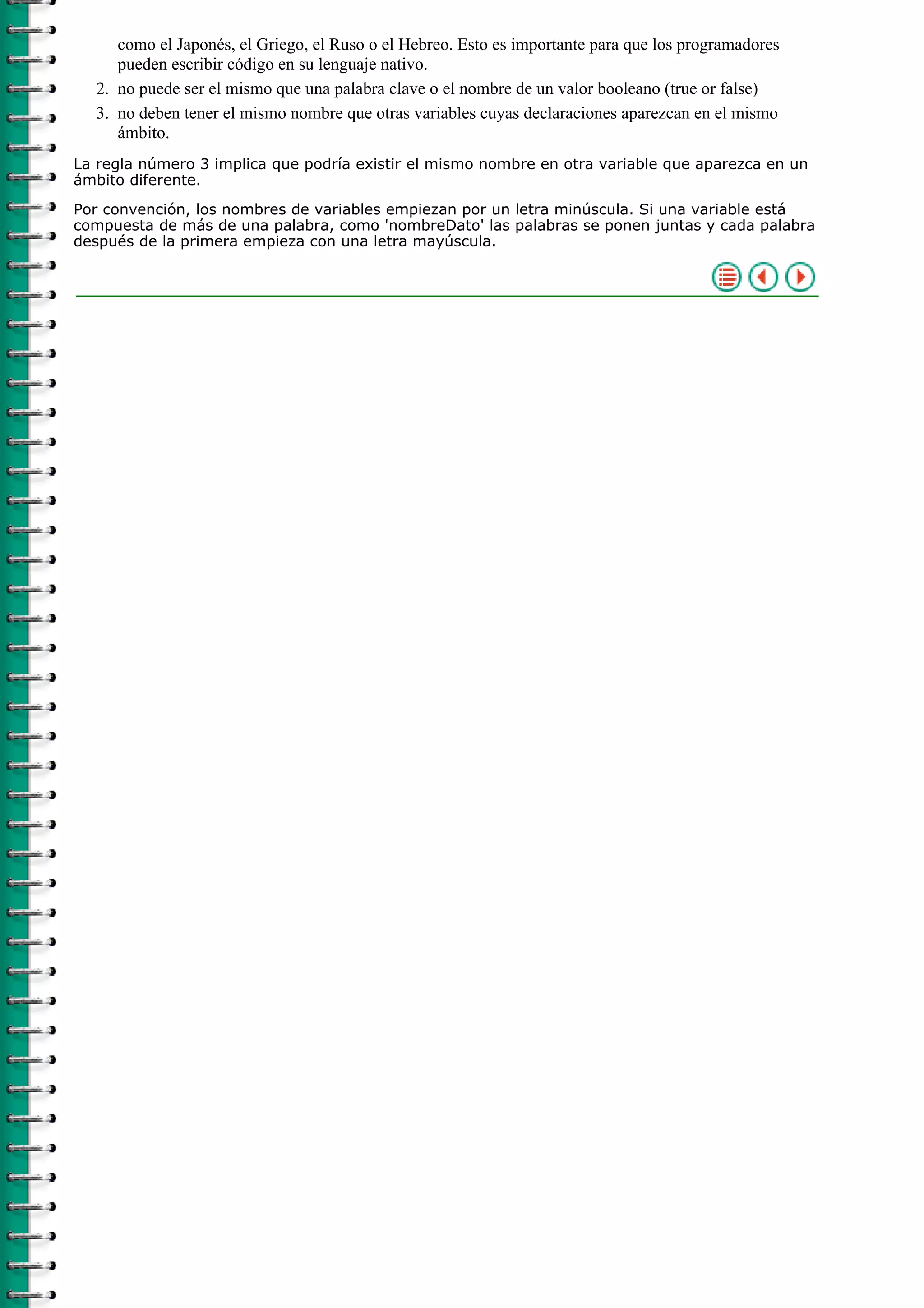como el Japonés, el Griego, el Ruso o el Hebreo. Esto es importante para que los programadores
     pueden escribir código en su lenguaje nativo.
  2. no puede ser el mismo que una palabra clave o el nombre de un valor booleano (true or false)
  3. no deben tener el mismo nombre que otras variables cuyas declaraciones aparezcan en el mismo
     ámbito.
La regla número 3 implica que podría existir el mismo nombre en otra variable que aparezca en un
ámbito diferente.

Por convención, los nombres de variables empiezan por un letra minúscula. Si una variable está
compuesta de más de una palabra, como 'nombreDato' las palabras se ponen juntas y cada palabra
después de la primera empieza con una letra mayúscula.
 