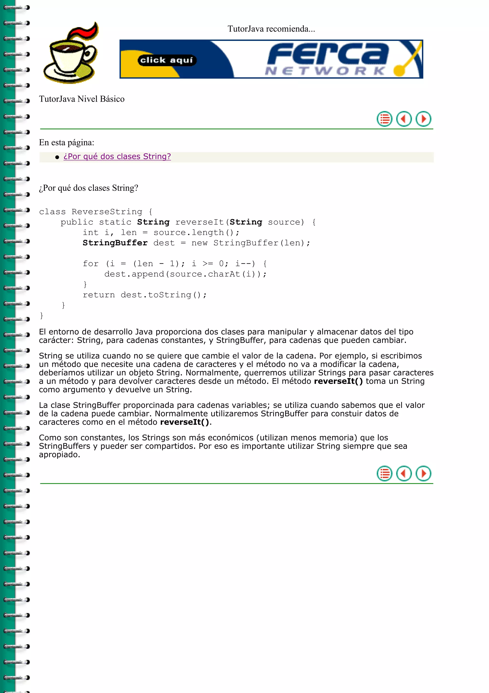 TutorJava recomienda...




TutorJava Nivel Básico



En esta página:
    q   ¿Por qué dos clases String?



¿Por qué dos clases String?

class ReverseString {
    public static String reverseIt(String source) {
        int i, len = source.length();
        StringBuffer dest = new StringBuffer(len);

            for (i = (len - 1); i >= 0; i--) {
                dest.append(source.charAt(i));
            }
            return dest.toString();
        }
}
El entorno de desarrollo Java proporciona dos clases para manipular y almacenar datos del tipo
carácter: String, para cadenas constantes, y StringBuffer, para cadenas que pueden cambiar.

String se utiliza cuando no se quiere que cambie el valor de la cadena. Por ejemplo, si escribimos
un método que necesite una cadena de caracteres y el método no va a modificar la cadena,
deberíamos utilizar un objeto String. Normalmente, querremos utilizar Strings para pasar caracteres
a un método y para devolver caracteres desde un método. El método reverseIt() toma un String
como argumento y devuelve un String.

La clase StringBuffer proporcinada para cadenas variables; se utiliza cuando sabemos que el valor
de la cadena puede cambiar. Normalmente utilizaremos StringBuffer para constuir datos de
caracteres como en el método reverseIt().

Como son constantes, los Strings son más económicos (utilizan menos memoria) que los
StringBuffers y pueder ser compartidos. Por eso es importante utilizar String siempre que sea
apropiado.
 