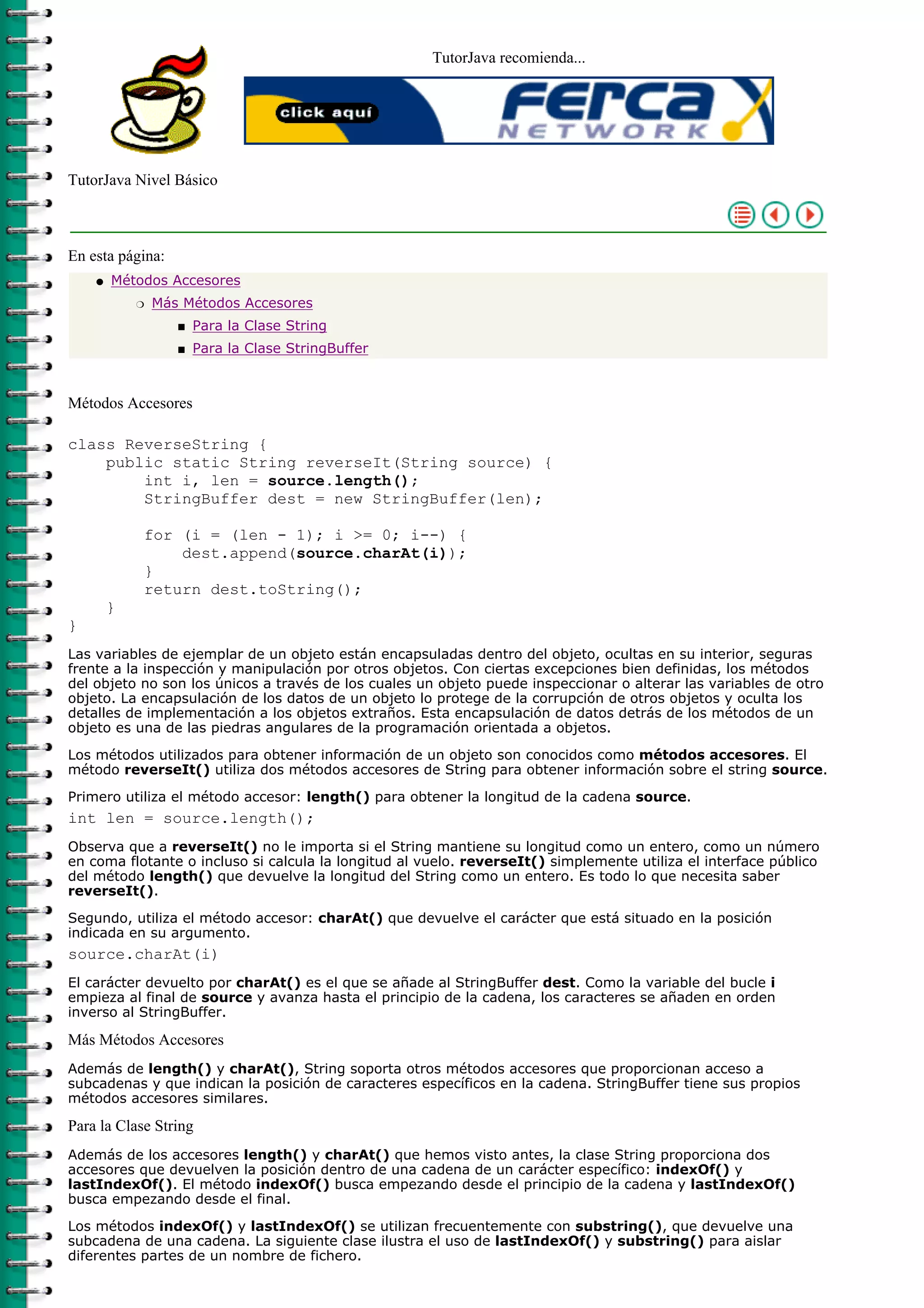 TutorJava recomienda...




TutorJava Nivel Básico



En esta página:
    q   Métodos Accesores
            r   Más Métodos Accesores
                   s   Para la Clase String
                   s   Para la Clase StringBuffer



Métodos Accesores

class ReverseString {
    public static String reverseIt(String source) {
        int i, len = source.length();
        StringBuffer dest = new StringBuffer(len);

            for (i = (len - 1); i >= 0; i--) {
                dest.append(source.charAt(i));
            }
            return dest.toString();
        }
}
Las variables de ejemplar de un objeto están encapsuladas dentro del objeto, ocultas en su interior, seguras
frente a la inspección y manipulación por otros objetos. Con ciertas excepciones bien definidas, los métodos
del objeto no son los únicos a través de los cuales un objeto puede inspeccionar o alterar las variables de otro
objeto. La encapsulación de los datos de un objeto lo protege de la corrupción de otros objetos y oculta los
detalles de implementación a los objetos extraños. Esta encapsulación de datos detrás de los métodos de un
objeto es una de las piedras angulares de la programación orientada a objetos.

Los métodos utilizados para obtener información de un objeto son conocidos como métodos accesores. El
método reverseIt() utiliza dos métodos accesores de String para obtener información sobre el string source.

Primero utiliza el método accesor: length() para obtener la longitud de la cadena source.
int len = source.length();
Observa que a reverseIt() no le importa si el String mantiene su longitud como un entero, como un número
en coma flotante o incluso si calcula la longitud al vuelo. reverseIt() simplemente utiliza el interface público
del método length() que devuelve la longitud del String como un entero. Es todo lo que necesita saber
reverseIt().

Segundo, utiliza el método accesor: charAt() que devuelve el carácter que está situado en la posición
indicada en su argumento.
source.charAt(i)
El carácter devuelto por charAt() es el que se añade al StringBuffer dest. Como la variable del bucle i
empieza al final de source y avanza hasta el principio de la cadena, los caracteres se añaden en orden
inverso al StringBuffer.

Más Métodos Accesores
Además de length() y charAt(), String soporta otros métodos accesores que proporcionan acceso a
subcadenas y que indican la posición de caracteres específicos en la cadena. StringBuffer tiene sus propios
métodos accesores similares.

Para la Clase String
Además de los accesores length() y charAt() que hemos visto antes, la clase String proporciona dos
accesores que devuelven la posición dentro de una cadena de un carácter específico: indexOf() y
lastIndexOf(). El método indexOf() busca empezando desde el principio de la cadena y lastIndexOf()
busca empezando desde el final.
Los métodos indexOf() y lastIndexOf() se utilizan frecuentemente con substring(), que devuelve una
subcadena de una cadena. La siguiente clase ilustra el uso de lastIndexOf() y substring() para aislar
diferentes partes de un nombre de fichero.
 