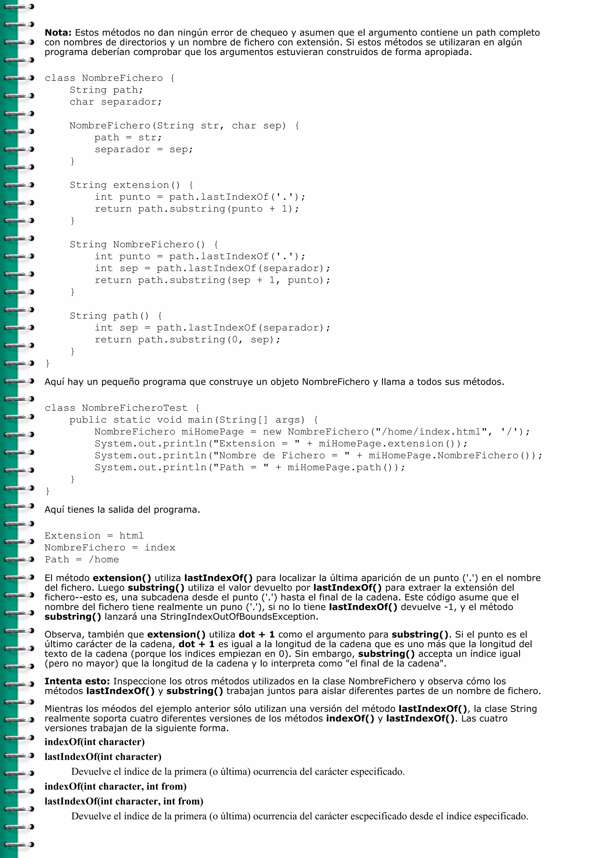 Nota: Estos métodos no dan ningún error de chequeo y asumen que el argumento contiene un path completo
con nombres de directorios y un nombre de fichero con extensión. Si estos métodos se utilizaran en algún
programa deberían comprobar que los argumentos estuvieran construidos de forma apropiada.

class NombreFichero {
    String path;
    char separador;

      NombreFichero(String str, char sep) {
          path = str;
          separador = sep;
      }

      String extension() {
          int punto = path.lastIndexOf('.');
          return path.substring(punto + 1);
      }

      String NombreFichero() {
          int punto = path.lastIndexOf('.');
          int sep = path.lastIndexOf(separador);
          return path.substring(sep + 1, punto);
      }

      String path() {
          int sep = path.lastIndexOf(separador);
          return path.substring(0, sep);
      }
}
Aquí hay un pequeño programa que construye un objeto NombreFichero y llama a todos sus métodos.

class NombreFicheroTest {
    public static void main(String[] args) {
        NombreFichero miHomePage = new NombreFichero("/home/index.html", '/');
        System.out.println("Extension = " + miHomePage.extension());
        System.out.println("Nombre de Fichero = " + miHomePage.NombreFichero());
        System.out.println("Path = " + miHomePage.path());
    }
}
Aquí tienes la salida del programa.

Extension = html
NombreFichero = index
Path = /home
El método extension() utiliza lastIndexOf() para localizar la última aparición de un punto ('.') en el nombre
del fichero. Luego substring() utiliza el valor devuelto por lastIndexOf() para extraer la extensión del
fichero--esto es, una subcadena desde el punto ('.') hasta el final de la cadena. Este código asume que el
nombre del fichero tiene realmente un puno ('.'), si no lo tiene lastIndexOf() devuelve -1, y el método
substring() lanzará una StringIndexOutOfBoundsException.

Observa, también que extension() utiliza dot + 1 como el argumento para substring(). Si el punto es el
último carácter de la cadena, dot + 1 es igual a la longitud de la cadena que es uno más que la longitud del
texto de la cadena (porque los indices empiezan en 0). Sin embargo, substring() accepta un índice igual
(pero no mayor) que la longitud de la cadena y lo interpreta como "el final de la cadena".
Intenta esto: Inspeccione los otros métodos utilizados en la clase NombreFichero y observa cómo los
métodos lastIndexOf() y substring() trabajan juntos para aislar diferentes partes de un nombre de fichero.

Mientras los méodos del ejemplo anterior sólo utilizan una versión del método lastIndexOf(), la clase String
realmente soporta cuatro diferentes versiones de los métodos indexOf() y lastIndexOf(). Las cuatro
versiones trabajan de la siguiente forma.
indexOf(int character)
lastIndexOf(int character)
      Devuelve el índice de la primera (o última) ocurrencia del carácter especificado.
indexOf(int character, int from)
lastIndexOf(int character, int from)
      Devuelve el índice de la primera (o última) ocurrencia del carácter escpecificado desde el índice especificado.
 