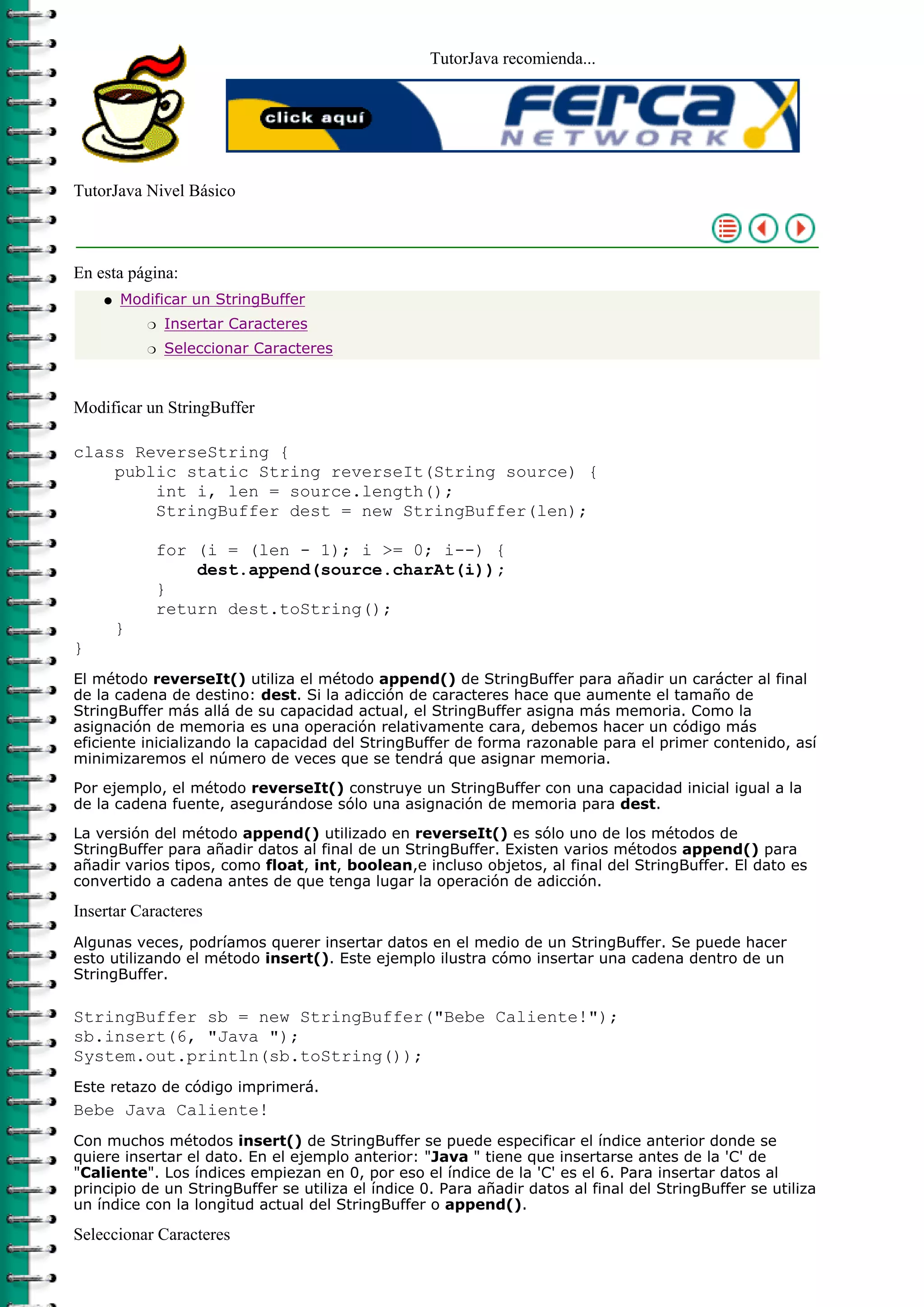 TutorJava recomienda...




TutorJava Nivel Básico



En esta página:
    q   Modificar un StringBuffer
            r   Insertar Caracteres
            r   Seleccionar Caracteres



Modificar un StringBuffer

class ReverseString {
    public static String reverseIt(String source) {
        int i, len = source.length();
        StringBuffer dest = new StringBuffer(len);

            for (i = (len - 1); i >= 0; i--) {
                dest.append(source.charAt(i));
            }
            return dest.toString();
        }
}
El método reverseIt() utiliza el método append() de StringBuffer para añadir un carácter al final
de la cadena de destino: dest. Si la adicción de caracteres hace que aumente el tamaño de
StringBuffer más allá de su capacidad actual, el StringBuffer asigna más memoria. Como la
asignación de memoria es una operación relativamente cara, debemos hacer un código más
eficiente inicializando la capacidad del StringBuffer de forma razonable para el primer contenido, así
minimizaremos el número de veces que se tendrá que asignar memoria.

Por ejemplo, el método reverseIt() construye un StringBuffer con una capacidad inicial igual a la
de la cadena fuente, asegurándose sólo una asignación de memoria para dest.

La versión del método append() utilizado en reverseIt() es sólo uno de los métodos de
StringBuffer para añadir datos al final de un StringBuffer. Existen varios métodos append() para
añadir varios tipos, como float, int, boolean,e incluso objetos, al final del StringBuffer. El dato es
convertido a cadena antes de que tenga lugar la operación de adicción.

Insertar Caracteres
Algunas veces, podríamos querer insertar datos en el medio de un StringBuffer. Se puede hacer
esto utilizando el método insert(). Este ejemplo ilustra cómo insertar una cadena dentro de un
StringBuffer.

StringBuffer sb = new StringBuffer("Bebe Caliente!");
sb.insert(6, "Java ");
System.out.println(sb.toString());
Este retazo de código imprimerá.
Bebe Java Caliente!
Con muchos métodos insert() de StringBuffer se puede especificar el índice anterior donde se
quiere insertar el dato. En el ejemplo anterior: "Java " tiene que insertarse antes de la 'C' de
"Caliente". Los índices empiezan en 0, por eso el índice de la 'C' es el 6. Para insertar datos al
principio de un StringBuffer se utiliza el índice 0. Para añadir datos al final del StringBuffer se utiliza
un índice con la longitud actual del StringBuffer o append().

Seleccionar Caracteres
 
