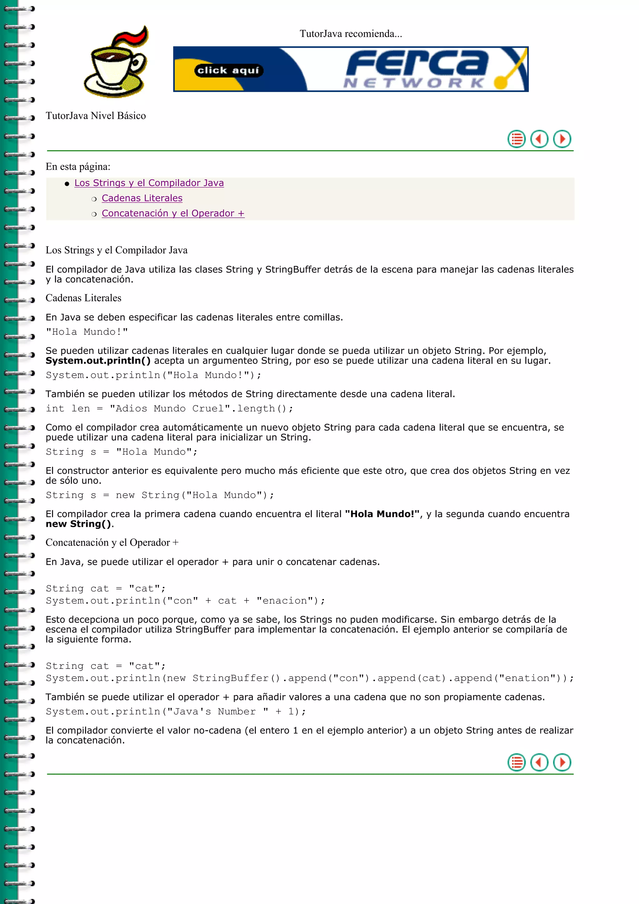 TutorJava recomienda...




TutorJava Nivel Básico



En esta página:
    q   Los Strings y el Compilador Java
           r   Cadenas Literales
           r   Concatenación y el Operador +



Los Strings y el Compilador Java
El compilador de Java utiliza las clases String y StringBuffer detrás de la escena para manejar las cadenas literales
y la concatenación.

Cadenas Literales
En Java se deben especificar las cadenas literales entre comillas.
"Hola Mundo!"
Se pueden utilizar cadenas literales en cualquier lugar donde se pueda utilizar un objeto String. Por ejemplo,
System.out.println() acepta un argumenteo String, por eso se puede utilizar una cadena literal en su lugar.
System.out.println("Hola Mundo!");
También se pueden utilizar los métodos de String directamente desde una cadena literal.
int len = "Adios Mundo Cruel".length();
Como el compilador crea automáticamente un nuevo objeto String para cada cadena literal que se encuentra, se
puede utilizar una cadena literal para inicializar un String.
String s = "Hola Mundo";
El constructor anterior es equivalente pero mucho más eficiente que este otro, que crea dos objetos String en vez
de sólo uno.
String s = new String("Hola Mundo");
El compilador crea la primera cadena cuando encuentra el literal "Hola Mundo!", y la segunda cuando encuentra
new String().

Concatenación y el Operador +
En Java, se puede utilizar el operador + para unir o concatenar cadenas.

String cat = "cat";
System.out.println("con" + cat + "enacion");
Esto decepciona un poco porque, como ya se sabe, los Strings no puden modificarse. Sin embargo detrás de la
escena el compilador utiliza StringBuffer para implementar la concatenación. El ejemplo anterior se compilaría de
la siguiente forma.

String cat = "cat";
System.out.println(new StringBuffer().append("con").append(cat).append("enation"));
También se puede utilizar el operador + para añadir valores a una cadena que no son propiamente cadenas.
System.out.println("Java's Number " + 1);
El compilador convierte el valor no-cadena (el entero 1 en el ejemplo anterior) a un objeto String antes de realizar
la concatenación.
 