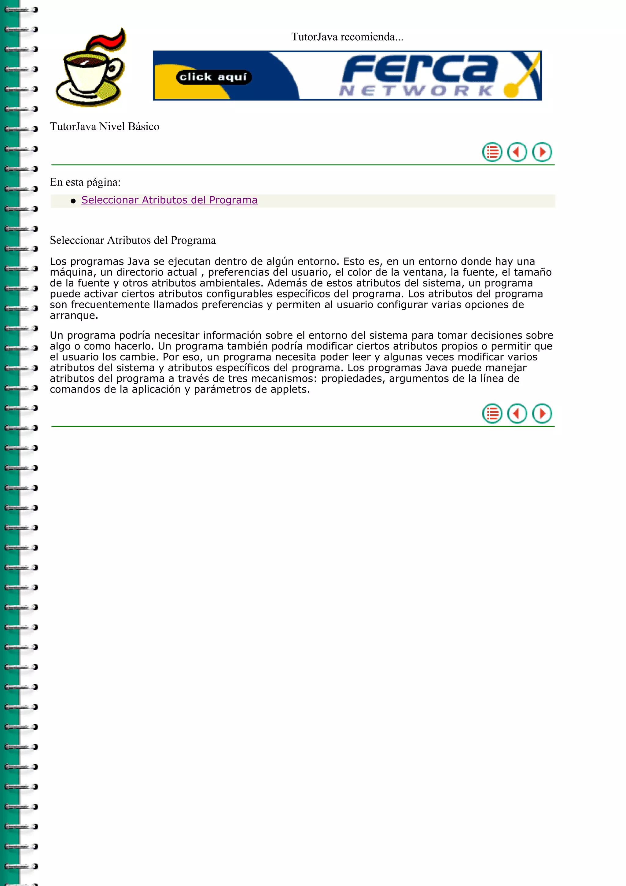 TutorJava recomienda...




TutorJava Nivel Básico



En esta página:
    q   Seleccionar Atributos del Programa



Seleccionar Atributos del Programa
Los programas Java se ejecutan dentro de algún entorno. Esto es, en un entorno donde hay una
máquina, un directorio actual , preferencias del usuario, el color de la ventana, la fuente, el tamaño
de la fuente y otros atributos ambientales. Además de estos atributos del sistema, un programa
puede activar ciertos atributos configurables específicos del programa. Los atributos del programa
son frecuentemente llamados preferencias y permiten al usuario configurar varias opciones de
arranque.

Un programa podría necesitar información sobre el entorno del sistema para tomar decisiones sobre
algo o como hacerlo. Un programa también podría modificar ciertos atributos propios o permitir que
el usuario los cambie. Por eso, un programa necesita poder leer y algunas veces modificar varios
atributos del sistema y atributos específicos del programa. Los programas Java puede manejar
atributos del programa a través de tres mecanismos: propiedades, argumentos de la línea de
comandos de la aplicación y parámetros de applets.
 