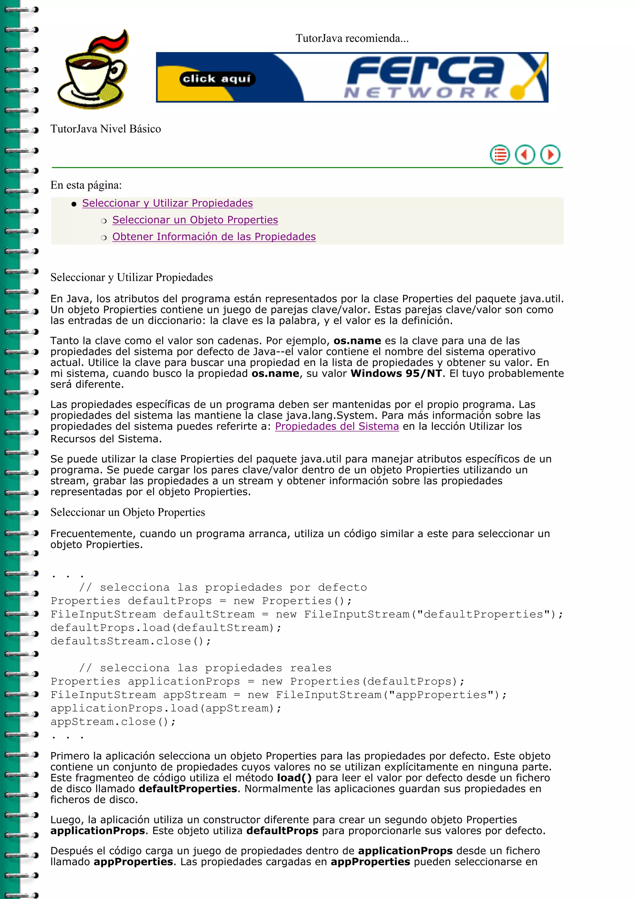 TutorJava recomienda...




TutorJava Nivel Básico



En esta página:
    q   Seleccionar y Utilizar Propiedades
           r   Seleccionar un Objeto Properties
           r   Obtener Información de las Propiedades



Seleccionar y Utilizar Propiedades
En Java, los atributos del programa están representados por la clase Properties del paquete java.util.
Un objeto Propierties contiene un juego de parejas clave/valor. Estas parejas clave/valor son como
las entradas de un diccionario: la clave es la palabra, y el valor es la definición.

Tanto la clave como el valor son cadenas. Por ejemplo, os.name es la clave para una de las
propiedades del sistema por defecto de Java--el valor contiene el nombre del sistema operativo
actual. Utilice la clave para buscar una propiedad en la lista de propiedades y obtener su valor. En
mi sistema, cuando busco la propiedad os.name, su valor Windows 95/NT. El tuyo probablemente
será diferente.

Las propiedades específicas de un programa deben ser mantenidas por el propio programa. Las
propiedades del sistema las mantiene la clase java.lang.System. Para más información sobre las
propiedades del sistema puedes referirte a: Propiedades del Sistema en la lección Utilizar los
Recursos del Sistema.
Se puede utilizar la clase Propierties del paquete java.util para manejar atributos específicos de un
programa. Se puede cargar los pares clave/valor dentro de un objeto Propierties utilizando un
stream, grabar las propiedades a un stream y obtener información sobre las propiedades
representadas por el objeto Propierties.

Seleccionar un Objeto Properties
Frecuentemente, cuando un programa arranca, utiliza un código similar a este para seleccionar un
objeto Propierties.

. . .
    // selecciona las propiedades por defecto
Properties defaultProps = new Properties();
FileInputStream defaultStream = new FileInputStream("defaultProperties");
defaultProps.load(defaultStream);
defaultsStream.close();

    // selecciona las propiedades reales
Properties applicationProps = new Properties(defaultProps);
FileInputStream appStream = new FileInputStream("appProperties");
applicationProps.load(appStream);
appStream.close();
. . .
Primero la aplicación selecciona un objeto Properties para las propiedades por defecto. Este objeto
contiene un conjunto de propiedades cuyos valores no se utilizan explícitamente en ninguna parte.
Este fragmenteo de código utiliza el método load() para leer el valor por defecto desde un fichero
de disco llamado defaultProperties. Normalmente las aplicaciones guardan sus propiedades en
ficheros de disco.

Luego, la aplicación utiliza un constructor diferente para crear un segundo objeto Properties
applicationProps. Este objeto utiliza defaultProps para proporcionarle sus valores por defecto.

Después el código carga un juego de propiedades dentro de applicationProps desde un fichero
llamado appProperties. Las propiedades cargadas en appProperties pueden seleccionarse en
 