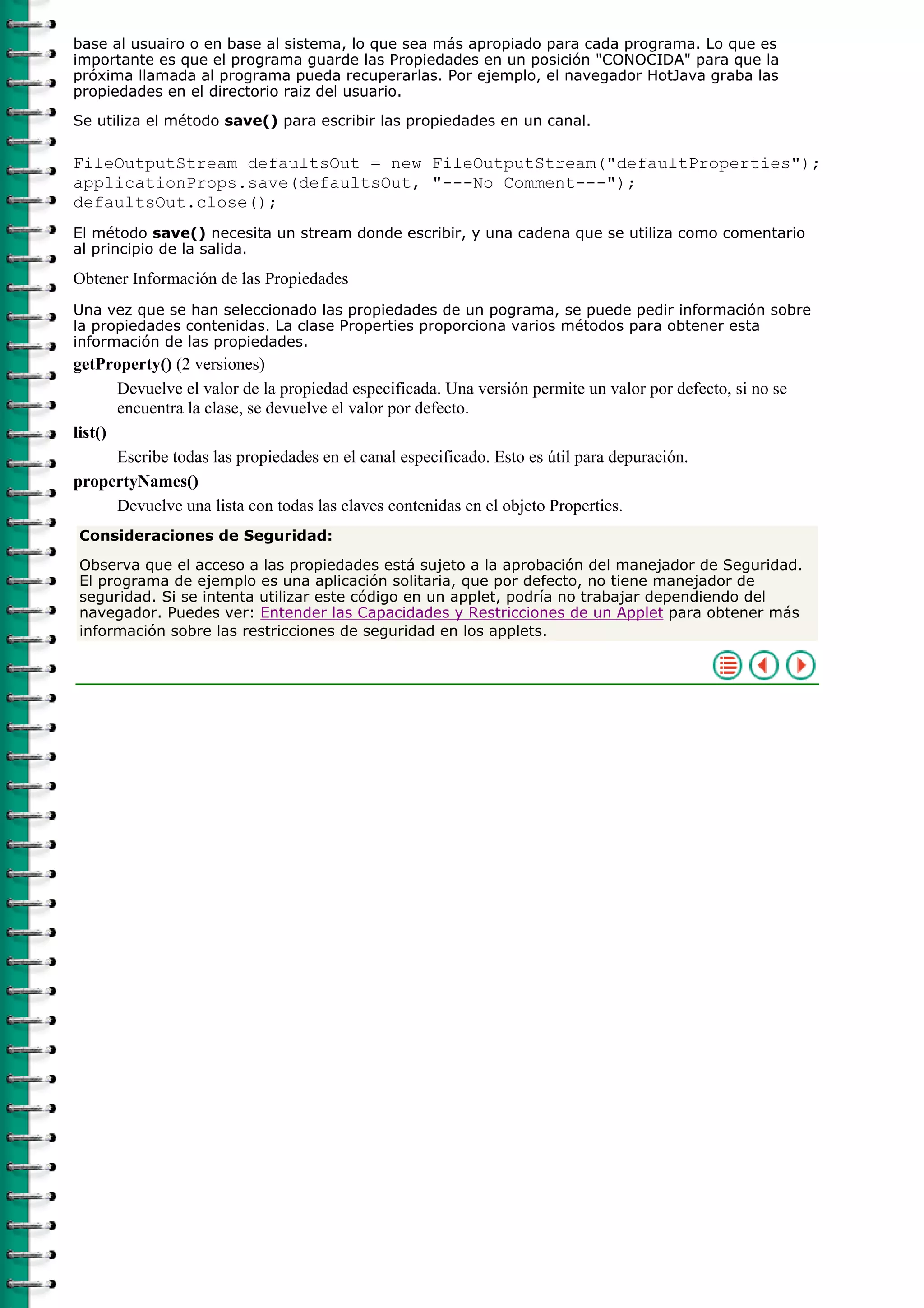 base al usuairo o en base al sistema, lo que sea más apropiado para cada programa. Lo que es
importante es que el programa guarde las Propiedades en un posición "CONOCIDA" para que la
próxima llamada al programa pueda recuperarlas. Por ejemplo, el navegador HotJava graba las
propiedades en el directorio raiz del usuario.

Se utiliza el método save() para escribir las propiedades en un canal.

FileOutputStream defaultsOut = new FileOutputStream("defaultProperties");
applicationProps.save(defaultsOut, "---No Comment---");
defaultsOut.close();
El método save() necesita un stream donde escribir, y una cadena que se utiliza como comentario
al principio de la salida.

Obtener Información de las Propiedades
Una vez que se han seleccionado las propiedades de un pograma, se puede pedir información sobre
la propiedades contenidas. La clase Properties proporciona varios métodos para obtener esta
información de las propiedades.
getProperty() (2 versiones)
       Devuelve el valor de la propiedad especificada. Una versión permite un valor por defecto, si no se
       encuentra la clase, se devuelve el valor por defecto.
list()
       Escribe todas las propiedades en el canal especificado. Esto es útil para depuración.
propertyNames()
       Devuelve una lista con todas las claves contenidas en el objeto Properties.
Consideraciones de Seguridad:

Observa que el acceso a las propiedades está sujeto a la aprobación del manejador de Seguridad.
El programa de ejemplo es una aplicación solitaria, que por defecto, no tiene manejador de
seguridad. Si se intenta utilizar este código en un applet, podría no trabajar dependiendo del
navegador. Puedes ver: Entender las Capacidades y Restricciones de un Applet para obtener más
información sobre las restricciones de seguridad en los applets.
 