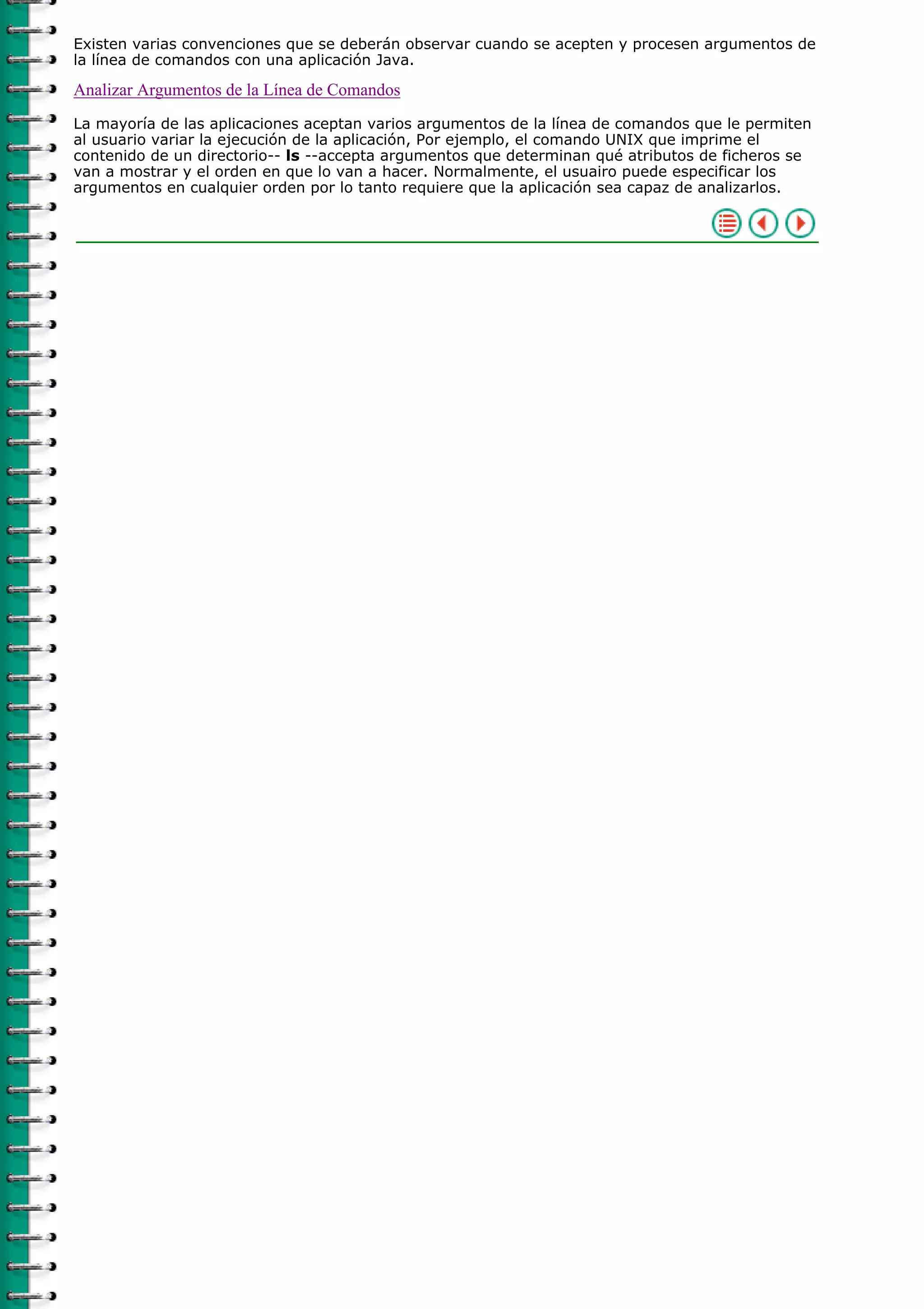 Existen varias convenciones que se deberán observar cuando se acepten y procesen argumentos de
la línea de comandos con una aplicación Java.

Analizar Argumentos de la Línea de Comandos
La mayoría de las aplicaciones aceptan varios argumentos de la línea de comandos que le permiten
al usuario variar la ejecución de la aplicación, Por ejemplo, el comando UNIX que imprime el
contenido de un directorio-- ls --accepta argumentos que determinan qué atributos de ficheros se
van a mostrar y el orden en que lo van a hacer. Normalmente, el usuairo puede especificar los
argumentos en cualquier orden por lo tanto requiere que la aplicación sea capaz de analizarlos.
 