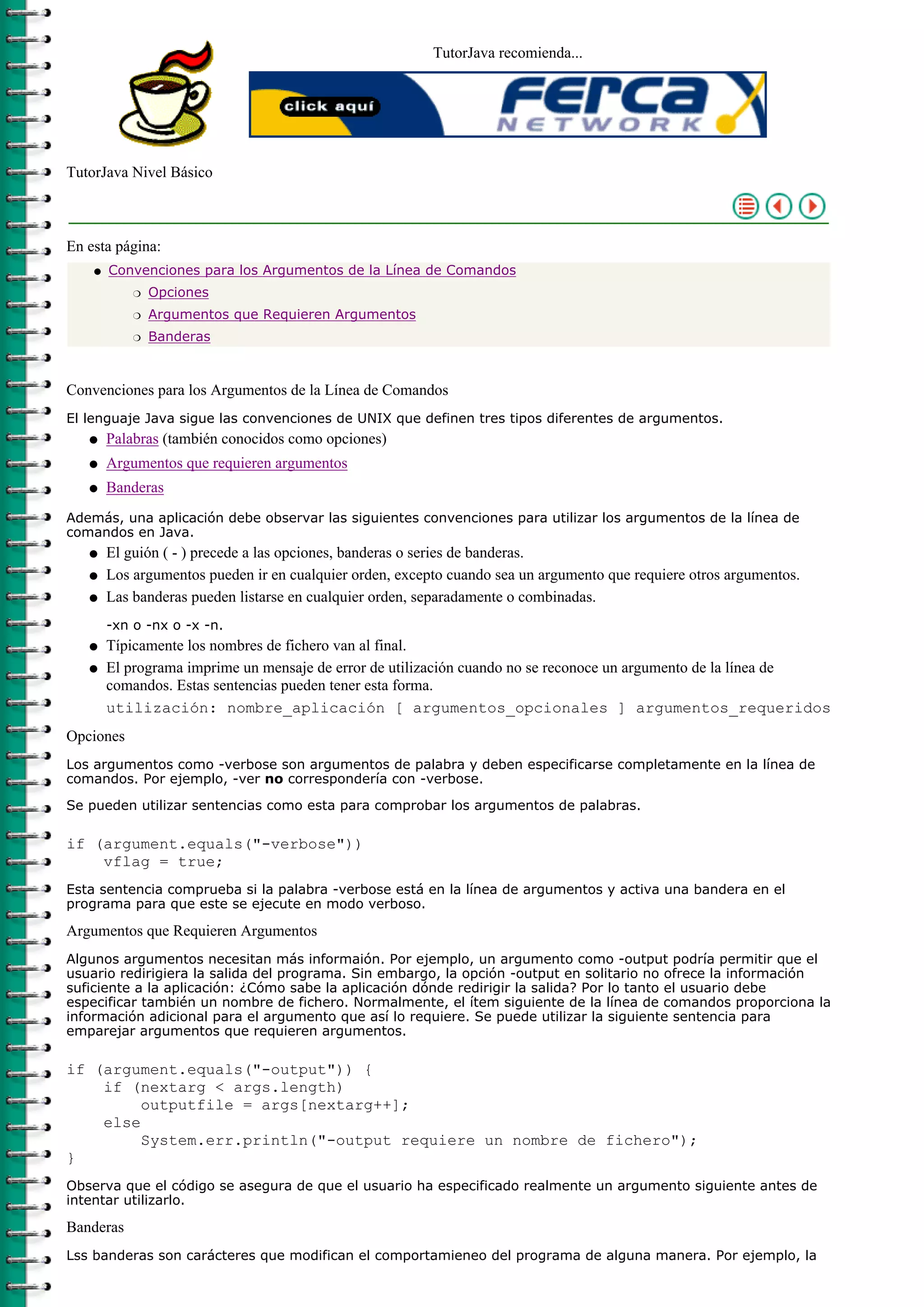 TutorJava recomienda...




TutorJava Nivel Básico



En esta página:
    q   Convenciones para los Argumentos de la Línea de Comandos
            r   Opciones
            r   Argumentos que Requieren Argumentos
            r   Banderas



Convenciones para los Argumentos de la Línea de Comandos
El lenguaje Java sigue las convenciones de UNIX que definen tres tipos diferentes de argumentos.
   q    Palabras (también conocidos como opciones)
   q    Argumentos que requieren argumentos
   q    Banderas
Además, una aplicación debe observar las siguientes convenciones para utilizar los argumentos de la línea de
comandos en Java.
   q    El guión ( - ) precede a las opciones, banderas o series de banderas.
   q    Los argumentos pueden ir en cualquier orden, excepto cuando sea un argumento que requiere otros argumentos.
   q    Las banderas pueden listarse en cualquier orden, separadamente o combinadas.
        -xn o -nx o -x -n.
   q    Típicamente los nombres de fichero van al final.
   q    El programa imprime un mensaje de error de utilización cuando no se reconoce un argumento de la línea de
        comandos. Estas sentencias pueden tener esta forma.
        utilización: nombre_aplicación [ argumentos_opcionales ] argumentos_requeridos
Opciones
Los argumentos como -verbose son argumentos de palabra y deben especificarse completamente en la línea de
comandos. Por ejemplo, -ver no correspondería con -verbose.

Se pueden utilizar sentencias como esta para comprobar los argumentos de palabras.

if (argument.equals("-verbose"))
    vflag = true;
Esta sentencia comprueba si la palabra -verbose está en la línea de argumentos y activa una bandera en el
programa para que este se ejecute en modo verboso.

Argumentos que Requieren Argumentos
Algunos argumentos necesitan más informaión. Por ejemplo, un argumento como -output podría permitir que el
usuario redirigiera la salida del programa. Sin embargo, la opción -output en solitario no ofrece la información
suficiente a la aplicación: ¿Cómo sabe la aplicación dónde redirigir la salida? Por lo tanto el usuario debe
especificar también un nombre de fichero. Normalmente, el ítem siguiente de la línea de comandos proporciona la
información adicional para el argumento que así lo requiere. Se puede utilizar la siguiente sentencia para
emparejar argumentos que requieren argumentos.

if (argument.equals("-output")) {
    if (nextarg < args.length)
         outputfile = args[nextarg++];
    else
         System.err.println("-output requiere un nombre de fichero");
}
Observa que el código se asegura de que el usuario ha especificado realmente un argumento siguiente antes de
intentar utilizarlo.

Banderas
Lss banderas son carácteres que modifican el comportamieneo del programa de alguna manera. Por ejemplo, la
 