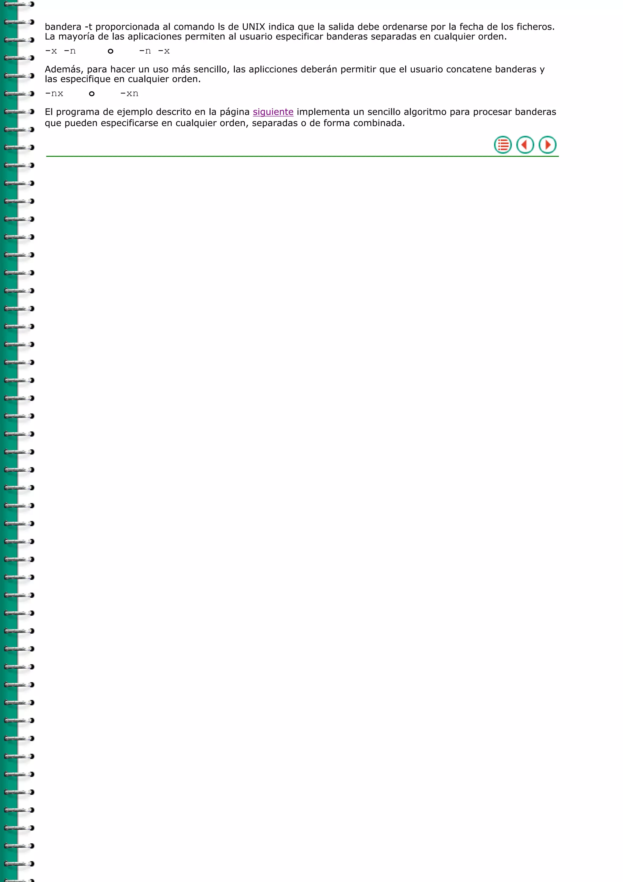 bandera -t proporcionada al comando ls de UNIX indica que la salida debe ordenarse por la fecha de los ficheros.
La mayoría de las aplicaciones permiten al usuario especificar banderas separadas en cualquier orden.
-x -n        o         -n -x
Además, para hacer un uso más sencillo, las aplicciones deberán permitir que el usuario concatene banderas y
las especifique en cualquier orden.
-nx      o       -xn
El programa de ejemplo descrito en la página siguiente implementa un sencillo algoritmo para procesar banderas
que pueden especificarse en cualquier orden, separadas o de forma combinada.
 
