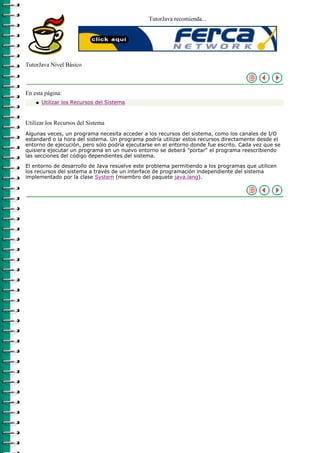 TutorJava recomienda...




TutorJava Nivel Básico



En esta página:
    q   Utilizar los Recursos del Sistema



Utilizar los Recursos del Sistema
Algunas veces, un programa necesita acceder a los recursos del sistema, como los canales de I/O
estandard o la hora del sistema. Un programa podría utilizar estos recursos directamente desde el
entorno de ejecución, pero sólo podría ejecutarse en el entorno donde fue escrito. Cada vez que se
quisiera ejecutar un programa en un nuevo entorno se deberá "portar" el programa reescribiendo
las secciones del código dependientes del sistema.

El entorno de desarrollo de Java resuelve este problema permitiendo a los programas que utilicen
los recursos del sistema a través de un interface de programación independiente del sistema
implementado por la clase System (miembro del paquete java.lang).
 