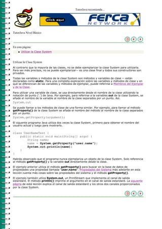 TutorJava recomienda...




TutorJava Nivel Básico



En esta página:
    q   Utilizar la Clase System



Utilizar la Clase System
Al contrario que la mayoría de las clases, no se debe ejemplarizar la clase System para utilizarla.
Para ser más precisos, no se puede ejemplarizar-- es una clase final y todos sus constructores son
privados.

Todas las variables y métodos de la clase System son métodos y variables de clase -- están
declaradas como static. Para una completa explicación sobre las variables y métodos de clase y en
qué se diferencian de las variables y métodos de ejemplar, puede referirse a Miembros del Ejemplar
y de la Clase.

Para utilizar una variable de clase, se usa directamente desde el nombre de la clase utilizando la
notación de punto ('.') de Java. Por ejemplo, para referirse a la variables out de la clase System, se
añade el nombre de la variable al nombre de la clase separados por un punto. Así.
System.out
Se puede llamar a los métodos de clase de una forma similar. Por ejemplo, para llamar al método
getProperty() de la clase System se añade el nombre del método al nombre de la clase separados
por un punto.
System.getProperty(argument);
El siguente programa Java utiliza dos veces la clase System, primero para obtener el nombre del
usuario actual y luego para mostrarlo.

class UserNameTest {
    public static void main(String[] args) {
        String name;
        name = System.getProperty("user.name");
        System.out.println(name);
    }
}
Habrás observado que el programa nunca ejemplariza un objeto de la clase System. Solo referencia
al método getProperty() y la variable out directamente desde la clase.

El ejemplo anterior utiliza el método getProperty() para buscar en la base de datos de
propiedades una propiedad llamada "user.name". Propiedades del Sistema más adelante en esta
lección cuenta más cosas sobre las propiedades del sistema y el método getProperty().

El ejemplo también utliza System.out, un PrintStream que implementa el canal de salida
estandard. El método println() imprime el argumento en el canal de salida estandard. La siguiente
página de está lección explica el canal de salida estandard y los otros dos canales proporcionados
por la clase System.
 