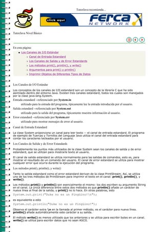 TutorJava recomienda...




TutorJava Nivel Básico



En esta página:
    q   Los Canales de I/O Estándar
           r   Canal de Entrada Estandard
           r   Los Canales de Salida y de Error Estandards
           r   Los métodos print(), println(), y write()
           r   Argumentos para print() y println()
           r   Imprimir Objetos de Diferentes Tipos de Datos



Los Canales de I/O Estándar
Los conceptos de los canales de I/O estandard son un concepto de la librería C que ha sido
asimilado dentro del entorno Java. Existen tres canales estandard, todos los cuales son manejados
por la clase java.lang.System.
Entrada estandard --referenciado por System.in
      utilizado para la entrada del programa, típicamente lee la entrada introducida por el usuario.
Salida estandard --referenciado por System.out
      utilizado para la salida del programa, típicamente muestra información al usuario.
Error estandard --referenciado por System.err
      utilizado para mostrar mensajes de error al usuario.
Canal de Entrada Estandard
La clase System proporciona un canal para leer texto -- el canal de entrada estandard. El programa
de ejemplo de Tuercas y Tornillos del Lenguaje Java utiliza el canal del entrada estandard para
contar los caracteres tecleados por el usuario.

Los Canales de Salida y de Error Estandards
Probablemente los puntos más utilizados de la clase System sean los canales de salida y de error
estandard, que se utilizan para mostrarle texto al usuario.

El canal de salida estandard se utiliza normalmente para las salidas de comandos, esto es, para
mostrar el resultado de un comando del usuario. El canal de error estandard se utiliza para mostrar
cualquier error que ocurra durante la ejecución del programa.

Los métodos print(), println(), y write()
Tanto la salida estandard como el error estandard derivan de la clase PrintStream. Así, se utiliza
uno de los tres métodos de PrintStream para imprimir el texto en el canal: print(), println(), y
write().

Los métodos print() y println() son esencialmente el mismo: los dos escriben su argumento String
en el canal. La única diferencia entre estos dos métodos es que println() añade un carácter de
nueva línea al final de la salida, y print() no lo hace. En otras palabras, esto
System.out.print("Duke no es un Pingüino!n");
es equivalente a esto
System.out.println("Duke no es un Pingüino!");
Observa el carácter extra n en la llamada al primer método; es el carácter para nueva línea.
println() añade automáticamente este carácter a su salida.

El método write() es menos utilizado que los anteriores y se utiliza para escribir bytes en un canal.
write() se utiliza para escribir datos que no sean ASCII.
 