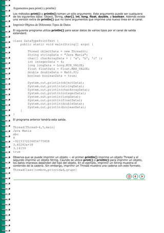 Argumentos para print() y println()
Los métodos print() y println() toman un sólo argumento. Este argumento puede ser cualquiera
de los siguientes tipos: Object, String, char[], int, long, float, double, y boolean. Además existe
una versión extra de println() que no tiene argumentos que imprime una nueva línea en el canal.

Imprimir Objetos de Diferentes Tipos de Datos
El siguiente programa utiliza println() para sacar datos de varios tipos por el canal de salida
estandard.

class DataTypePrintTest {
    public static void main(String[] args) {

           Thread objectData = new Thread();
           String stringData = "Java Mania";
           char[] charArrayData = { 'a', 'b', 'c' };
           int integerData = 4;
           long longData = Long.MIN_VALUE;
           float floatData = Float.MAX_VALUE;
           double doubleData = Math.PI;
           boolean booleanData = true;

           System.out.println(objectData);
           System.out.println(stringData);
           System.out.println(charArrayData);
           System.out.println(integerData);
           System.out.println(longData);
           System.out.println(floatData);
           System.out.println(doubleData);
           System.out.println(booleanData);
     }
}
El programa anterior tendría esta salida.

Thread[Thread-4,5,main]
Java Mania
abc
4
-9223372036854775808
3.40282e+38
3.14159
true
Observa que se puede imprimir un objeto -- el primer println() imprime un objeto Thread y el
segundo imprime un objeto String. Caundo se utilice print() o println() para imprimir un objeto,
los datos impresos dependen del tipo del objeto. En el ejemplo, imprimir un String muestra el
contenido de la cadena. Sin embargo, imprimir un Thread muestra una cadena con este formato.
ThreadClass[nombre,prioridad,grupo]
 