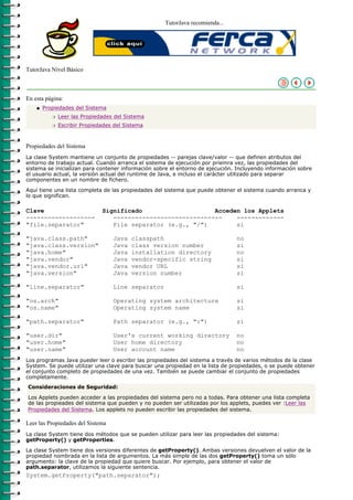 TutorJava recomienda...




TutorJava Nivel Básico



En esta página:
    q   Propiedades del Sistema
           r   Leer las Propiedades del Sistema
           r   Escribir Propiedades del Sistema



Propiedades del Sistema
La clase System mantiene un conjunto de propiedades -- parejas clave/valor -- que definen atributos del
entorno de trabajo actual. Cuando arranca el sistema de ejecución por priemra vez, las propiedades del
sistema se inicializan para contener información sobre el entorno de ejecución. Incluyendo información sobre
el usuario actual, la versión actual del runtime de Java, e incluso el carácter utilizado para separar
componentes en un nombre de fichero.

Aquí tiene una lista completa de las propiedades del sistema que puede obtener el sistema cuando arranca y
lo que significan.

Clave                          Significado                    Acceden los Applets
-------------------               ------------------------------    -------------
"file.separator"                  File separator (e.g., "/")        si

"java.class.path"                  Java   classpath                            no
"java.class.version"               Java   class version number                 si
"java.home"                        Java   installation directory               no
"java.vendor"                      Java   vendor-specific string               si
"java.vendor.url"                  Java   vendor URL                           si
"java.version"                     Java   version number                       si

"line.separator"                   Line separator                              si

"os.arch"                          Operating system architecture               si
"os.name"                          Operating system name                       si

"path.separator"                   Path separator (e.g., ":")                  si

"user.dir"                         User's current working directory            no
"user.home"                        User home directory                         no
"user.name"                        User account name                           no
Los programas Java pueder leer o escribir las propiedades del sistema a través de varios métodos de la clase
System. Se puede utilizar una clave para buscar una propiedad en la lista de propiedades, o se puede obtener
el conjunto completo de propiedades de una vez. También se puede cambiar el conjunto de propiedades
completamente.
Consideraciones de Seguridad:

Los Applets pueden acceder a las propiedades del sistema pero no a todas. Para obtener una lista completa
de las propieades del sistema que pueden y no pueden ser utilizadas por los applets, puedes ver :Leer las
Propiedades del Sistema. Los applets no pueden escribir las propiedades del sistema.

Leer las Propiedades del Sistema
La clase System tiene dos métodos que se pueden utilizar para leer las propiedades del sistema:
getProperty() y getProperties.

La clase System tiene dos versiones diferentes de getProperty(). Ambas versiones devuelven el valor de la
propiedad nombrada en la lista de argumentos. La más simple de las dos getProperty() toma un sólo
argumento: la clave de la propiedad que quiere buscar. Por ejemplo, para obtener el valor de
path.separator, utilizamos la siguiente sentencia.
System.getProperty("path.separator");
 