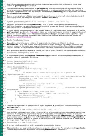 Este método devuelve una cadena que contiene el valor de la propiedad. Si la propiedad no existe, esta
versión de getProperty() devuelve null.

Lo que nos lleva a la siguiente versión de getProperty(). Esta versión requiere dos argumentos String: el
primer argumento es la clave que buscamos y el segundo es el valor por defecto devuelto si la clave no se
encuentra o no tiene ningún valor. Por ejemplo, esta llamada a getProperty() busca la propiedad del sistema
llamada subliminal.message.

Esto no es una propiedad válida del sistema, por lo que en lugar de devolver null, este método devolverá el
valor proporcionado por el segundo argumento: "Compra Java ahora".

System.getProperty("subliminal.message", "Compra Java ahora!");
Se deberá utilizar esta versión de getProperty() si no se quiere correr el riesgo de una excepción
NullPointerException, o si realmente se quiere proporcionar un valor por defecto para una propiedad que no
tiene valor o que no ha podido ser encontrada.

El último método proporcionado por la clase System para accer a los valores de las propiedades es el método
getProperties() que devuelve Propiedad un objeto que contiene el conjunto completo de las propiedades del
sistema. Se pueden utilizar varios métodos de la clase Propierties para consultar valores específicos o para
listar el conjunto completo de propiedades. Para más información sobre la clase Propierties, puedes ver
Seleccionar y utilizar Propiedades.

Escribir Propiedades del Sistema
Se puede modificar el conjunto existente de las propiedades del sistema, utilizando el método
setProperties() de la clase System. Este método toma un objeto Propierties que ha sido inicializado para
contener parejas de clave/valor para las propiedades que se quieren modificar. Este método reemplaza el
conjunto completo de las propiedades del sistema por las nuevas representadas por el objeto Propierties.

Aquí tenemos un pequeño programa de ejemplo que crea un objeto Propierties y lo inicializa desde un fichero.
subliminal.message=Buy Java Now!
El programa de ejemplo utiliza System.setProperties() para instalar el nuevo objeto Propierties como el
conjunto actual de propiedades del sistema.

import java.io.FileInputStream;
import java.util.Properties;

class PropertiesTest {
    public static void main(String[] args) {
        try {
                // selecciona el nuevo objeto propierties a partir de
"myProperties.txt"
            FileInputStream propFile = new FileInputStream("myProperties.txt");
            Properties p = new Properties(System.getProperties());
            p.load(propFile);

                     // selecciona las propiedades del sistema
                 System.setProperties(p);
                 System.getProperties().list(System.out);    // selecciona las nuevas
propiedades
        } catch (java.io.FileNotFoundException e) {
            System.err.println("Can't find myProperties.txt.");
        } catch (java.io.IOException e) {
            System.err.println("I/O failed.");
        }
    }
}
Observa que el programa de ejemplo crea un objeto Properties, p, que se utiliza como argumento para
setProperties().
Properties p = new Properties(System.getProperties());
Esta sentencia inicializa el nuevo objeto Propierties, p con el conjunto actual de propiedades del sistema, que
en el caso de este pequeño programa es el juego de propiedades inicializado por el sistema de ejecución.
Luego el programa carga las propiedades adicionales en p desde el fichero myProperties.txt y selecciona las
propieades del sistema en p. Esto tiene el efecto de añadir las propiedades listadas en myProperties.txt al
juego de propiedades creado por el sistema de ejecución durante el arranque. Observa que se puede crear p
sin ningún objeto Properties como este.
Properties p = new Properties();
Si se hace esto la aplicación no tendrá acceso a las propieades del sistema.
Observa también que las propiedades del sistema se pueden sobreescribir! Por ejemplo, si myProperties.txt
contiene la siguiente línea, la propiedad del sistema java.vendor será sobreescrita.
 