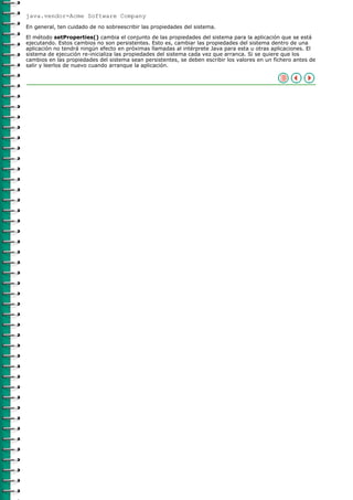 java.vendor=Acme Software Company
En general, ten cuidado de no sobreescribir las propiedades del sistema.
El método setProperties() cambia el conjunto de las propiedades del sistema para la aplicación que se está
ejecutando. Estos cambios no son persistentes. Esto es, cambiar las propiedades del sistema dentro de una
aplicación no tendrá ningún efecto en próximas llamadas al intérprete Java para esta u otras aplicaciones. El
sistema de ejecución re-inicializa las propiedades del sistema cada vez que arranca. Si se quiere que los
cambios en las propiedades del sistema sean persistentes, se deben escribir los valores en un fichero antes de
salir y leerlos de nuevo cuando arranque la aplicación.
 