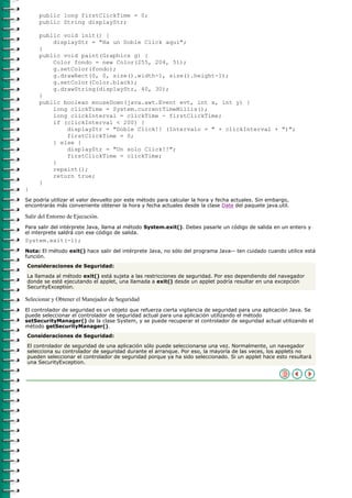 public long firstClickTime = 0;
     public String displayStr;

     public void init() {
         displayStr = "Ha un Doble Click aquí";
     }
     public void paint(Graphics g) {
         Color fondo = new Color(255, 204, 51);
         g.setColor(fondo);
         g.drawRect(0, 0, size().width-1, size().height-1);
         g.setColor(Color.black);
         g.drawString(displayStr, 40, 30);
     }
     public boolean mouseDown(java.awt.Event evt, int x, int y) {
         long clickTime = System.currentTimeMillis();
         long clickInterval = clickTime - firstClickTime;
         if (clickInterval < 200) {
             displayStr = "Doble Click!! (Intervalo = " + clickInterval + ")";
             firstClickTime = 0;
         } else {
             displayStr = "Un solo Click!!";
             firstClickTime = clickTime;
         }
         repaint();
         return true;
     }
}
Se podría utilizar el valor devuelto por este método para calcular la hora y fecha actuales. Sin embargo,
encontrarás más conveniente obtener la hora y fecha actuales desde la clase Date del paquete java.util.

Salir del Entorno de Ejecución.
Para salir del intérprete Java, llama al método System.exit(). Debes pasarle un código de salida en un entero y
el interprete saldrá con ese código de salida.
System.exit(-1);
Nota: El método exit() hace salir del intérprete Java, no sólo del programa Java-- ten cuidado cuando utilice está
función.
Consideraciones de Seguridad:

La llamada al método exit() está sujeta a las restricciones de seguridad. Por eso dependiendo del navegador
donde se esté ejecutando el applet, una llamada a exit() desde un applet podría resultar en una excepción
SecurityException.

Selecionar y Obtener el Manejador de Seguridad
El controlador de seguridad es un objeto que refuerza cierta vigilancia de seguridad para una aplicación Java. Se
puede seleccionar el controlador de seguridad actual para una aplicación utilizando el método
setSecurityManager() de la clase System, y se puede recuperar el controlador de seguridad actual utilizando el
método getSecurityManager().
Consideraciones de Seguridad:

El controlador de seguridad de una aplicación sólo puede seleccionarse una vez. Normalmente, un navegador
selecciona su controlador de seguridad durante el arranque. Por eso, la mayoría de las veces, los applets no
pueden seleccionar el controlador de seguridad porque ya ha sido seleccionado. Si un applet hace esto resultará
una SecurityException.
 