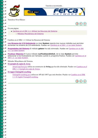 TutorJava recomienda...




TutorJava Nivel Básico



En esta página:
    q   Cambios en el JDK 1.1: Utilizar los Recursos del Sistema
            r   Métodos Misceláneos del Sistema



Cambios en el JDK 1.1: Utilizar los Recursos del Sistema
Los Streams de I/O Estándards La clase System soporta tres nuevos métodos que permiten
aumentan los streams de I/O estándards. Puedes ver Cambios en el JDK 1.1:La clase System.

Propiedades del Sistema El método getenv ha sido eliminado. Puedes ver Cambios en el JDK
1.1: La clase System.

Finalizar Objectos El nuevo método runFinalizersOnExit, de la clase System permite
seleccionar si los finalizadores son llamados cuando tu programa finalice. Puedes ver Cambios en el
JDK 1.1: La clase System.

Métodos Misceláneos del Sistema
El ejemplo de copia de Array
        ArrayCopyTest.java utiliza un constructor de String que ha sido eliminado. Puedes ver Cambios en el
        JDK 1.1: Ejemplo de copia de Arrays.
El Appet TimingIsEverything
        TimingIsEverything.java utiliza un API del AWT que está obsoleto. Puedes ver Cambios en el JDK
        1.1: El Applet TimingIsEverything.
 