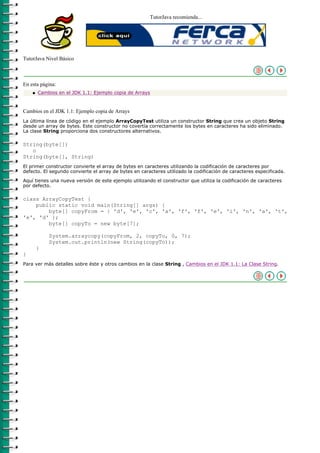 TutorJava recomienda...




TutorJava Nivel Básico



En esta página:
    q   Cambios en el JDK 1.1: Ejemplo copia de Arrays



Cambios en el JDK 1.1: Ejemplo copia de Arrays
La última línea de código en el ejemplo ArrayCopyTest utiliza un constructor String que crea un objeto String
desde un array de bytes. Este constructor no covertía correctamente los bytes en caracteres ha sido eliminado.
La clase String proporciona dos constructores alternativos.

String(byte[])
   o
String(byte[], String)
El primer constructor convierte el array de bytes en caracteres utilizando la codificación de caracteres por
defecto. El segundo convierte el array de bytes en caracteres utilizado la codificación de caracteres especificada.

Aquí tienes una nueva versión de este ejemplo utilizando el constructor que utiliza la codificación de caracteres
por defecto.

class ArrayCopyTest {
    public static void main(String[] args) {
        byte[] copyFrom = { 'd', 'e', 'c', 'a', 'f', 'f', 'e', 'i', 'n', 'a', 't',
'e', 'd' };
        byte[] copyTo = new byte[7];

            System.arraycopy(copyFrom, 2, copyTo, 0, 7);
            System.out.println(new String(copyTo));
        }
}
Para ver más detalles sobre éste y otros cambios en la clase String , Cambios en el JDK 1.1: La Clase String.
 